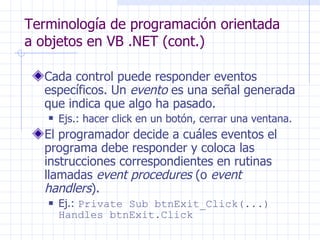 Terminología de programación orientada a objetos en VB .NET (cont.) Cada control puede responder  eventos específicos.  Un  evento  es una señal generada que indica que algo ha pasado. Ejs.: hacer click en un botón, cerrar una ventana. El programador decide a cuáles eventos el programa debe responder y coloca las instrucciones correspondientes en rutinas llamadas  event procedures  (o  event handlers ). Ej.:  Private Sub btnExit_Click(...) Handles btnExit.Click 