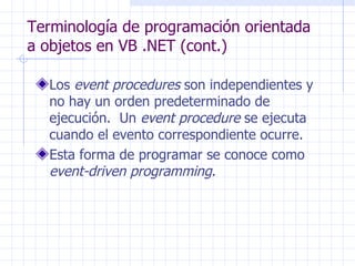 Terminología de programación orientada a objetos en VB .NET (cont.) Los  event procedures  son independientes y no hay un orden predeterminado de ejecución.  Un  event procedure  se ejecuta cuando el evento correspondiente ocurre. Esta forma de programar se conoce como  event-driven programming . 