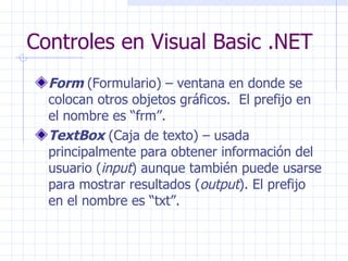 Controles en Visual Basic .NET Form   (Formulario) – ventana en donde se colocan otros objetos gráficos .  El prefijo en el nombre es “frm”. TextBox  (Caja de texto) – usada principalmente para obtener información del usuario ( input ) aunque también puede usarse para mostrar resultados ( output ).  El prefijo en el nombre es “txt”. 