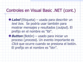 Controles en Visual Basic .NET (cont.) Label   (Etiqueta) – usada para describir un  text box .  Se podría usar también para mostrar mensajes y resultados ( output ).  El prefijo en el nombre es “lbl”. Button   (Botón) – usado para iniciar un proceso ( process ).  Un evento importante es  Click  que ocurre cuando se presiona el botón. El prefijo en el nombre es “btn”.  