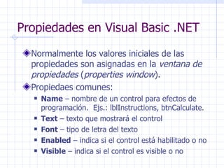 Propiedades en Visual Basic .NET Normalmente los valores iniciales de las propiedades son asignadas en la  ventana de propiedades  ( properties window ). Propiedaes comunes: Name  – nombre de un control para efectos de programación.  Ejs.: lblInstructions, btnCalculate. Text  – texto que mostrará el control Font  – tipo de letra del texto Enabled  – indica si el control está habilitado o no Visible  – indica si el control es visible o no 