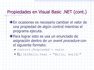 Propiedades en Visual Basic .NET (cont.) En ocasiones es necesario cambiar el valor de una propiedad de algún control mientras el programa ejecuta. Para lograr esto se usa un enunciado de asignación dentro de un  event procedure  con el siguiente formato: control . Propiedad  =  valor Ej.:  lblHello.Text =  " Hello, world. " 