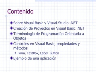 Contenido Sobre Visual Basic y Visual Studio .NET Creación de Proyectos en Visual Basic .NET Terminología de Programación Orientada a Objetos Controles en Visual Basic, propiedades y métodos Form, TextBox, Label, Button Ejemplo de una aplicación 