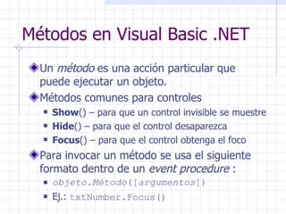 Métodos en Visual Basic .NET Un  método  es una acción particular que puede ejecutar un objeto. Métodos comunes para controles Show () – para que un control invisible se muestre Hide () – para que el control desaparezca Focus () – para que el control obtenga el foco Para invocar un método se usa el siguiente formato dentro de un  event procedure  : objeto . Método ([ argumentos ]) Ej.:  txtNumber.Focus() 