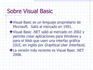 Sobre Visual Basic Visual Basic es un lenguaje proprietario de Microsoft.  Salió al mercado en 1991. Visual Basic .NET salió al mercado en 2002 y permite crear aplicaciones para Windows y para el Web que usen una interfaz gráfica (GUI, en inglés por  Graphical User Interface ). La versión más reciente es Visual Basic .NET 2008. 