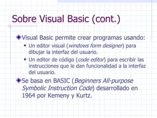 Sobre Visual Basic (cont.) Visual Basic permite crear programas usando: Un editor visual ( windows form designer ) para dibujar la interfaz del usuario. Un editor de código ( code editor )   para escribir las instrucciones que le dan funcionalidad a la interfaz del usuario. Se basa en BASIC ( Beginners All-purpose Symbolic Instruction Code ) desarrollado en 1964 por Kemeny y Kurtz. 