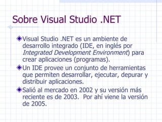Sobre Visual Studio .NET Visual Studio .NET es un ambiente de desarrollo integrado (IDE, en inglés por  Integrated Development Environment ) para crear aplicaciones (programas). Un IDE provee un conjunto de herramientas que permiten desarrollar, ejecutar, depurar y distribuir aplicaciones. Salió al mercado en 2002 y su versión más reciente es de 2003.  Por ahí viene la versión de 2005. 