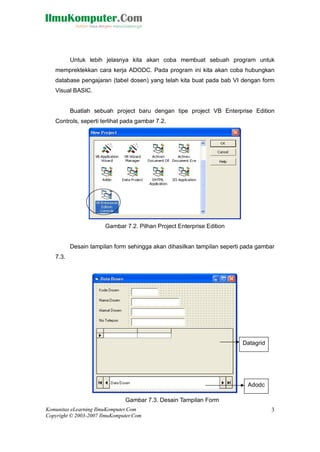 Komunitas eLearning IlmuKomputer.Com
Copyright © 2003-2007 IlmuKomputer.Com
3
Untuk lebih jelasnya kita akan coba membuat sebuah program untuk
memprektekkan cara kerja ADODC. Pada program ini kita akan coba hubungkan
database pengajaran (tabel dosen) yang telah kita buat pada bab VI dengan form
Visual BASIC.
Buatlah sebuah project baru dengan tipe project VB Enterprise Edition
Controls, seperti terlihat pada gambar 7.2.
Gambar 7.2. Pilhan Project Enterprise Edition
Desain tampilan form sehingga akan dihasilkan tampilan seperti pada gambar
7.3.
Gambar 7.3. Desain Tampilan Form
Datagrid
Adodc
 