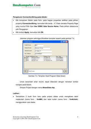 Komunitas eLearning IlmuKomputer.Com
Copyright © 2003-2007 IlmuKomputer.Com
5
Pengaturan ConnectionString pada Adodc:
 Klik komponen Adodc pada form, pada bagian properties aktifkan pada pilihan
property ConnectionString, kemudian klik tanda . Pada Jendela Property Page
yang muncul Pilih Opsi Use ODBC Data Source Name, Pada pilihan datasource
pilih Pengajaran.
 Klik tombol Apply, kemudian klik OK.
Jalankan program sehingga dihasilkan tampilan seperti pada gambar 7.4.
Gambar 7.4. Tampilan Hasil Program Data Dosen
Untuk berpindah antar record, dapat dilakukan dengan menekan tombol
navigasi pada Adodc.
Simpan Project dengan nama AksesData.vbp.
Latihan :
 Tambahkan 2 buah form baru pada project diatas untuk mengakses tabel
matakuliah (nama form : frmMK) dan tabel kuliah (nama form : frmKuliah)
menggunakan cara diatas.
 
