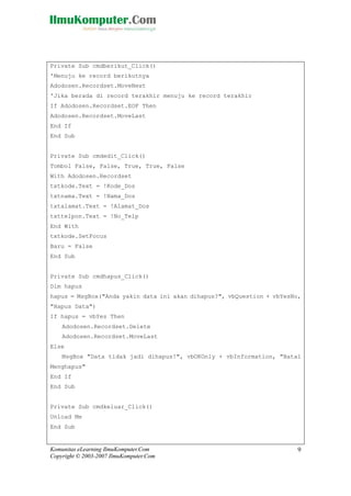 Komunitas eLearning IlmuKomputer.Com
Copyright © 2003-2007 IlmuKomputer.Com
9
Private Sub cmdberikut_Click()
'Menuju ke record berikutnya
Adodosen.Recordset.MoveNext
'Jika berada di record terakhir menuju ke record terakhir
If Adodosen.Recordset.EOF Then
Adodosen.Recordset.MoveLast
End If
End Sub
Private Sub cmdedit_Click()
Tombol False, False, True, True, False
With Adodosen.Recordset
txtkode.Text = !Kode_Dos
txtnama.Text = !Nama_Dos
txtalamat.Text = !Alamat_Dos
txttelpon.Text = !No_Telp
End With
txtkode.SetFocus
Baru = False
End Sub
Private Sub cmdhapus_Click()
Dim hapus
hapus = MsgBox("Anda yakin data ini akan dihapus?", vbQuestion + vbYesNo,
"Hapus Data")
If hapus = vbYes Then
Adodosen.Recordset.Delete
Adodosen.Recordset.MoveLast
Else
MsgBox "Data tidak jadi dihapus!", vbOKOnly + vbInformation, "Batal
Menghapus"
End If
End Sub
Private Sub cmdkeluar_Click()
Unload Me
End Sub
 