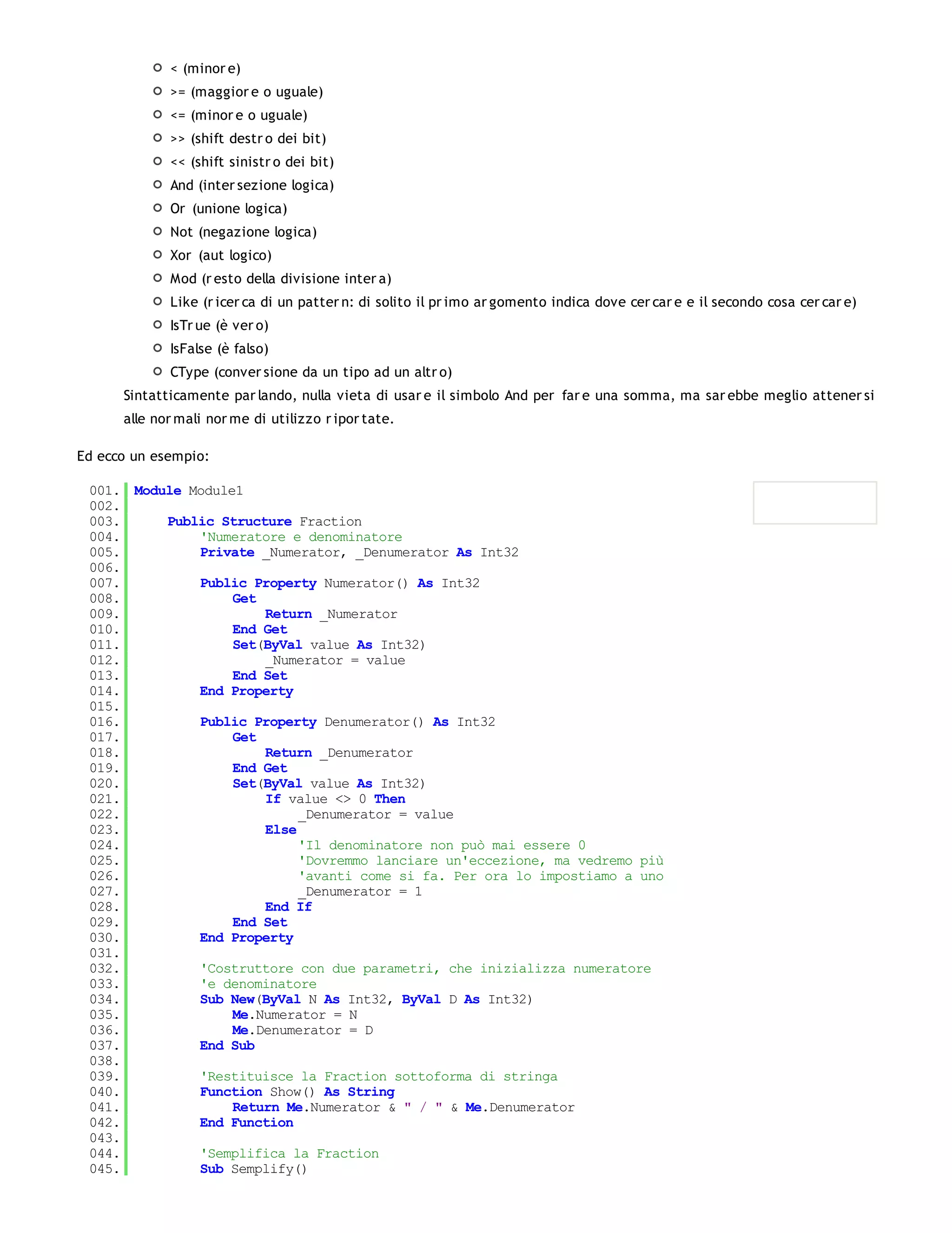 < (minor e)
             >= (maggior e o uguale)
             <= (minor e o uguale)
             >> (shift destr o dei bit)
             << (shift sinistr o dei bit)
             And (inter sezione logica)
             Or (unione logica)
             Not (negazione logica)
             Xor (aut logico)
             Mod (r esto della divisione inter a)
             Like (r icer ca di un patter n: di solito il pr imo ar gomento indica dove cer car e e il secondo cosa cer car e)
             IsTr ue (è ver o)
             IsFalse (è falso)
             CType (conver sione da un tipo ad un altr o)
      Sintatticamente par lando, nulla vieta di usar e il simbolo And per far e una somma, ma sar ebbe meglio attener si
      alle nor mali nor me di utilizzo r ipor tate.

Ed ecco un esempio:

 001. Module Module1
 002.
 003.     Public Structure Fraction
 004.         'Numeratore e denominatore
 005.         Private _Numerator, _Denumerator As Int32
 006.
 007.         Public Property Numerator() As Int32
 008.              Get
 009.                  Return _Numerator
 010.              End Get
 011.              Set(ByVal value As Int32)
 012.                  _Numerator = value
 013.              End Set
 014.         End Property
 015.
 016.         Public Property Denumerator() As Int32
 017.              Get
 018.                  Return _Denumerator
 019.              End Get
 020.              Set(ByVal value As Int32)
 021.                  If value <> 0 Then
 022.                       _Denumerator = value
 023.                  Else
 024.                       'Il denominatore non può mai essere 0
 025.                       'Dovremmo lanciare un'eccezione, ma vedremo più
 026.                       'avanti come si fa. Per ora lo impostiamo a uno
 027.                       _Denumerator = 1
 028.                  End If
 029.              End Set
 030.         End Property
 031.
 032.         'Costruttore con due parametri, che inizializza numeratore
 033.         'e denominatore
 034.         Sub New(ByVal N As Int32, ByVal D As Int32)
 035.              Me.Numerator = N
 036.              Me.Denumerator = D
 037.         End Sub
 038.
 039.         'Restituisce la Fraction sottoforma di stringa
 040.         Function Show() As String
 041.              Return Me.Numerator & " / " & Me.Denumerator
 042.         End Function
 043.
 044.         'Semplifica la Fraction
 045.         Sub Semplify()
 046.
 
