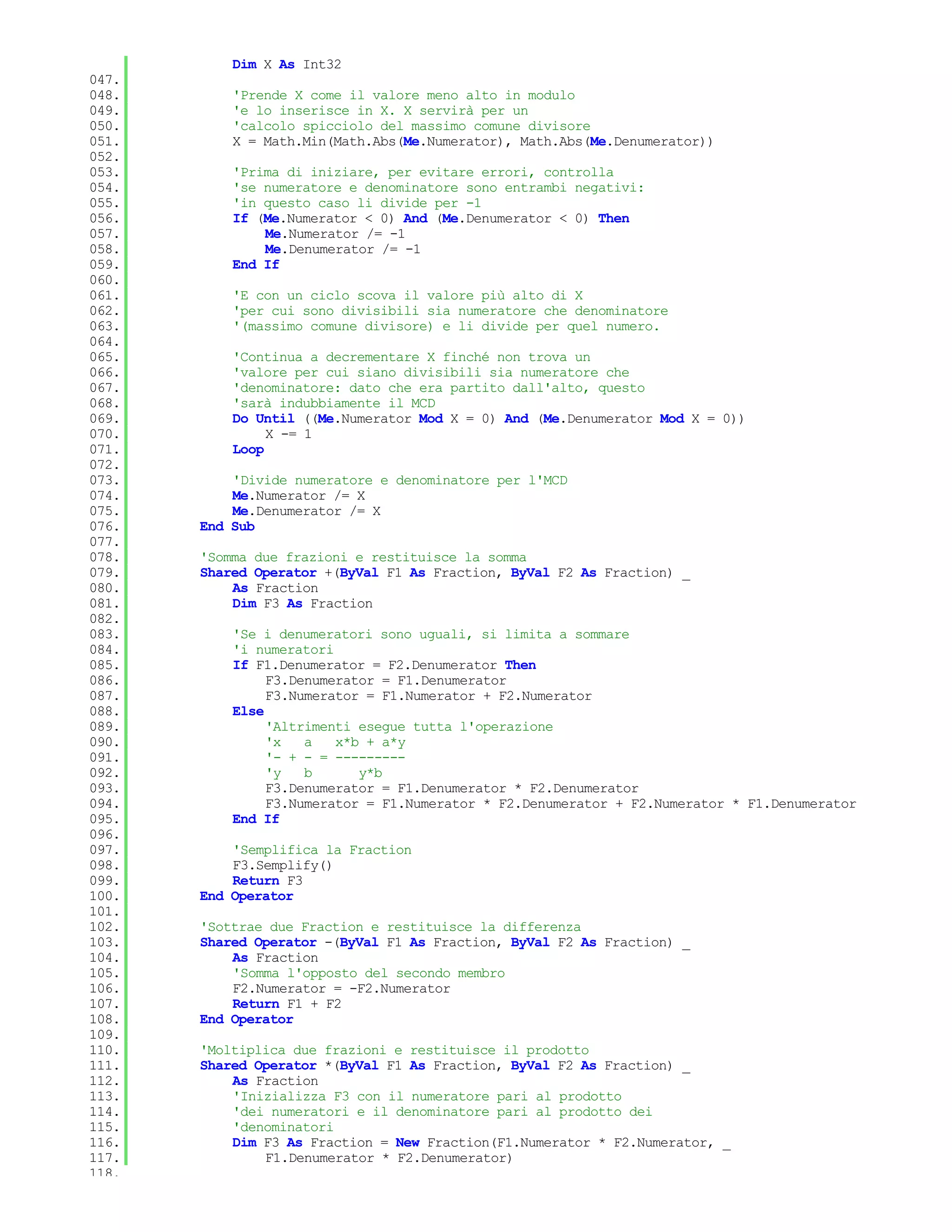 Dim X As Int32
047.
048.       'Prende X come il valore meno alto in modulo
049.       'e lo inserisce in X. X servirà per un
050.       'calcolo spicciolo del massimo comune divisore
051.       X = Math.Min(Math.Abs(Me.Numerator), Math.Abs(Me.Denumerator))
052.
053.       'Prima di iniziare, per evitare errori, controlla
054.       'se numeratore e denominatore sono entrambi negativi:
055.       'in questo caso li divide per -1
056.       If (Me.Numerator < 0) And (Me.Denumerator < 0) Then
057.           Me.Numerator /= -1
058.           Me.Denumerator /= -1
059.       End If
060.
061.       'E con un ciclo scova il valore più alto di X
062.       'per cui sono divisibili sia numeratore che denominatore
063.       '(massimo comune divisore) e li divide per quel numero.
064.
065.       'Continua a decrementare X finché non trova un
066.       'valore per cui siano divisibili sia numeratore che
067.       'denominatore: dato che era partito dall'alto, questo
068.       'sarà indubbiamente il MCD
069.       Do Until ((Me.Numerator Mod X = 0) And (Me.Denumerator Mod X = 0))
070.            X -= 1
071.       Loop
072.
073.       'Divide numeratore e denominatore per l'MCD
074.       Me.Numerator /= X
075.       Me.Denumerator /= X
076.   End Sub
077.
078.   'Somma due frazioni e restituisce la somma
079.   Shared Operator +(ByVal F1 As Fraction, ByVal F2 As Fraction) _
080.       As Fraction
081.       Dim F3 As Fraction
082.
083.       'Se i denumeratori sono uguali, si limita a sommare
084.       'i numeratori
085.       If F1.Denumerator = F2.Denumerator Then
086.            F3.Denumerator = F1.Denumerator
087.            F3.Numerator = F1.Numerator + F2.Numerator
088.       Else
089.            'Altrimenti esegue tutta l'operazione
090.            'x   a   x*b + a*y
091.            '- + - = ---------
092.            'y   b      y*b
093.            F3.Denumerator = F1.Denumerator * F2.Denumerator
094.            F3.Numerator = F1.Numerator * F2.Denumerator + F2.Numerator * F1.Denumerator
095.       End If
096.
097.       'Semplifica la Fraction
098.       F3.Semplify()
099.       Return F3
100.   End Operator
101.
102.   'Sottrae due Fraction e restituisce la differenza
103.   Shared Operator -(ByVal F1 As Fraction, ByVal F2 As Fraction) _
104.       As Fraction
105.       'Somma l'opposto del secondo membro
106.       F2.Numerator = -F2.Numerator
107.       Return F1 + F2
108.   End Operator
109.
110.   'Moltiplica due frazioni e restituisce il prodotto
111.   Shared Operator *(ByVal F1 As Fraction, ByVal F2 As Fraction) _
112.       As Fraction
113.       'Inizializza F3 con il numeratore pari al prodotto
114.       'dei numeratori e il denominatore pari al prodotto dei
115.       'denominatori
116.       Dim F3 As Fraction = New Fraction(F1.Numerator * F2.Numerator, _
117.           F1.Denumerator * F2.Denumerator)
118.
 