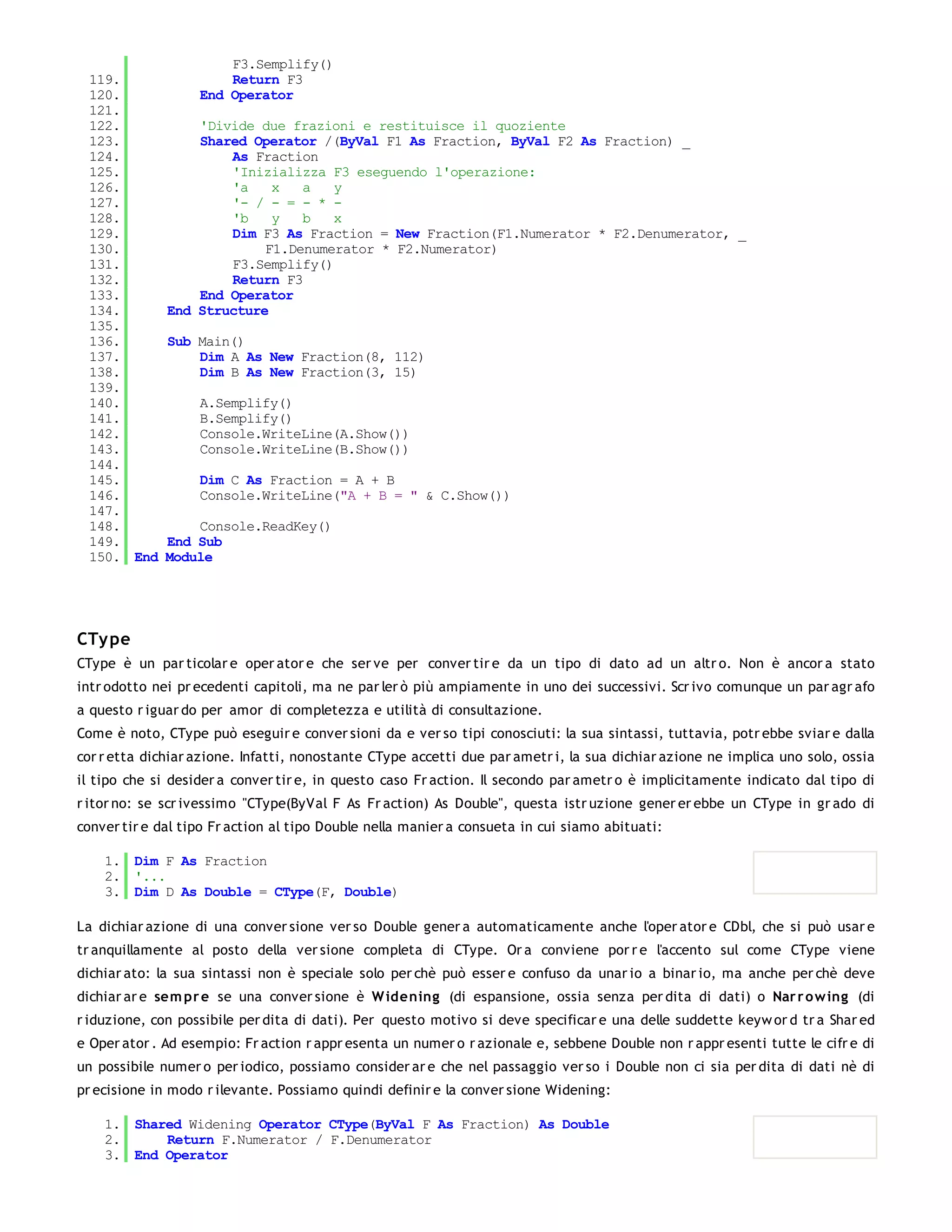 F3.Semplify()
 119.                  Return F3
 120.              End Operator
 121.
 122.             'Divide due frazioni e restituisce il quoziente
 123.             Shared Operator /(ByVal F1 As Fraction, ByVal F2 As Fraction) _
 124.                 As Fraction
 125.                 'Inizializza F3 eseguendo l'operazione:
 126.                 'a    x   a   y
 127.                 '- / - = - * -
 128.                 'b    y   b   x
 129.                 Dim F3 As Fraction = New Fraction(F1.Numerator * F2.Denumerator, _
 130.                      F1.Denumerator * F2.Numerator)
 131.                 F3.Semplify()
 132.                 Return F3
 133.             End Operator
 134.         End Structure
 135.
 136.         Sub Main()
 137.             Dim A As New Fraction(8, 112)
 138.             Dim B As New Fraction(3, 15)
 139.
 140.              A.Semplify()
 141.              B.Semplify()
 142.              Console.WriteLine(A.Show())
 143.              Console.WriteLine(B.Show())
 144.
 145.              Dim C As Fraction = A + B
 146.              Console.WriteLine("A + B = " & C.Show())
 147.
 148.             Console.ReadKey()
 149.         End Sub
 150. End     Module




CTy pe
CType è un par ticolar e oper ator e che ser ve per conver tir e da un tipo di dato ad un altr o. Non è ancor a stato
intr odotto nei pr ecedenti capitoli, ma ne par ler ò più ampiamente in uno dei successivi. Scr ivo comunque un par agr afo
a questo r iguar do per amor di completezza e utilità di consultazione.
Come è noto, CType può eseguir e conver sioni da e ver so tipi conosciuti: la sua sintassi, tuttavia, potr ebbe sviar e dalla
cor r etta dichiar azione. Infatti, nonostante CType accetti due par ametr i, la sua dichiar azione ne implica uno solo, ossia
il tipo che si desider a conver tir e, in questo caso Fr action. Il secondo par ametr o è implicitamente indicato dal tipo di
r itor no: se scr ivessimo "CType(ByVal F As Fr action) As Double", questa istr uzione gener er ebbe un CType in gr ado di
conver tir e dal tipo Fr action al tipo Double nella manier a consueta in cui siamo abituati:

    1. Dim F As Fraction
    2. '...
    3. Dim D As Double = CType(F, Double)

La dichiar azione di una conver sione ver so Double gener a automaticamente anche l'oper ator e CDbl, che si può usar e
tr anquillamente al posto della ver sione completa di CType. Or a conviene por r e l'accento sul come CType viene
dichiar ato: la sua sintassi non è speciale solo per chè può esser e confuso da unar io a binar io, ma anche per chè deve
dichiar ar e sem pr e se una conver sione è W idening (di espansione, ossia senza per dita di dati) o Nar r o w ing (di
r iduzione, con possibile per dita di dati). Per questo motivo si deve specificar e una delle suddette keyw or d tr a Shar ed
e Oper ator . Ad esempio: Fr action r appr esenta un numer o r azionale e, sebbene Double non r appr esenti tutte le cifr e di
un possibile numer o per iodico, possiamo consider ar e che nel passaggio ver so i Double non ci sia per dita di dati nè di
pr ecisione in modo r ilevante. Possiamo quindi definir e la conver sione Widening:

    1. Shared Widening Operator CType(ByVal F As Fraction) As Double
    2.     Return F.Numerator / F.Denumerator
    3. End Operator
 