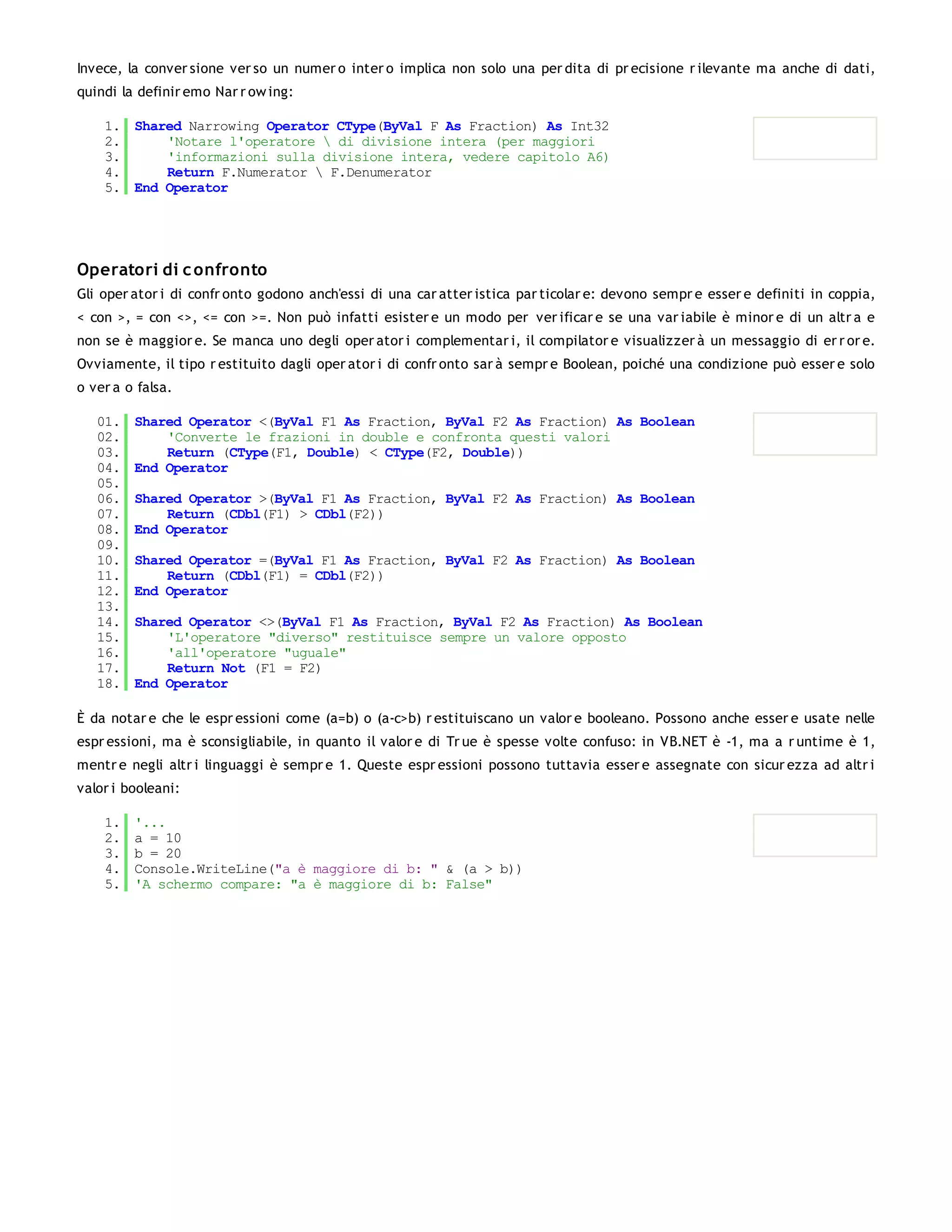 Invece, la conver sione ver so un numer o inter o implica non solo una per dita di pr ecisione r ilevante ma anche di dati,
quindi la definir emo Nar r ow ing:

    1. Shared Narrowing Operator CType(ByVal F As Fraction) As Int32
    2.     'Notare l'operatore  di divisione intera (per maggiori
    3.     'informazioni sulla divisione intera, vedere capitolo A6)
    4.     Return F.Numerator  F.Denumerator
    5. End Operator




Operatori di c onfronto
Gli oper ator i di confr onto godono anch'essi di una car atter istica par ticolar e: devono sempr e esser e definiti in coppia,
< con >, = con <>, <= con >=. Non può infatti esister e un modo per ver ificar e se una var iabile è minor e di un altr a e
non se è maggior e. Se manca uno degli oper ator i complementar i, il compilator e visualizzer à un messaggio di er r or e.
Ovviamente, il tipo r estituito dagli oper ator i di confr onto sar à sempr e Boolean, poiché una condizione può esser e solo
o ver a o falsa.

   01.   Shared Operator <(ByVal F1 As Fraction, ByVal F2 As Fraction) As Boolean
   02.       'Converte le frazioni in double e confronta questi valori
   03.       Return (CType(F1, Double) < CType(F2, Double))
   04.   End Operator
   05.
   06.   Shared Operator >(ByVal F1 As Fraction, ByVal F2 As Fraction) As Boolean
   07.       Return (CDbl(F1) > CDbl(F2))
   08.   End Operator
   09.
   10.   Shared Operator =(ByVal F1 As Fraction, ByVal F2 As Fraction) As Boolean
   11.       Return (CDbl(F1) = CDbl(F2))
   12.   End Operator
   13.
   14.   Shared Operator <>(ByVal F1 As Fraction, ByVal F2 As Fraction) As Boolean
   15.       'L'operatore "diverso" restituisce sempre un valore opposto
   16.       'all'operatore "uguale"
   17.       Return Not (F1 = F2)
   18.   End Operator

È da notar e che le espr essioni come (a=b) o (a-c>b) r estituiscano un valor e booleano. Possono anche esser e usate nelle
espr essioni, ma è sconsigliabile, in quanto il valor e di Tr ue è spesse volte confuso: in VB.NET è -1, ma a r untime è 1,
mentr e negli altr i linguaggi è sempr e 1. Queste espr essioni possono tuttavia esser e assegnate con sicur ezza ad altr i
valor i booleani:

    1.   '...
    2.   a = 10
    3.   b = 20
    4.   Console.WriteLine("a è maggiore di b: " & (a > b))
    5.   'A schermo compare: "a è maggiore di b: False"
 