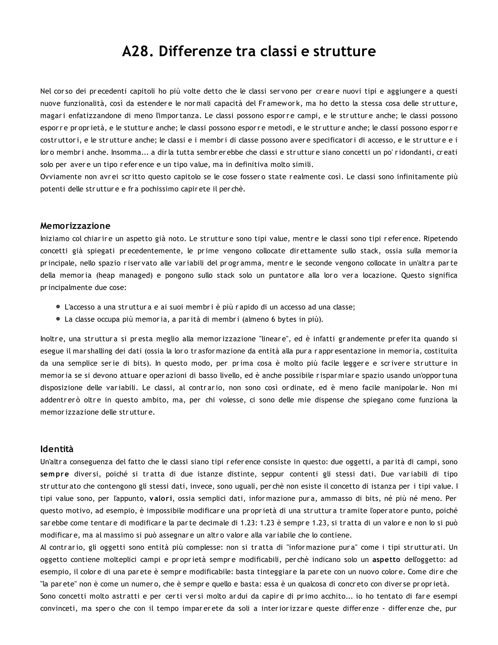 A28. Differenze tra classi e strutture

Nel cor so dei pr ecedenti capitoli ho più volte detto che le classi ser vono per cr ear e nuovi tipi e aggiunger e a questi
nuove funzionalità, così da estender e le nor mali capacità del Fr amew or k, ma ho detto la stessa cosa delle str uttur e,
magar i enfatizzandone di meno l'impor tanza. Le classi possono espor r e campi, e le str uttur e anche; le classi possono
espor r e pr opr ietà, e le stuttur e anche; le classi possono espor r e metodi, e le str uttur e anche; le classi possono espor r e
costr uttor i, e le str uttur e anche; le classi e i membr i di classe possono aver e specificator i di accesso, e le str uttur e e i
lor o membr i anche. Insomma... a dir la tutta sembr er ebbe che classi e str uttur e siano concetti un po' r idondanti, cr eati
solo per aver e un tipo r efer ence e un tipo value, ma in definitiva molto simili.
Ovviamente non avr ei scr itto questo capitolo se le cose fosser o state r ealmente così. Le classi sono infinitamente più
potenti delle str uttur e e fr a pochissimo capir ete il per chè.




Memorizzazione
Iniziamo col chiar ir e un aspetto già noto. Le str uttur e sono tipi value, mentr e le classi sono tipi r efer ence. Ripetendo
concetti già spiegati pr ecedentemente, le pr ime vengono collocate dir ettamente sullo stack, ossia sulla memor ia
pr incipale, nello spazio r iser vato alle var iabili del pr ogr amma, mentr e le seconde vengono collocate in un'altr a par te
della memor ia (heap managed) e pongono sullo stack solo un puntator e alla lor o ver a locazione. Questo significa
pr incipalmente due cose:

       L'accesso a una str uttur a e ai suoi membr i è più r apido di un accesso ad una classe;
       La classe occupa più memor ia, a par ità di membr i (almeno 6 bytes in più).

Inoltr e, una str uttur a si pr esta meglio alla memor izzazione "linear e", ed è infatti gr andemente pr efer ita quando si
esegue il mar shalling dei dati (ossia la lor o tr asfor mazione da entità alla pur a r appr esentazione in memor ia, costituita
da una semplice ser ie di bits). In questo modo, per pr ima cosa è molto più facile legger e e scr iver e str uttur e in
memor ia se si devono attuar e oper azioni di basso livello, ed è anche possibile r ispar miar e spazio usando un'oppor tuna
disposizione delle var iabili. Le classi, al contr ar io, non sono così or dinate, ed è meno facile manipolar le. Non mi
addentr er ò oltr e in questo ambito, ma, per chi volesse, ci sono delle mie dispense che spiegano come funziona la
memor izzazione delle str uttur e.




Identità
Un'altr a conseguenza del fatto che le classi siano tipi r efer ence consiste in questo: due oggetti, a par ità di campi, sono
sem pr e diver si, poiché si tr atta di due istanze distinte, seppur contenti gli stessi dati. Due var iabili di tipo
str uttur ato che contengono gli stessi dati, invece, sono uguali, per chè non esiste il concetto di istanza per i tipi value. I
tipi value sono, per l'appunto, v alo r i, ossia semplici dati, infor mazione pur a, ammasso di bits, né più né meno. Per
questo motivo, ad esempio, è impossibile modificar e una pr opr ietà di una str uttur a tr amite l'oper ator e punto, poiché
sar ebbe come tentar e di modificar e la par te decimale di 1.23: 1.23 è sempr e 1.23, si tr atta di un valor e e non lo si può
modificar e, ma al massimo si può assegnar e un altr o valor e alla var iabile che lo contiene.
Al contr ar io, gli oggetti sono entità più complesse: non si tr atta di "infor mazione pur a" come i tipi str uttur ati. Un
oggetto contiene molteplici campi e pr opr ietà sempr e modificabili, per chè indicano solo un aspetto dell'oggetto: ad
esempio, il color e di una par ete è sempr e modificabile: basta tinteggiar e la par ete con un nuovo color e. Come dir e che
"la par ete" non è come un numer o, che è sempr e quello e basta: essa è un qualcosa di concr eto con diver se pr opr ietà.
Sono concetti molto astr atti e per cer ti ver si molto ar dui da capir e di pr imo acchito... io ho tentato di far e esempi
convinceti, ma sper o che con il tempo impar er ete da soli a inter ior izzar e queste differ enze - differ enze che, pur
 