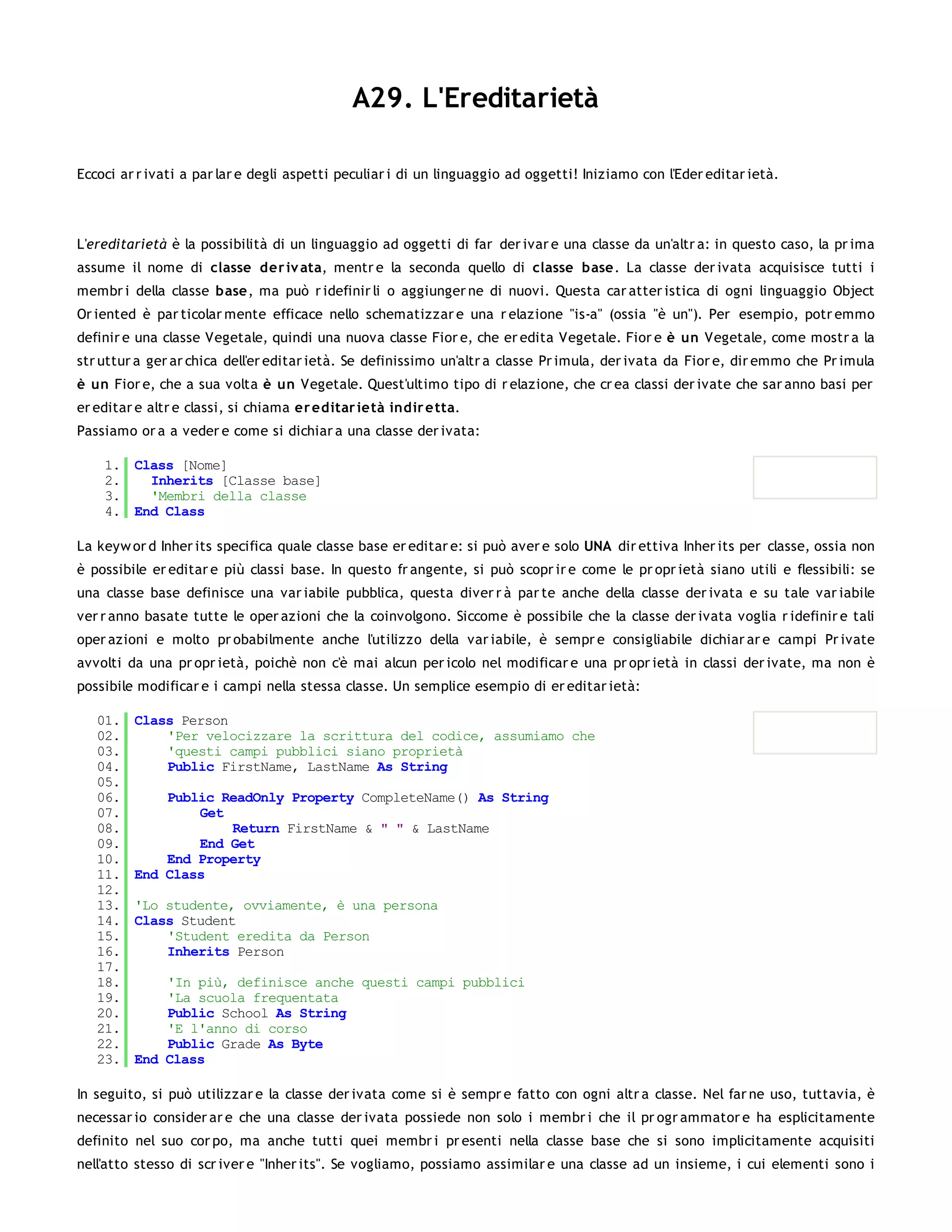 A29. L'Ereditarietà

Eccoci ar r ivati a par lar e degli aspetti peculiar i di un linguaggio ad oggetti! Iniziamo con l'Eder editar ietà.




L'ereditarietà è la possibilità di un linguaggio ad oggetti di far der ivar e una classe da un'altr a: in questo caso, la pr ima
assume il nome di classe der iv ata, mentr e la seconda quello di classe base. La classe der ivata acquisisce tutti i
membr i della classe base, ma può r idefinir li o aggiunger ne di nuovi. Questa car atter istica di ogni linguaggio Object
Or iented è par ticolar mente efficace nello schematizzar e una r elazione "is-a" (ossia "è un"). Per esempio, potr emmo
definir e una classe Vegetale, quindi una nuova classe Fior e, che er edita Vegetale. Fior e è un Vegetale, come mostr a la
str uttur a ger ar chica dell'er editar ietà. Se definissimo un'altr a classe Pr imula, der ivata da Fior e, dir emmo che Pr imula
è un Fior e, che a sua volta è un Vegetale. Quest'ultimo tipo di r elazione, che cr ea classi der ivate che sar anno basi per
er editar e altr e classi, si chiama er editar ietà indir e tta.
Passiamo or a a veder e come si dichiar a una classe der ivata:

    1. Class [Nome]
    2.   Inherits [Classe base]
    3.   'Membri della classe
    4. End Class

La keyw or d Inher its specifica quale classe base er editar e: si può aver e solo UNA dir ettiva Inher its per classe, ossia non
è possibile er editar e più classi base. In questo fr angente, si può scopr ir e come le pr opr ietà siano utili e flessibili: se
una classe base definisce una var iabile pubblica, questa diver r à par te anche della classe der ivata e su tale var iabile
ver r anno basate tutte le oper azioni che la coinvolgono. Siccome è possibile che la classe der ivata voglia r idefinir e tali
oper azioni e molto pr obabilmente anche l'utilizzo della var iabile, è sempr e consigliabile dichiar ar e campi Pr ivate
avvolti da una pr opr ietà, poichè non c'è mai alcun per icolo nel modificar e una pr opr ietà in classi der ivate, ma non è
possibile modificar e i campi nella stessa classe. Un semplice esempio di er editar ietà:

   01.   Class Person
   02.       'Per velocizzare la scrittura del codice, assumiamo che
   03.       'questi campi pubblici siano proprietà
   04.       Public FirstName, LastName As String
   05.
   06.       Public ReadOnly Property CompleteName() As String
   07.           Get
   08.               Return FirstName & " " & LastName
   09.           End Get
   10.       End Property
   11.   End Class
   12.
   13.   'Lo studente, ovviamente, è una persona
   14.   Class Student
   15.       'Student eredita da Person
   16.       Inherits Person
   17.
   18.       'In più, definisce anche questi campi pubblici
   19.       'La scuola frequentata
   20.       Public School As String
   21.       'E l'anno di corso
   22.       Public Grade As Byte
   23.   End Class

In seguito, si può utilizzar e la classe der ivata come si è sempr e fatto con ogni altr a classe. Nel far ne uso, tuttavia, è
necessar io consider ar e che una classe der ivata possiede non solo i membr i che il pr ogr ammator e ha esplicitamente
definito nel suo cor po, ma anche tutti quei membr i pr esenti nella classe base che si sono implicitamente acquisiti
nell'atto stesso di scr iver e "Inher its". Se vogliamo, possiamo assimilar e una classe ad un insieme, i cui elementi sono i
 