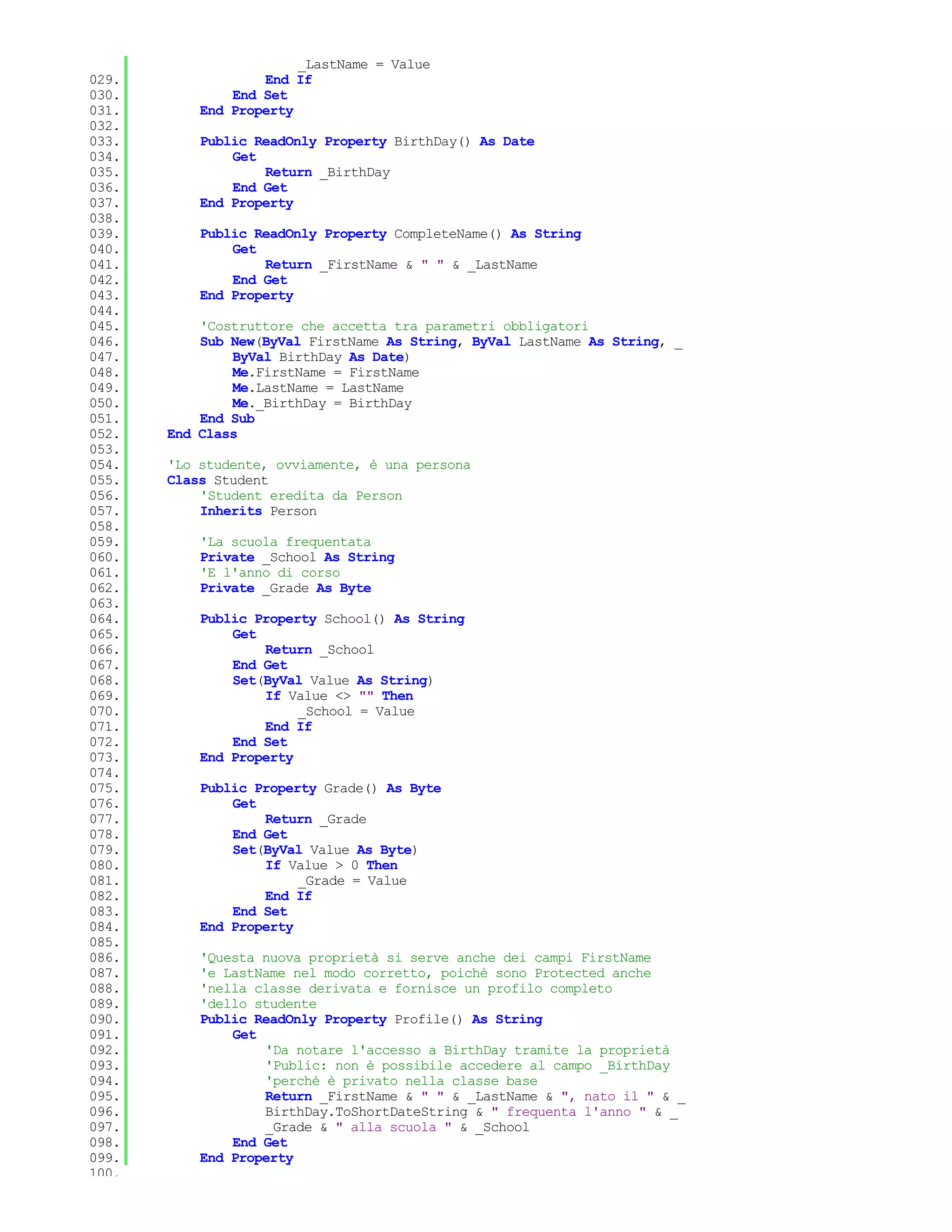 _LastName = Value
029.               End If
030.           End Set
031.       End Property
032.
033.       Public ReadOnly Property BirthDay() As Date
034.           Get
035.               Return _BirthDay
036.           End Get
037.       End Property
038.
039.       Public ReadOnly Property CompleteName() As String
040.           Get
041.               Return _FirstName & " " & _LastName
042.           End Get
043.       End Property
044.
045.       'Costruttore che accetta tra parametri obbligatori
046.       Sub New(ByVal FirstName As String, ByVal LastName As String, _
047.           ByVal BirthDay As Date)
048.           Me.FirstName = FirstName
049.           Me.LastName = LastName
050.           Me._BirthDay = BirthDay
051.       End Sub
052.   End Class
053.
054.   'Lo studente, ovviamente, è una persona
055.   Class Student
056.       'Student eredita da Person
057.       Inherits Person
058.
059.       'La scuola frequentata
060.       Private _School As String
061.       'E l'anno di corso
062.       Private _Grade As Byte
063.
064.       Public Property School() As String
065.           Get
066.               Return _School
067.           End Get
068.           Set(ByVal Value As String)
069.               If Value <> "" Then
070.                    _School = Value
071.               End If
072.           End Set
073.       End Property
074.
075.       Public Property Grade() As Byte
076.           Get
077.               Return _Grade
078.           End Get
079.           Set(ByVal Value As Byte)
080.               If Value > 0 Then
081.                    _Grade = Value
082.               End If
083.           End Set
084.       End Property
085.
086.       'Questa nuova proprietà si serve anche dei campi FirstName
087.       'e LastName nel modo corretto, poichè sono Protected anche
088.       'nella classe derivata e fornisce un profilo completo
089.       'dello studente
090.       Public ReadOnly Property Profile() As String
091.           Get
092.               'Da notare l'accesso a BirthDay tramite la proprietà
093.               'Public: non è possibile accedere al campo _BirthDay
094.               'perchè è privato nella classe base
095.               Return _FirstName & " " & _LastName & ", nato il " & _
096.               BirthDay.ToShortDateString & " frequenta l'anno " & _
097.               _Grade & " alla scuola " & _School
098.           End Get
099.       End Property
100.
 
