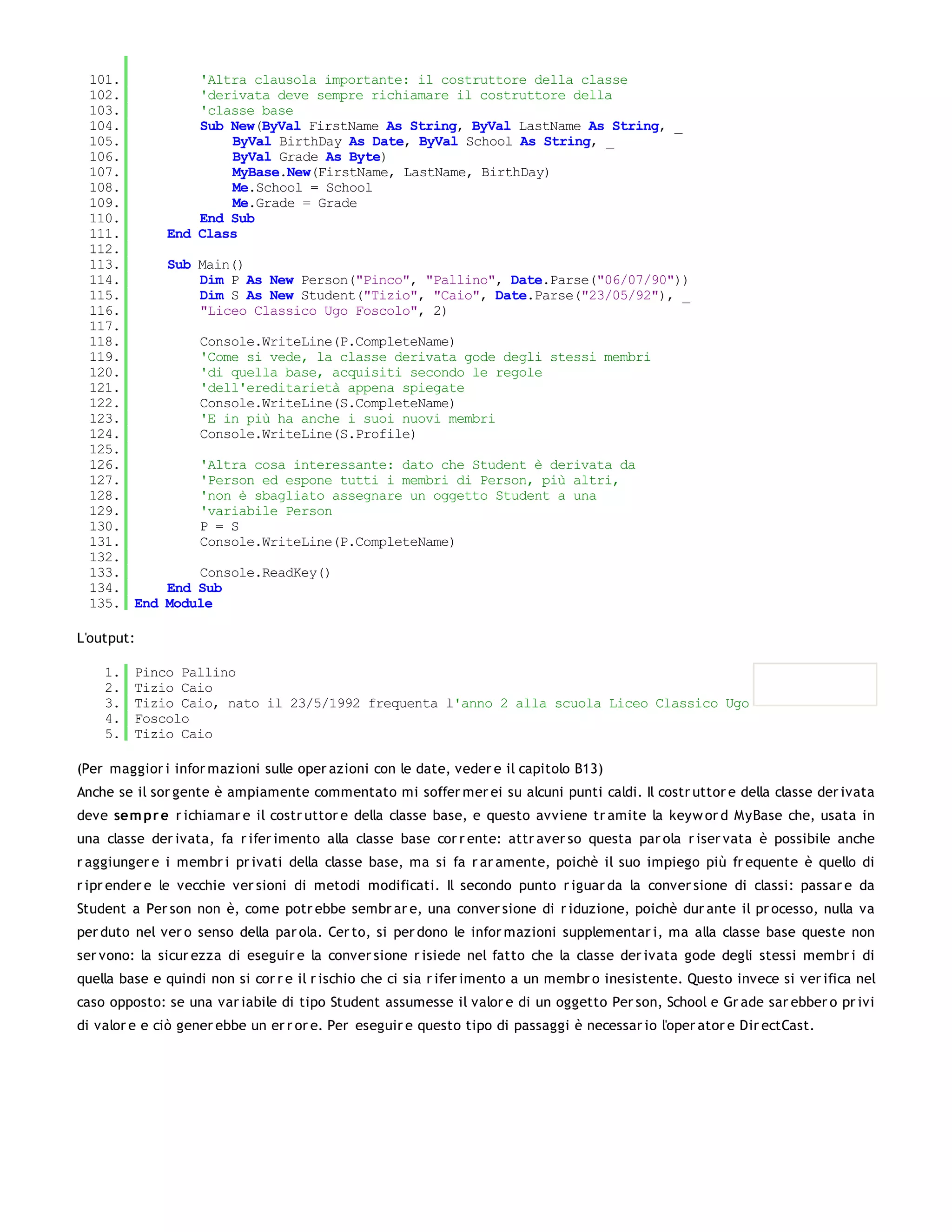 101.             'Altra clausola importante: il costruttore della classe
 102.             'derivata deve sempre richiamare il costruttore della
 103.             'classe base
 104.             Sub New(ByVal FirstName As String, ByVal LastName As String, _
 105.                 ByVal BirthDay As Date, ByVal School As String, _
 106.                 ByVal Grade As Byte)
 107.                 MyBase.New(FirstName, LastName, BirthDay)
 108.                 Me.School = School
 109.                 Me.Grade = Grade
 110.             End Sub
 111.         End Class
 112.
 113.         Sub Main()
 114.             Dim P As New Person("Pinco", "Pallino", Date.Parse("06/07/90"))
 115.             Dim S As New Student("Tizio", "Caio", Date.Parse("23/05/92"), _
 116.             "Liceo Classico Ugo Foscolo", 2)
 117.
 118.              Console.WriteLine(P.CompleteName)
 119.              'Come si vede, la classe derivata gode degli stessi membri
 120.              'di quella base, acquisiti secondo le regole
 121.              'dell'ereditarietà appena spiegate
 122.              Console.WriteLine(S.CompleteName)
 123.              'E in più ha anche i suoi nuovi membri
 124.              Console.WriteLine(S.Profile)
 125.
 126.              'Altra cosa interessante: dato che Student è derivata da
 127.              'Person ed espone tutti i membri di Person, più altri,
 128.              'non è sbagliato assegnare un oggetto Student a una
 129.              'variabile Person
 130.              P = S
 131.              Console.WriteLine(P.CompleteName)
 132.
 133.             Console.ReadKey()
 134.         End Sub
 135. End     Module

L'output:

    1.   Pinco Pallino
    2.   Tizio Caio
    3.   Tizio Caio, nato il 23/5/1992 frequenta l'anno 2 alla scuola Liceo Classico Ugo
    4.   Foscolo
    5.   Tizio Caio

(Per maggior i infor mazioni sulle oper azioni con le date, veder e il capitolo B13)
Anche se il sor gente è ampiamente commentato mi soffer mer ei su alcuni punti caldi. Il costr uttor e della classe der ivata
deve sem pr e r ichiamar e il costr uttor e della classe base, e questo avviene tr amite la keyw or d MyBase che, usata in
una classe der ivata, fa r ifer imento alla classe base cor r ente: attr aver so questa par ola r iser vata è possibile anche
r aggiunger e i membr i pr ivati della classe base, ma si fa r ar amente, poichè il suo impiego più fr equente è quello di
r ipr ender e le vecchie ver sioni di metodi modificati. Il secondo punto r iguar da la conver sione di classi: passar e da
Student a Per son non è, come potr ebbe sembr ar e, una conver sione di r iduzione, poichè dur ante il pr ocesso, nulla va
per duto nel ver o senso della par ola. Cer to, si per dono le infor mazioni supplementar i, ma alla classe base queste non
ser vono: la sicur ezza di eseguir e la conver sione r isiede nel fatto che la classe der ivata gode degli stessi membr i di
quella base e quindi non si cor r e il r ischio che ci sia r ifer imento a un membr o inesistente. Questo invece si ver ifica nel
caso opposto: se una var iabile di tipo Student assumesse il valor e di un oggetto Per son, School e Gr ade sar ebber o pr ivi
di valor e e ciò gener ebbe un er r or e. Per eseguir e questo tipo di passaggi è necessar io l'oper ator e Dir ectCast.
 