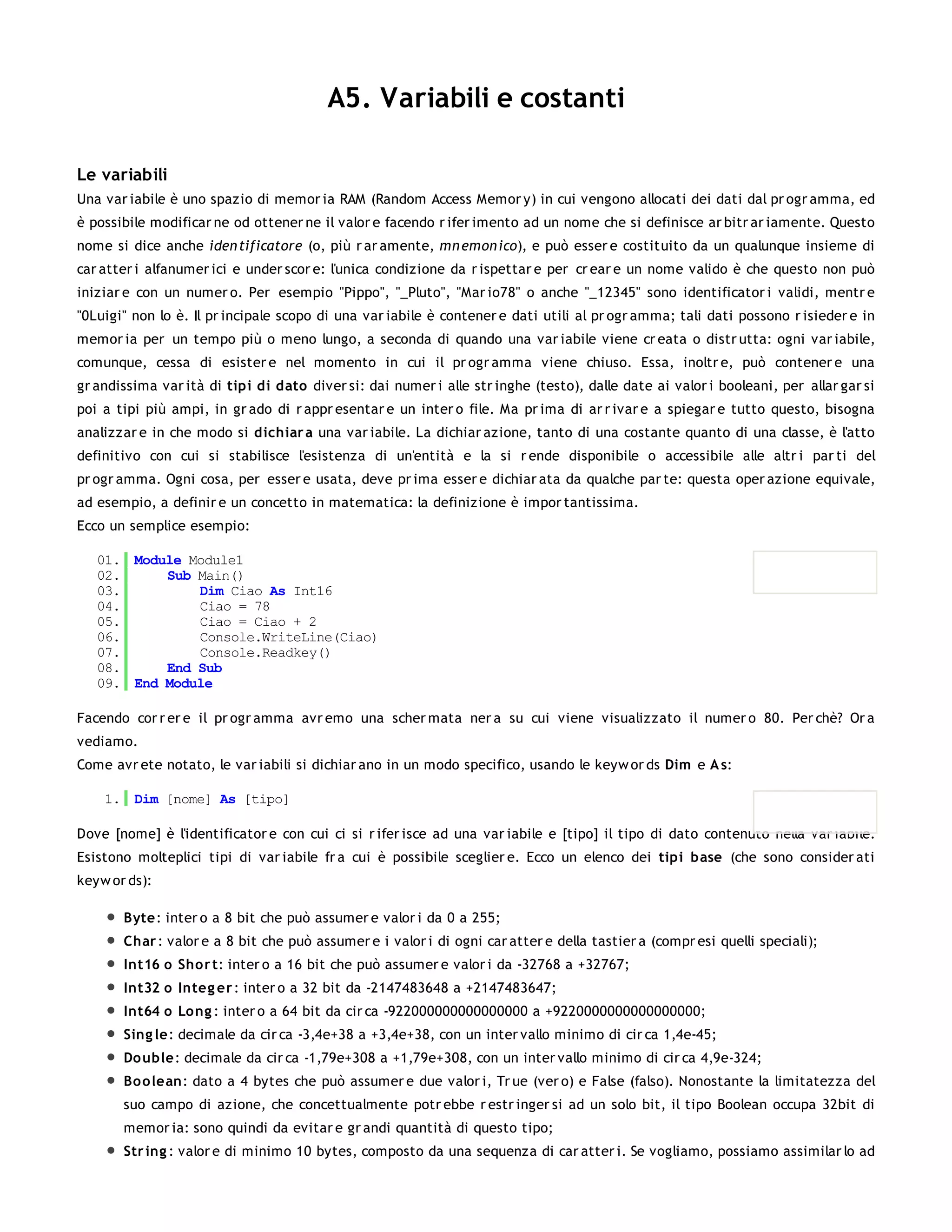 A5. Variabili e costanti

Le variabili
Una var iabile è uno spazio di memor ia RAM (Random Access Memor y) in cui vengono allocati dei dati dal pr ogr amma, ed
è possibile modificar ne od ottener ne il valor e facendo r ifer imento ad un nome che si definisce ar bitr ar iamente. Questo
nome si dice anche iden tificatore (o, più r ar amente, mn emon ico), e può esser e costituito da un qualunque insieme di
car atter i alfanumer ici e under scor e: l'unica condizione da r ispettar e per cr ear e un nome valido è che questo non può
iniziar e con un numer o. Per esempio "Pippo", "_Pluto", "Mar io78" o anche "_12345" sono identificator i validi, mentr e
"0Luigi" non lo è. Il pr incipale scopo di una var iabile è contener e dati utili al pr ogr amma; tali dati possono r isieder e in
memor ia per un tempo più o meno lungo, a seconda di quando una var iabile viene cr eata o distr utta: ogni var iabile,
comunque, cessa di esister e nel momento in cui il pr ogr amma viene chiuso. Essa, inoltr e, può contener e una
gr andissima var ità di tipi di dato diver si: dai numer i alle str inghe (testo), dalle date ai valor i booleani, per allar gar si
poi a tipi più ampi, in gr ado di r appr esentar e un inter o file. Ma pr ima di ar r ivar e a spiegar e tutto questo, bisogna
analizzar e in che modo si dichiar a una var iabile. La dichiar azione, tanto di una costante quanto di una classe, è l'atto
definitivo con cui si stabilisce l'esistenza di un'entità e la si r ende disponibile o accessibile alle altr i par ti del
pr ogr amma. Ogni cosa, per esser e usata, deve pr ima esser e dichiar ata da qualche par te: questa oper azione equivale,
ad esempio, a definir e un concetto in matematica: la definizione è impor tantissima.
Ecco un semplice esempio:

   01. Module Module1
   02.     Sub Main()
   03.         Dim Ciao As Int16
   04.         Ciao = 78
   05.         Ciao = Ciao + 2
   06.         Console.WriteLine(Ciao)
   07.         Console.Readkey()
   08.     End Sub
   09. End Module

Facendo cor r er e il pr ogr amma avr emo una scher mata ner a su cui viene visualizzato il numer o 80. Per chè? Or a
vediamo.
Come avr ete notato, le var iabili si dichiar ano in un modo specifico, usando le keyw or ds Dim e A s:

    1. Dim [nome] As [tipo]

Dove [nome] è l'identificator e con cui ci si r ifer isce ad una var iabile e [tipo] il tipo di dato contenuto nella var iabile.
Esistono molteplici tipi di var iabile fr a cui è possibile sceglier e. Ecco un elenco dei tipi base (che sono consider ati
keyw or ds):

       Byte: inter o a 8 bit che può assumer e valor i da 0 a 255;
       Char : valor e a 8 bit che può assumer e i valor i di ogni car atter e della tastier a (compr esi quelli speciali);
       Int16 o Sho r t: inter o a 16 bit che può assumer e valor i da -32768 a +32767;
       Int32 o Integ er : inter o a 32 bit da -2147483648 a +2147483647;
       Int64 o Lo ng : inter o a 64 bit da cir ca -922000000000000000 a +9220000000000000000;
       Sing le: decimale da cir ca -3,4e+38 a +3,4e+38, con un inter vallo minimo di cir ca 1,4e-45;
       Do uble: decimale da cir ca -1,79e+308 a +1,79e+308, con un inter vallo minimo di cir ca 4,9e-324;
       Bo o lean: dato a 4 bytes che può assumer e due valor i, Tr ue (ver o) e False (falso). Nonostante la limitatezza del
       suo campo di azione, che concettualmente potr ebbe r estr inger si ad un solo bit, il tipo Boolean occupa 32bit di
       memor ia: sono quindi da evitar e gr andi quantità di questo tipo;
       Str ing : valor e di minimo 10 bytes, composto da una sequenza di car atter i. Se vogliamo, possiamo assimilar lo ad
 