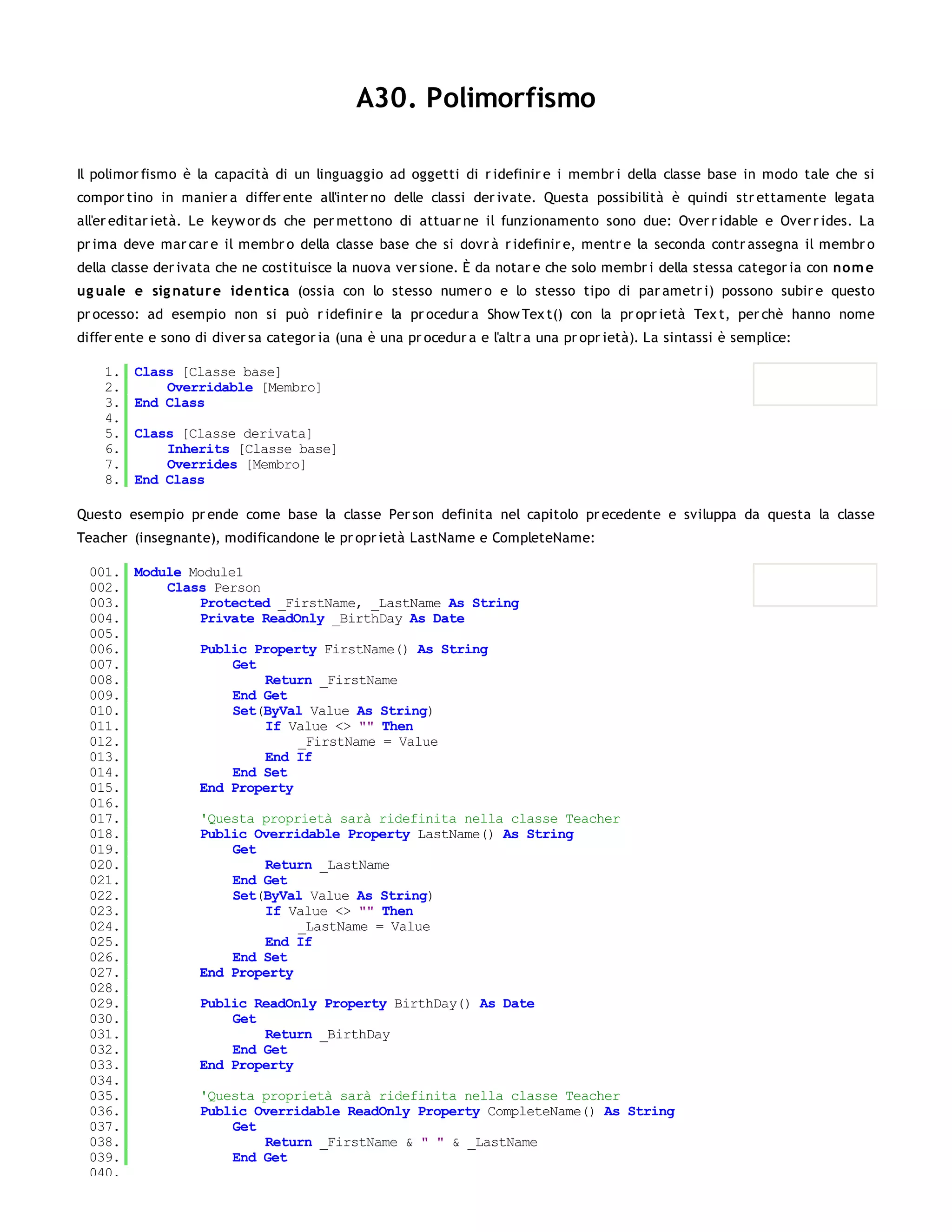 A30. Polimorfismo

Il polimor fismo è la capacità di un linguaggio ad oggetti di r idefinir e i membr i della classe base in modo tale che si
compor tino in manier a differ ente all'inter no delle classi der ivate. Questa possibilità è quindi str ettamente legata
all'er editar ietà. Le keyw or ds che per mettono di attuar ne il funzionamento sono due: Over r idable e Over r ides. La
pr ima deve mar car e il membr o della classe base che si dovr à r idefinir e, mentr e la seconda contr assegna il membr o
della classe der ivata che ne costituisce la nuova ver sione. È da notar e che solo membr i della stessa categor ia con no m e
ug uale e sig natur e identica (ossia con lo stesso numer o e lo stesso tipo di par ametr i) possono subir e questo
pr ocesso: ad esempio non si può r idefinir e la pr ocedur a Show Tex t() con la pr opr ietà Tex t, per chè hanno nome
differ ente e sono di diver sa categor ia (una è una pr ocedur a e l'altr a una pr opr ietà). La sintassi è semplice:

    1.   Class [Classe base]
    2.       Overridable [Membro]
    3.   End Class
    4.
    5.   Class [Classe derivata]
    6.       Inherits [Classe base]
    7.       Overrides [Membro]
    8.   End Class

Questo esempio pr ende come base la classe Per son definita nel capitolo pr ecedente e sviluppa da questa la classe
Teacher (insegnante), modificandone le pr opr ietà LastName e CompleteName:

 001. Module Module1
 002.     Class Person
 003.         Protected _FirstName, _LastName As String
 004.         Private ReadOnly _BirthDay As Date
 005.
 006.         Public Property FirstName() As String
 007.              Get
 008.                  Return _FirstName
 009.              End Get
 010.              Set(ByVal Value As String)
 011.                  If Value <> "" Then
 012.                      _FirstName = Value
 013.                  End If
 014.              End Set
 015.         End Property
 016.
 017.         'Questa proprietà sarà ridefinita nella classe Teacher
 018.         Public Overridable Property LastName() As String
 019.              Get
 020.                  Return _LastName
 021.              End Get
 022.              Set(ByVal Value As String)
 023.                  If Value <> "" Then
 024.                      _LastName = Value
 025.                  End If
 026.              End Set
 027.         End Property
 028.
 029.         Public ReadOnly Property BirthDay() As Date
 030.              Get
 031.                  Return _BirthDay
 032.              End Get
 033.         End Property
 034.
 035.         'Questa proprietà sarà ridefinita nella classe Teacher
 036.         Public Overridable ReadOnly Property CompleteName() As String
 037.              Get
 038.                  Return _FirstName & " " & _LastName
 039.              End Get
 040.
 