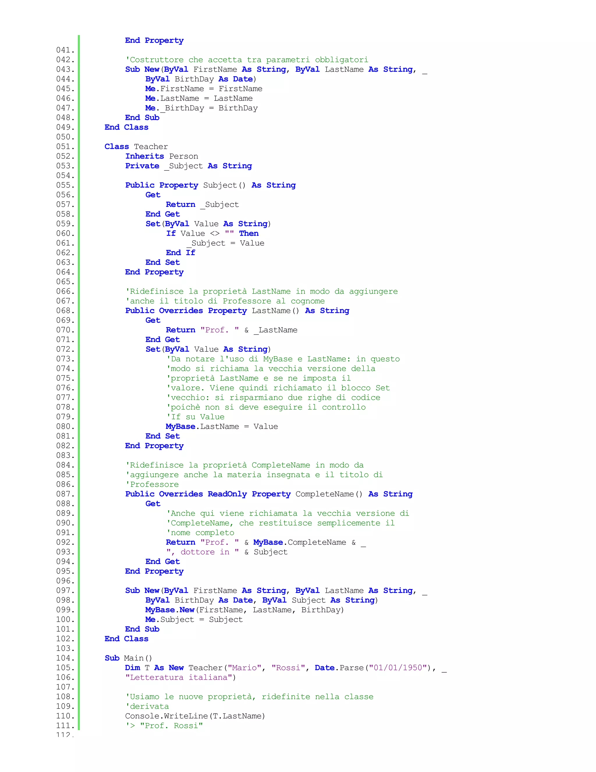 End Property
041.
042.       'Costruttore che accetta tra parametri obbligatori
043.       Sub New(ByVal FirstName As String, ByVal LastName As String, _
044.           ByVal BirthDay As Date)
045.           Me.FirstName = FirstName
046.           Me.LastName = LastName
047.           Me._BirthDay = BirthDay
048.       End Sub
049.   End Class
050.
051.   Class Teacher
052.       Inherits Person
053.       Private _Subject As String
054.
055.       Public Property Subject() As String
056.           Get
057.               Return _Subject
058.           End Get
059.           Set(ByVal Value As String)
060.               If Value <> "" Then
061.                    _Subject = Value
062.               End If
063.           End Set
064.       End Property
065.
066.       'Ridefinisce la proprietà LastName in modo da aggiungere
067.       'anche il titolo di Professore al cognome
068.       Public Overrides Property LastName() As String
069.           Get
070.               Return "Prof. " & _LastName
071.           End Get
072.           Set(ByVal Value As String)
073.               'Da notare l'uso di MyBase e LastName: in questo
074.               'modo si richiama la vecchia versione della
075.               'proprietà LastName e se ne imposta il
076.               'valore. Viene quindi richiamato il blocco Set
077.               'vecchio: si risparmiano due righe di codice
078.               'poichè non si deve eseguire il controllo
079.               'If su Value
080.               MyBase.LastName = Value
081.           End Set
082.       End Property
083.
084.       'Ridefinisce la proprietà CompleteName in modo da
085.       'aggiungere anche la materia insegnata e il titolo di
086.       'Professore
087.       Public Overrides ReadOnly Property CompleteName() As String
088.           Get
089.               'Anche qui viene richiamata la vecchia versione di
090.               'CompleteName, che restituisce semplicemente il
091.               'nome completo
092.               Return "Prof. " & MyBase.CompleteName & _
093.               ", dottore in " & Subject
094.           End Get
095.       End Property
096.
097.       Sub New(ByVal FirstName As String, ByVal LastName As String, _
098.           ByVal BirthDay As Date, ByVal Subject As String)
099.           MyBase.New(FirstName, LastName, BirthDay)
100.           Me.Subject = Subject
101.       End Sub
102.   End Class
103.
104.   Sub Main()
105.       Dim T As New Teacher("Mario", "Rossi", Date.Parse("01/01/1950"), _
106.       "Letteratura italiana")
107.
108.       'Usiamo le nuove proprietà, ridefinite nella classe
109.       'derivata
110.       Console.WriteLine(T.LastName)
111.       '> "Prof. Rossi"
112.
 