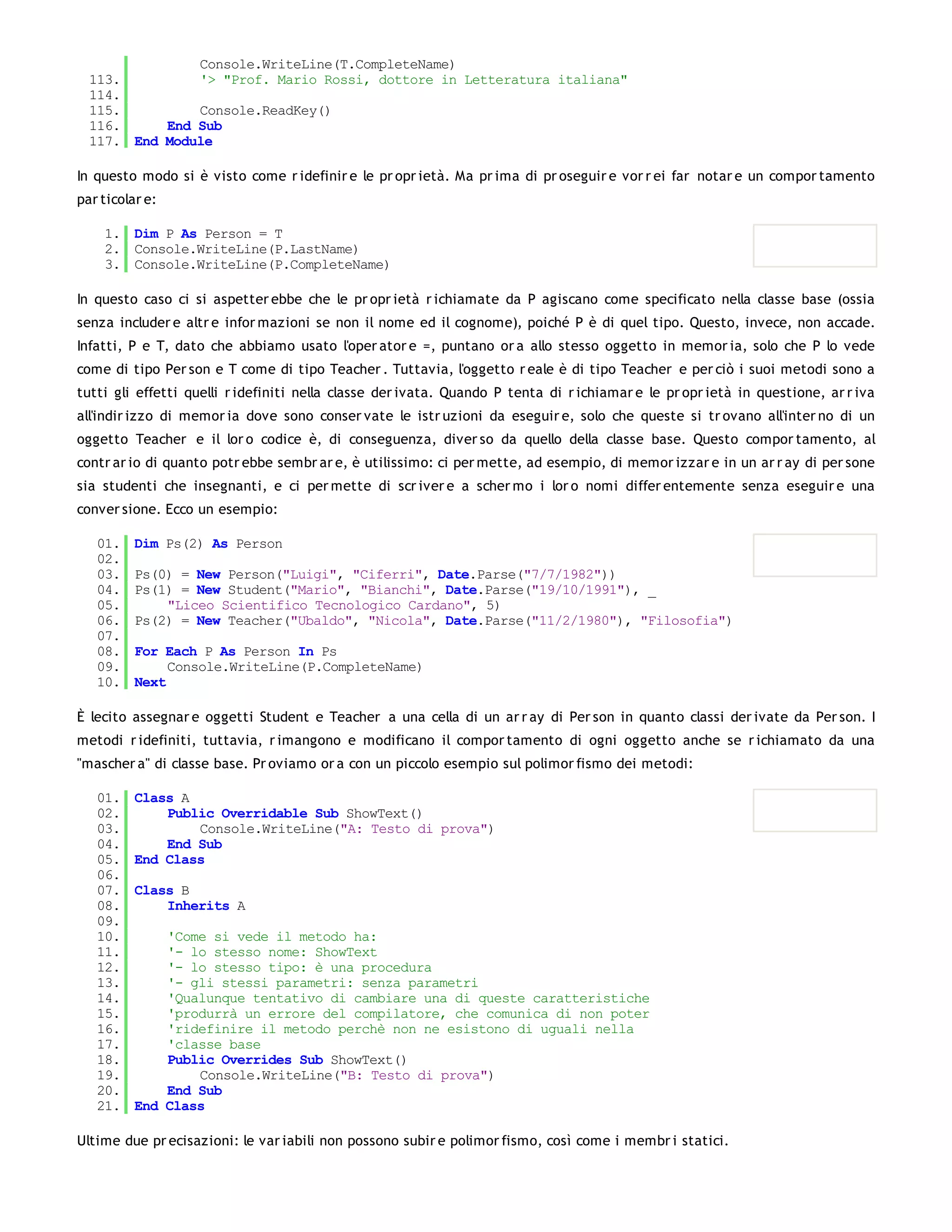 Console.WriteLine(T.CompleteName)
  113.         '> "Prof. Mario Rossi, dottore in Letteratura italiana"
  114.
  115.         Console.ReadKey()
  116.     End Sub
  117. End Module

In questo modo si è visto come r idefinir e le pr opr ietà. Ma pr ima di pr oseguir e vor r ei far notar e un compor tamento
par ticolar e:

    1. Dim P As Person = T
    2. Console.WriteLine(P.LastName)
    3. Console.WriteLine(P.CompleteName)

In questo caso ci si aspetter ebbe che le pr opr ietà r ichiamate da P agiscano come specificato nella classe base (ossia
senza includer e altr e infor mazioni se non il nome ed il cognome), poiché P è di quel tipo. Questo, invece, non accade.
Infatti, P e T, dato che abbiamo usato l'oper ator e =, puntano or a allo stesso oggetto in memor ia, solo che P lo vede
come di tipo Per son e T come di tipo Teacher . Tuttavia, l'oggetto r eale è di tipo Teacher e per ciò i suoi metodi sono a
tutti gli effetti quelli r idefiniti nella classe der ivata. Quando P tenta di r ichiamar e le pr opr ietà in questione, ar r iva
all'indir izzo di memor ia dove sono conser vate le istr uzioni da eseguir e, solo che queste si tr ovano all'inter no di un
oggetto Teacher e il lor o codice è, di conseguenza, diver so da quello della classe base. Questo compor tamento, al
contr ar io di quanto potr ebbe sembr ar e, è utilissimo: ci per mette, ad esempio, di memor izzar e in un ar r ay di per sone
sia studenti che insegnanti, e ci per mette di scr iver e a scher mo i lor o nomi differ entemente senza eseguir e una
conver sione. Ecco un esempio:

   01.    Dim Ps(2) As Person
   02.
   03.    Ps(0) = New Person("Luigi", "Ciferri", Date.Parse("7/7/1982"))
   04.    Ps(1) = New Student("Mario", "Bianchi", Date.Parse("19/10/1991"), _
   05.        "Liceo Scientifico Tecnologico Cardano", 5)
   06.    Ps(2) = New Teacher("Ubaldo", "Nicola", Date.Parse("11/2/1980"), "Filosofia")
   07.
   08.    For Each P As Person In Ps
   09.         Console.WriteLine(P.CompleteName)
   10.    Next

È lecito assegnar e oggetti Student e Teacher a una cella di un ar r ay di Per son in quanto classi der ivate da Per son. I
metodi r idefiniti, tuttavia, r imangono e modificano il compor tamento di ogni oggetto anche se r ichiamato da una
"mascher a" di classe base. Pr oviamo or a con un piccolo esempio sul polimor fismo dei metodi:

   01.    Class A
   02.        Public Overridable Sub ShowText()
   03.            Console.WriteLine("A: Testo di prova")
   04.        End Sub
   05.    End Class
   06.
   07.    Class B
   08.        Inherits A
   09.
   10.        'Come si vede il metodo ha:
   11.        '- lo stesso nome: ShowText
   12.        '- lo stesso tipo: è una procedura
   13.        '- gli stessi parametri: senza parametri
   14.        'Qualunque tentativo di cambiare una di queste caratteristiche
   15.        'produrrà un errore del compilatore, che comunica di non poter
   16.        'ridefinire il metodo perchè non ne esistono di uguali nella
   17.        'classe base
   18.        Public Overrides Sub ShowText()
   19.            Console.WriteLine("B: Testo di prova")
   20.        End Sub
   21.    End Class

Ultime due pr ecisazioni: le var iabili non possono subir e polimor fismo, così come i membr i statici.
 