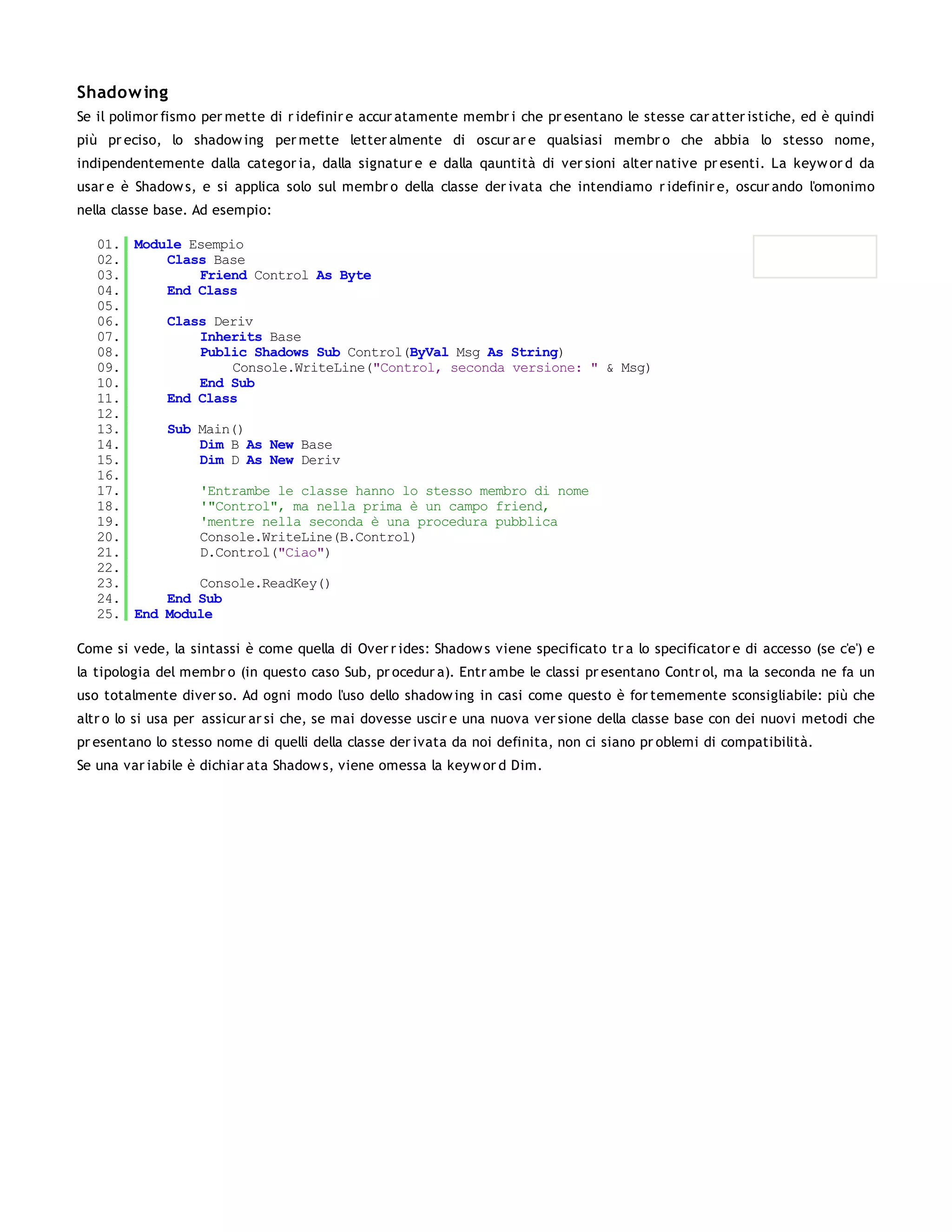 Shadow ing
Se il polimor fismo per mette di r idefinir e accur atamente membr i che pr esentano le stesse car atter istiche, ed è quindi
più pr eciso, lo shadow ing per mette letter almente di oscur ar e qualsiasi membr o che abbia lo stesso nome,
indipendentemente dalla categor ia, dalla signatur e e dalla qauntità di ver sioni alter native pr esenti. La keyw or d da
usar e è Shadow s, e si applica solo sul membr o della classe der ivata che intendiamo r idefinir e, oscur ando l'omonimo
nella classe base. Ad esempio:

   01. Module Esempio
   02.     Class Base
   03.         Friend Control As Byte
   04.     End Class
   05.
   06.     Class Deriv
   07.         Inherits Base
   08.         Public Shadows Sub Control(ByVal Msg As String)
   09.              Console.WriteLine("Control, seconda versione: " & Msg)
   10.         End Sub
   11.     End Class
   12.
   13.     Sub Main()
   14.         Dim B As New Base
   15.         Dim D As New Deriv
   16.
   17.         'Entrambe le classe hanno lo stesso membro di nome
   18.         '"Control", ma nella prima è un campo friend,
   19.         'mentre nella seconda è una procedura pubblica
   20.         Console.WriteLine(B.Control)
   21.         D.Control("Ciao")
   22.
   23.         Console.ReadKey()
   24.     End Sub
   25. End Module

Come si vede, la sintassi è come quella di Over r ides: Shadow s viene specificato tr a lo specificator e di accesso (se c'e') e
la tipologia del membr o (in questo caso Sub, pr ocedur a). Entr ambe le classi pr esentano Contr ol, ma la seconda ne fa un
uso totalmente diver so. Ad ogni modo l'uso dello shadow ing in casi come questo è for tememente sconsigliabile: più che
altr o lo si usa per assicur ar si che, se mai dovesse uscir e una nuova ver sione della classe base con dei nuovi metodi che
pr esentano lo stesso nome di quelli della classe der ivata da noi definita, non ci siano pr oblemi di compatibilità.
Se una var iabile è dichiar ata Shadow s, viene omessa la keyw or d Dim.
 