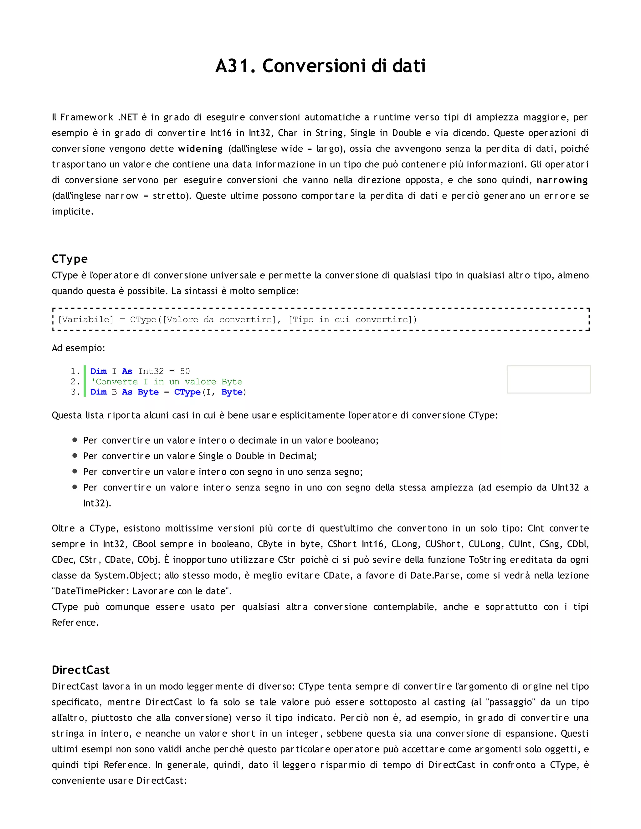 A31. Conversioni di dati

Il Fr amew or k .NET è in gr ado di eseguir e conver sioni automatiche a r untime ver so tipi di ampiezza maggior e, per
esempio è in gr ado di conver tir e Int16 in Int32, Char in Str ing, Single in Double e via dicendo. Queste oper azioni di
conver sione vengono dette w idening (dall'inglese w ide = lar go), ossia che avvengono senza la per dita di dati, poiché
tr aspor tano un valor e che contiene una data infor mazione in un tipo che può contener e più infor mazioni. Gli oper ator i
di conver sione ser vono per eseguir e conver sioni che vanno nella dir ezione opposta, e che sono quindi, nar r o w ing
(dall'inglese nar r ow = str etto). Queste ultime possono compor tar e la per dita di dati e per ciò gener ano un er r or e se
implicite.




CTy pe
CType è l'oper ator e di conver sione univer sale e per mette la conver sione di qualsiasi tipo in qualsiasi altr o tipo, almeno
quando questa è possibile. La sintassi è molto semplice:

 [Variabile] = CType([Valore da convertire], [Tipo in cui convertire])


Ad esempio:

    1. Dim I As Int32 = 50
    2. 'Converte I in un valore Byte
    3. Dim B As Byte = CType(I, Byte)

Questa lista r ipor ta alcuni casi in cui è bene usar e esplicitamente l'oper ator e di conver sione CType:

       Per conver tir e un valor e inter o o decimale in un valor e booleano;
       Per conver tir e un valor e Single o Double in Decimal;
       Per conver tir e un valor e inter o con segno in uno senza segno;
       Per conver tir e un valor e inter o senza segno in uno con segno della stessa ampiezza (ad esempio da UInt32 a
       Int32).

Oltr e a CType, esistono moltissime ver sioni più cor te di quest'ultimo che conver tono in un solo tipo: CInt conver te
sempr e in Int32, CBool sempr e in booleano, CByte in byte, CShor t Int16, CLong, CUShor t, CULong, CUInt, CSng, CDbl,
CDec, CStr , CDate, CObj. È inoppor tuno utilizzar e CStr poichè ci si può sevir e della funzione ToStr ing er editata da ogni
classe da System.Object; allo stesso modo, è meglio evitar e CDate, a favor e di Date.Par se, come si vedr à nella lezione
"DateTimePicker : Lavor ar e con le date".
CType può comunque esser e usato per qualsiasi altr a conver sione contemplabile, anche e sopr attutto con i tipi
Refer ence.




Direc tCast
Dir ectCast lavor a in un modo legger mente di diver so: CType tenta sempr e di conver tir e l'ar gomento di or gine nel tipo
specificato, mentr e Dir ectCast lo fa solo se tale valor e può esser e sottoposto al casting (al "passaggio" da un tipo
all'altr o, piuttosto che alla conver sione) ver so il tipo indicato. Per ciò non è, ad esempio, in gr ado di conver tir e una
str inga in inter o, e neanche un valor e shor t in un integer , sebbene questa sia una conver sione di espansione. Questi
ultimi esempi non sono validi anche per chè questo par ticolar e oper ator e può accettar e come ar gomenti solo oggetti, e
quindi tipi Refer ence. In gener ale, quindi, dato il legger o r ispar mio di tempo di Dir ectCast in confr onto a CType, è
conveniente usar e Dir ectCast:
 