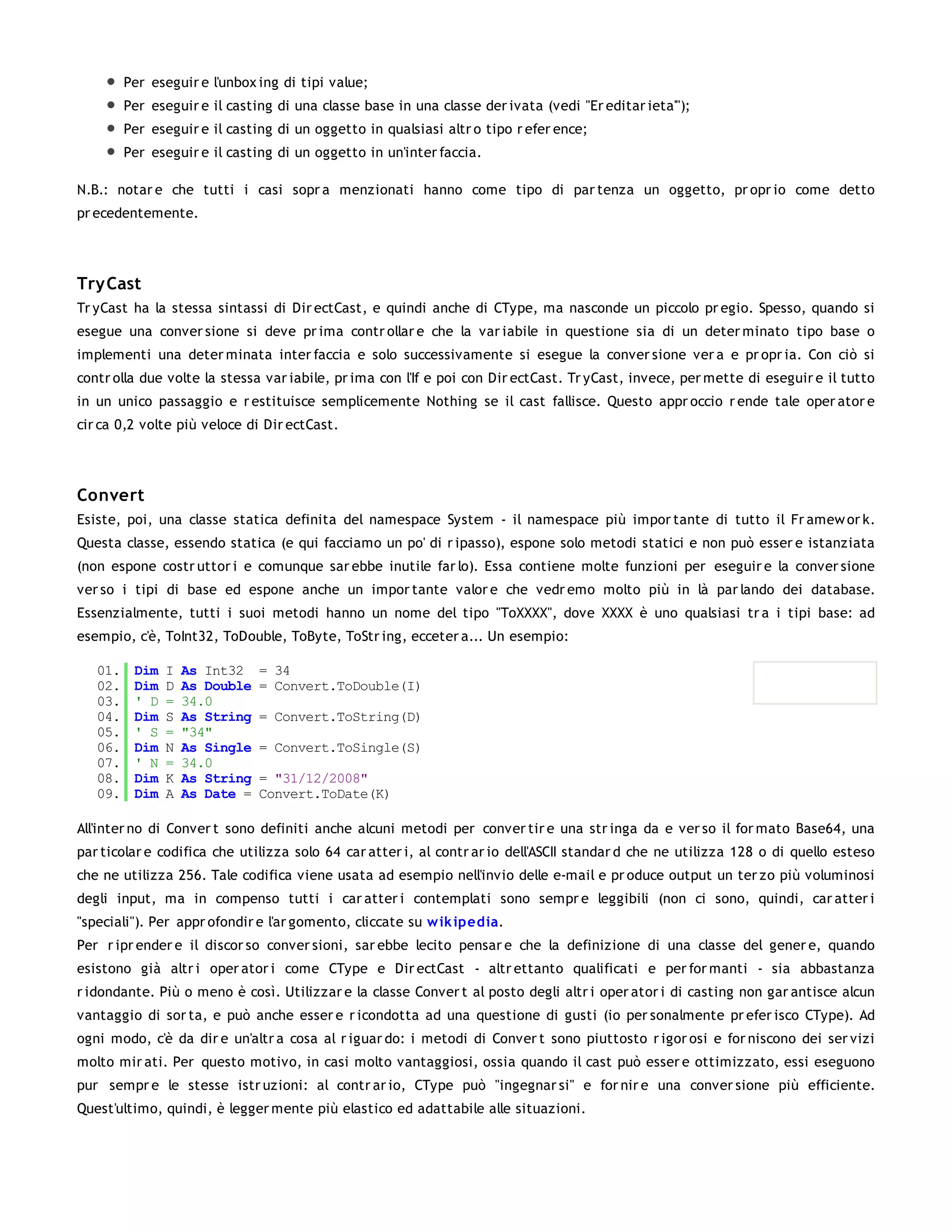 Per eseguir e l'unbox ing di tipi value;
         Per eseguir e il casting di una classe base in una classe der ivata (vedi "Er editar ieta'");
         Per eseguir e il casting di un oggetto in qualsiasi altr o tipo r efer ence;
         Per eseguir e il casting di un oggetto in un'inter faccia.

N.B.: notar e che tutti i casi sopr a menzionati hanno come tipo di par tenza un oggetto, pr opr io come detto
pr ecedentemente.




Try Cast
Tr yCast ha la stessa sintassi di Dir ectCast, e quindi anche di CType, ma nasconde un piccolo pr egio. Spesso, quando si
esegue una conver sione si deve pr ima contr ollar e che la var iabile in questione sia di un deter minato tipo base o
implementi una deter minata inter faccia e solo successivamente si esegue la conver sione ver a e pr opr ia. Con ciò si
contr olla due volte la stessa var iabile, pr ima con l'If e poi con Dir ectCast. Tr yCast, invece, per mette di eseguir e il tutto
in un unico passaggio e r estituisce semplicemente Nothing se il cast fallisce. Questo appr occio r ende tale oper ator e
cir ca 0,2 volte più veloce di Dir ectCast.




Convert
Esiste, poi, una classe statica definita del namespace System - il namespace più impor tante di tutto il Fr amew or k.
Questa classe, essendo statica (e qui facciamo un po' di r ipasso), espone solo metodi statici e non può esser e istanziata
(non espone costr uttor i e comunque sar ebbe inutile far lo). Essa contiene molte funzioni per eseguir e la conver sione
ver so i tipi di base ed espone anche un impor tante valor e che vedr emo molto più in là par lando dei database.
Essenzialmente, tutti i suoi metodi hanno un nome del tipo "ToXXXX", dove XXXX è uno qualsiasi tr a i tipi base: ad
esempio, c'è, ToInt32, ToDouble, ToByte, ToStr ing, ecceter a... Un esempio:

   01.    Dim   I   As Int32    = 34
   02.    Dim   D   As Double   = Convert.ToDouble(I)
   03.    ' D   =   34.0
   04.    Dim   S   As String   = Convert.ToString(D)
   05.    ' S   =   "34"
   06.    Dim   N   As Single   = Convert.ToSingle(S)
   07.    ' N   =   34.0
   08.    Dim   K   As String   = "31/12/2008"
   09.    Dim   A   As Date =   Convert.ToDate(K)

All'inter no di Conver t sono definiti anche alcuni metodi per conver tir e una str inga da e ver so il for mato Base64, una
par ticolar e codifica che utilizza solo 64 car atter i, al contr ar io dell'ASCII standar d che ne utilizza 128 o di quello esteso
che ne utilizza 256. Tale codifica viene usata ad esempio nell'invio delle e-mail e pr oduce output un ter zo più voluminosi
degli input, ma in compenso tutti i car atter i contemplati sono sempr e leggibili (non ci sono, quindi, car atter i
"speciali"). Per appr ofondir e l'ar gomento, cliccate su w ik ipedia.
Per r ipr ender e il discor so conver sioni, sar ebbe lecito pensar e che la definizione di una classe del gener e, quando
esistono già altr i oper ator i come CType e Dir ectCast - altr ettanto qualificati e per for manti - sia abbastanza
r idondante. Più o meno è così. Utilizzar e la classe Conver t al posto degli altr i oper ator i di casting non gar antisce alcun
vantaggio di sor ta, e può anche esser e r icondotta ad una questione di gusti (io per sonalmente pr efer isco CType). Ad
ogni modo, c'è da dir e un'altr a cosa al r iguar do: i metodi di Conver t sono piuttosto r igor osi e for niscono dei ser vizi
molto mir ati. Per questo motivo, in casi molto vantaggiosi, ossia quando il cast può esser e ottimizzato, essi eseguono
pur sempr e le stesse istr uzioni: al contr ar io, CType può "ingegnar si" e for nir e una conver sione più efficiente.
Quest'ultimo, quindi, è legger mente più elastico ed adattabile alle situazioni.
 