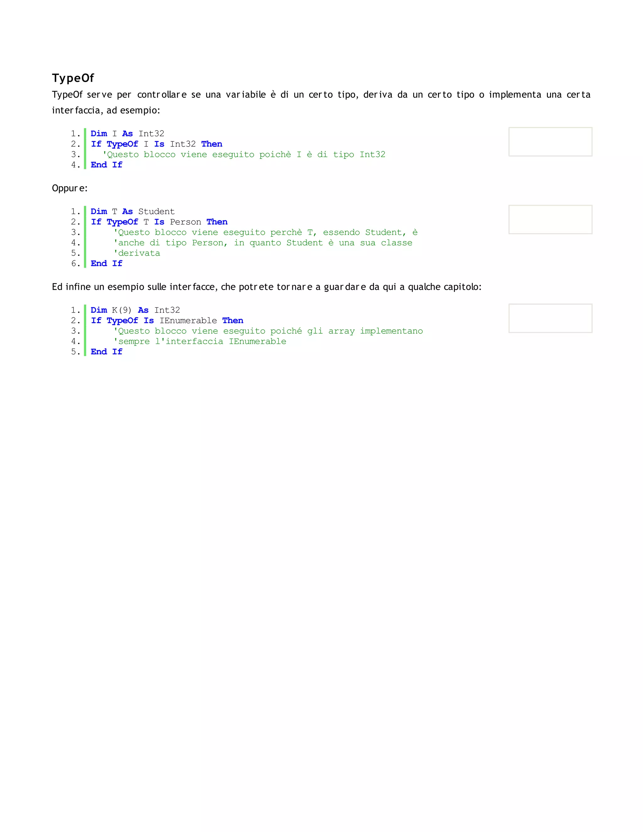 Ty peOf
TypeOf ser ve per contr ollar e se una var iabile è di un cer to tipo, der iva da un cer to tipo o implementa una cer ta
inter faccia, ad esempio:

    1. Dim I As Int32
    2. If TypeOf I Is Int32 Then
    3.   'Questo blocco viene eseguito poichè I è di tipo Int32
    4. End If

Oppur e:

    1. Dim T As Student
    2. If TypeOf T Is Person Then
    3.     'Questo blocco viene eseguito perchè T, essendo Student, è
    4.     'anche di tipo Person, in quanto Student è una sua classe
    5.     'derivata
    6. End If

Ed infine un esempio sulle inter facce, che potr ete tor nar e a guar dar e da qui a qualche capitolo:

    1. Dim K(9) As Int32
    2. If TypeOf Is IEnumerable Then
    3.     'Questo blocco viene eseguito poiché gli array implementano
    4.     'sempre l'interfaccia IEnumerable
    5. End If
 