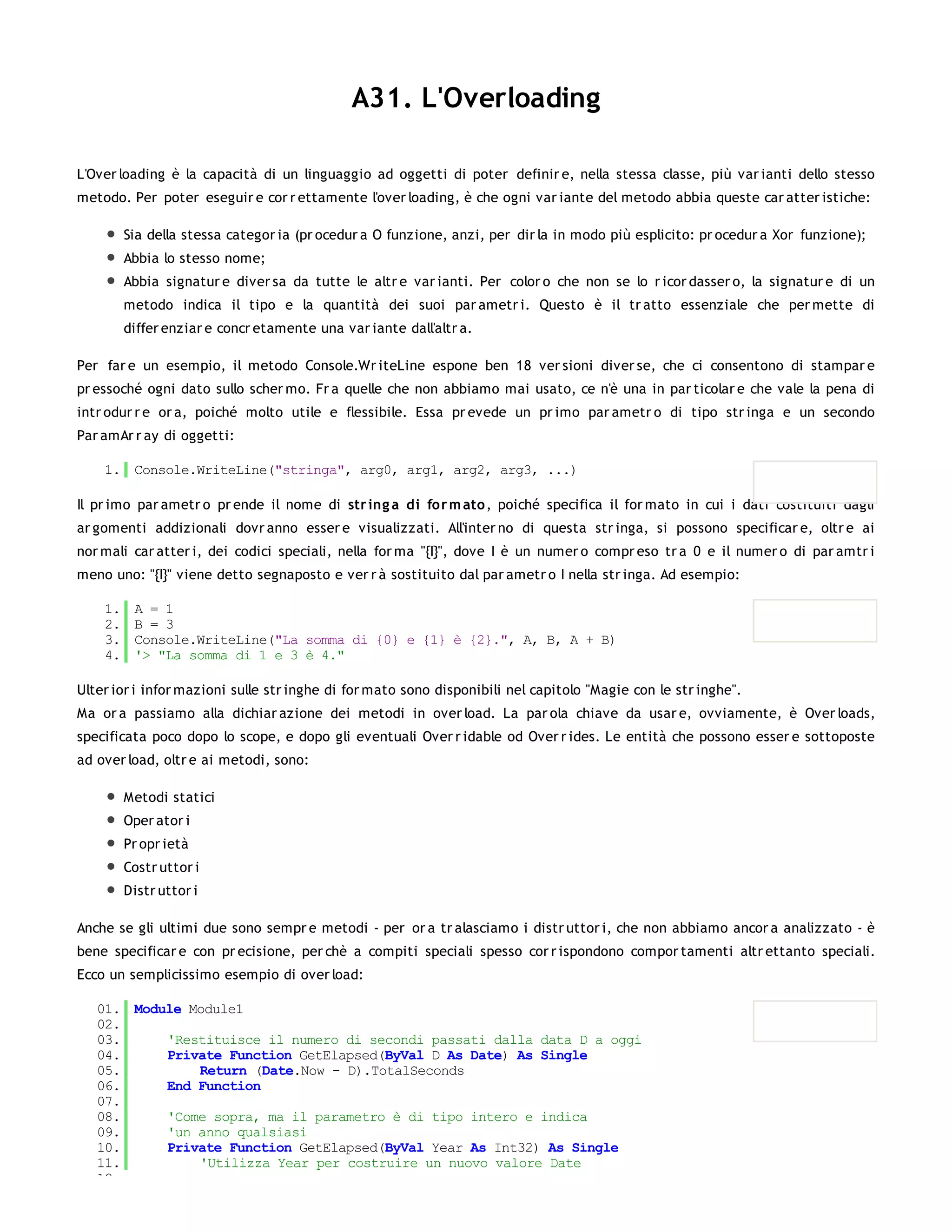 A31. L'Overloading

L'Over loading è la capacità di un linguaggio ad oggetti di poter definir e, nella stessa classe, più var ianti dello stesso
metodo. Per poter eseguir e cor r ettamente l'over loading, è che ogni var iante del metodo abbia queste car atter istiche:

         Sia della stessa categor ia (pr ocedur a O funzione, anzi, per dir la in modo più esplicito: pr ocedur a Xor funzione);
         Abbia lo stesso nome;
         Abbia signatur e diver sa da tutte le altr e var ianti. Per color o che non se lo r icor dasser o, la signatur e di un
         metodo indica il tipo e la quantità dei suoi par ametr i. Questo è il tr atto essenziale che per mette di
         differ enziar e concr etamente una var iante dall'altr a.

Per far e un esempio, il metodo Console.Wr iteLine espone ben 18 ver sioni diver se, che ci consentono di stampar e
pr essoché ogni dato sullo scher mo. Fr a quelle che non abbiamo mai usato, ce n'è una in par ticolar e che vale la pena di
intr odur r e or a, poiché molto utile e flessibile. Essa pr evede un pr imo par ametr o di tipo str inga e un secondo
Par amAr r ay di oggetti:

    1. Console.WriteLine("stringa", arg0, arg1, arg2, arg3, ...)

Il pr imo par ametr o pr ende il nome di str ing a di fo r m ato , poiché specifica il for mato in cui i dati costituiti dagli
ar gomenti addizionali dovr anno esser e visualizzati. All'inter no di questa str inga, si possono specificar e, oltr e ai
nor mali car atter i, dei codici speciali, nella for ma "{I}", dove I è un numer o compr eso tr a 0 e il numer o di par amtr i
meno uno: "{I}" viene detto segnaposto e ver r à sostituito dal par ametr o I nella str inga. Ad esempio:

    1.    A = 1
    2.    B = 3
    3.    Console.WriteLine("La somma di {0} e {1} è {2}.", A, B, A + B)
    4.    '> "La somma di 1 e 3 è 4."

Ulter ior i infor mazioni sulle str inghe di for mato sono disponibili nel capitolo "Magie con le str inghe".
Ma or a passiamo alla dichiar azione dei metodi in over load. La par ola chiave da usar e, ovviamente, è Over loads,
specificata poco dopo lo scope, e dopo gli eventuali Over r idable od Over r ides. Le entità che possono esser e sottoposte
ad over load, oltr e ai metodi, sono:

         Metodi statici
         Oper ator i
         Pr opr ietà
         Costr uttor i
         Distr uttor i

Anche se gli ultimi due sono sempr e metodi - per or a tr alasciamo i distr uttor i, che non abbiamo ancor a analizzato - è
bene specificar e con pr ecisione, per chè a compiti speciali spesso cor r ispondono compor tamenti altr ettanto speciali.
Ecco un semplicissimo esempio di over load:

   01. Module Module1
   02.
   03.     'Restituisce il numero di secondi passati dalla data D a oggi
   04.     Private Function GetElapsed(ByVal D As Date) As Single
   05.         Return (Date.Now - D).TotalSeconds
   06.     End Function
   07.
   08.     'Come sopra, ma il parametro è di tipo intero e indica
   09.     'un anno qualsiasi
   10.     Private Function GetElapsed(ByVal Year As Int32) As Single
   11.         'Utilizza Year per costruire un nuovo valore Date
   12.
 