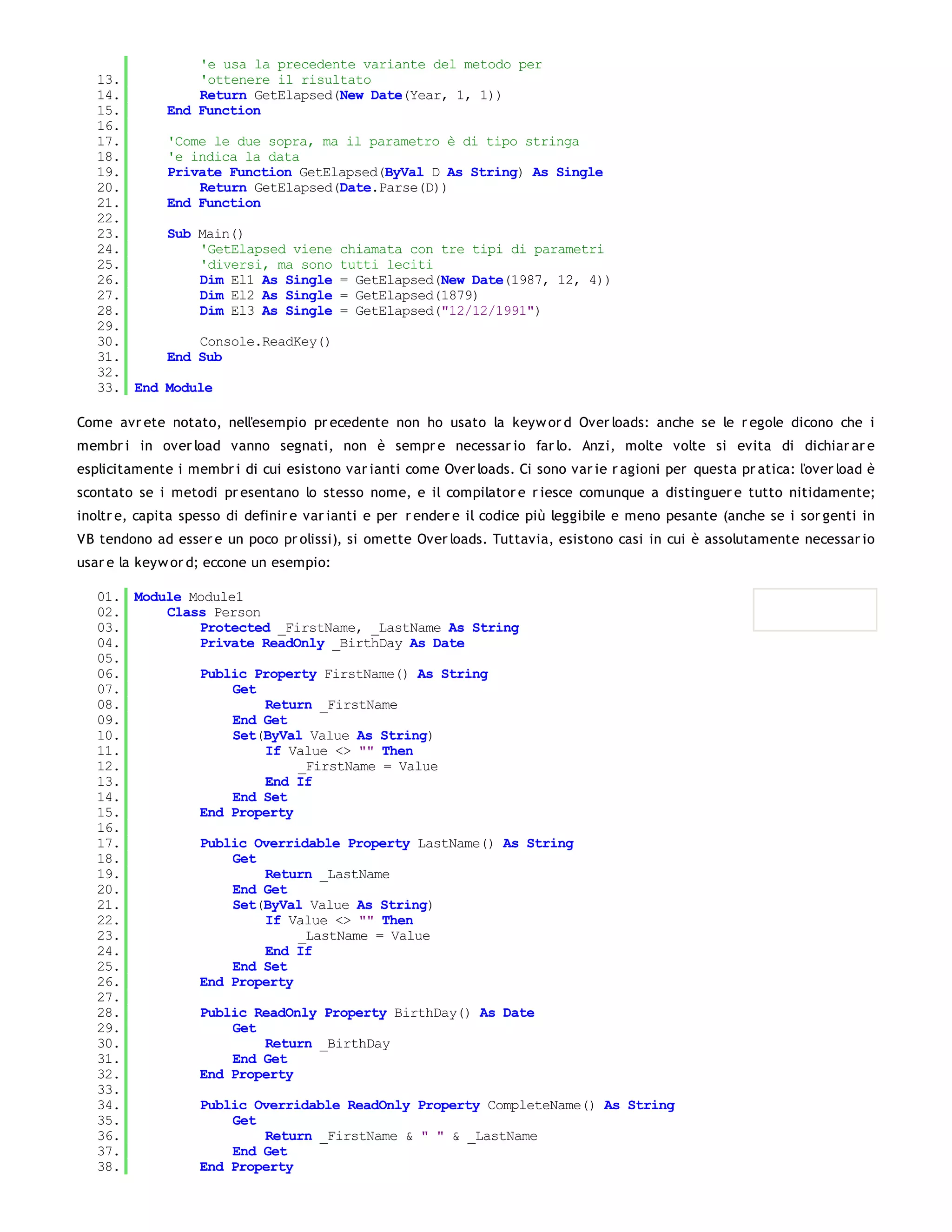 'e usa la precedente variante del metodo per
   13.            'ottenere il risultato
   14.            Return GetElapsed(New Date(Year, 1, 1))
   15.        End Function
   16.
   17.        'Come le due sopra, ma il parametro è di tipo stringa
   18.        'e indica la data
   19.        Private Function GetElapsed(ByVal D As String) As Single
   20.            Return GetElapsed(Date.Parse(D))
   21.        End Function
   22.
   23.        Sub Main()
   24.            'GetElapsed viene       chiamata con tre tipi di parametri
   25.            'diversi, ma sono       tutti leciti
   26.            Dim El1 As Single       = GetElapsed(New Date(1987, 12, 4))
   27.            Dim El2 As Single       = GetElapsed(1879)
   28.            Dim El3 As Single       = GetElapsed("12/12/1991")
   29.
   30.            Console.ReadKey()
   31.        End Sub
   32.
   33. End   Module

Come avr ete notato, nell'esempio pr ecedente non ho usato la keyw or d Over loads: anche se le r egole dicono che i
membr i in over load vanno segnati, non è sempr e necessar io far lo. Anzi, molte volte si evita di dichiar ar e
esplicitamente i membr i di cui esistono var ianti come Over loads. Ci sono var ie r agioni per questa pr atica: l'over load è
scontato se i metodi pr esentano lo stesso nome, e il compilator e r iesce comunque a distinguer e tutto nitidamente;
inoltr e, capita spesso di definir e var ianti e per r ender e il codice più leggibile e meno pesante (anche se i sor genti in
VB tendono ad esser e un poco pr olissi), si omette Over loads. Tuttavia, esistono casi in cui è assolutamente necessar io
usar e la keyw or d; eccone un esempio:

   01. Module Module1
   02.     Class Person
   03.         Protected _FirstName, _LastName As String
   04.         Private ReadOnly _BirthDay As Date
   05.
   06.         Public Property FirstName() As String
   07.              Get
   08.                  Return _FirstName
   09.              End Get
   10.              Set(ByVal Value As String)
   11.                  If Value <> "" Then
   12.                      _FirstName = Value
   13.                  End If
   14.              End Set
   15.         End Property
   16.
   17.         Public Overridable Property LastName() As String
   18.              Get
   19.                  Return _LastName
   20.              End Get
   21.              Set(ByVal Value As String)
   22.                  If Value <> "" Then
   23.                      _LastName = Value
   24.                  End If
   25.              End Set
   26.         End Property
   27.
   28.         Public ReadOnly Property BirthDay() As Date
   29.              Get
   30.                  Return _BirthDay
   31.              End Get
   32.         End Property
   33.
   34.         Public Overridable ReadOnly Property CompleteName() As String
   35.              Get
   36.                  Return _FirstName & " " & _LastName
   37.              End Get
   38.         End Property
   39.
 