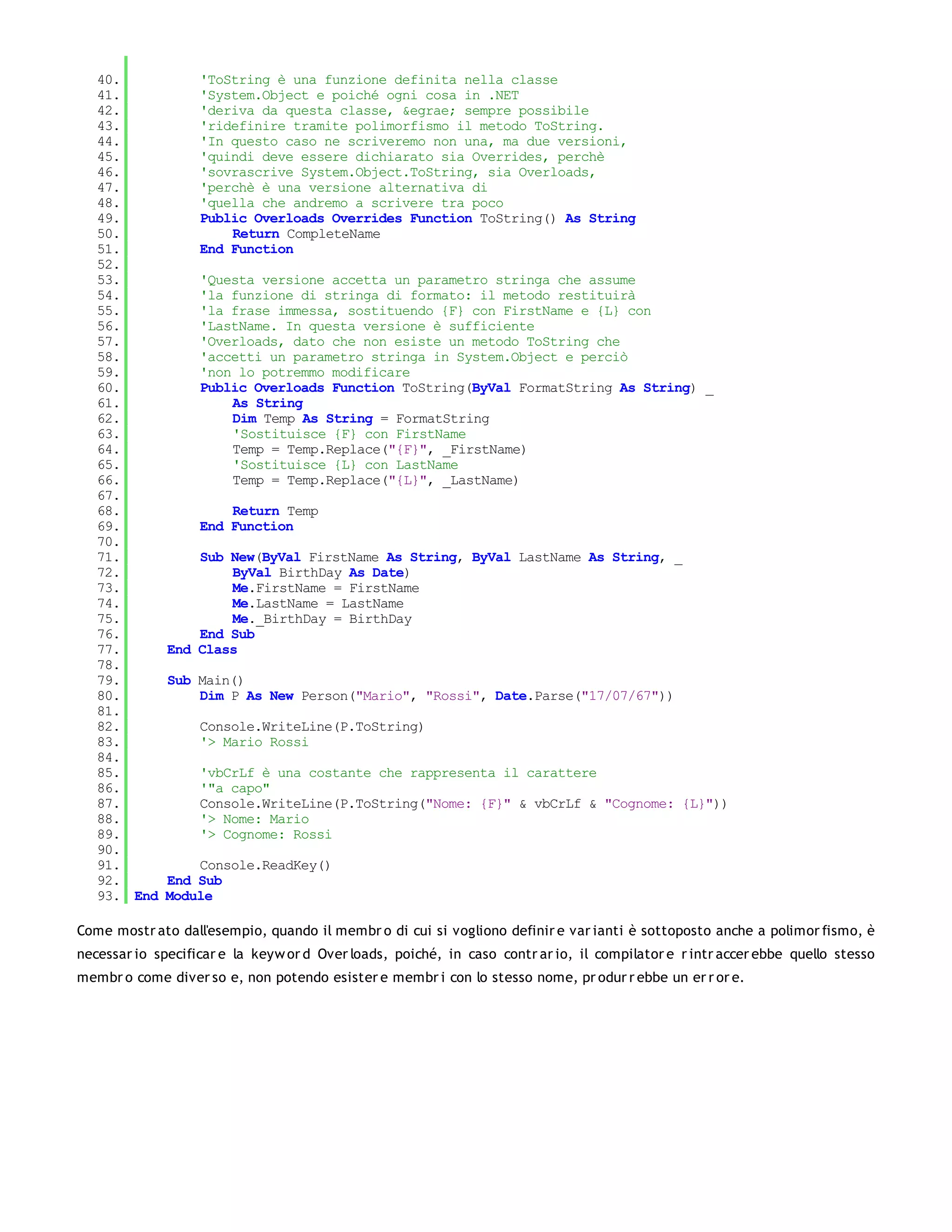 40.             'ToString è una funzione definita nella classe
   41.             'System.Object e poiché ogni cosa in .NET
   42.             'deriva da questa classe, &egrae; sempre possibile
   43.             'ridefinire tramite polimorfismo il metodo ToString.
   44.             'In questo caso ne scriveremo non una, ma due versioni,
   45.             'quindi deve essere dichiarato sia Overrides, perchè
   46.             'sovrascrive System.Object.ToString, sia Overloads,
   47.             'perchè è una versione alternativa di
   48.             'quella che andremo a scrivere tra poco
   49.             Public Overloads Overrides Function ToString() As String
   50.                 Return CompleteName
   51.             End Function
   52.
   53.             'Questa versione accetta un parametro stringa che assume
   54.             'la funzione di stringa di formato: il metodo restituirà
   55.             'la frase immessa, sostituendo {F} con FirstName e {L} con
   56.             'LastName. In questa versione è sufficiente
   57.             'Overloads, dato che non esiste un metodo ToString che
   58.             'accetti un parametro stringa in System.Object e perciò
   59.             'non lo potremmo modificare
   60.             Public Overloads Function ToString(ByVal FormatString As String) _
   61.                 As String
   62.                 Dim Temp As String = FormatString
   63.                 'Sostituisce {F} con FirstName
   64.                 Temp = Temp.Replace("{F}", _FirstName)
   65.                 'Sostituisce {L} con LastName
   66.                 Temp = Temp.Replace("{L}", _LastName)
   67.
   68.                 Return Temp
   69.             End Function
   70.
   71.            Sub New(ByVal FirstName As String, ByVal LastName As String, _
   72.                ByVal BirthDay As Date)
   73.                Me.FirstName = FirstName
   74.                Me.LastName = LastName
   75.                Me._BirthDay = BirthDay
   76.            End Sub
   77.        End Class
   78.
   79.        Sub Main()
   80.            Dim P As New Person("Mario", "Rossi", Date.Parse("17/07/67"))
   81.
   82.             Console.WriteLine(P.ToString)
   83.             '> Mario Rossi
   84.
   85.             'vbCrLf è una costante che rappresenta il carattere
   86.             '"a capo"
   87.             Console.WriteLine(P.ToString("Nome: {F}" & vbCrLf & "Cognome: {L}"))
   88.             '> Nome: Mario
   89.             '> Cognome: Rossi
   90.
   91.           Console.ReadKey()
   92.       End Sub
   93. End   Module

Come mostr ato dall'esempio, quando il membr o di cui si vogliono definir e var ianti è sottoposto anche a polimor fismo, è
necessar io specificar e la keyw or d Over loads, poiché, in caso contr ar io, il compilator e r intr accer ebbe quello stesso
membr o come diver so e, non potendo esister e membr i con lo stesso nome, pr odur r ebbe un er r or e.
 