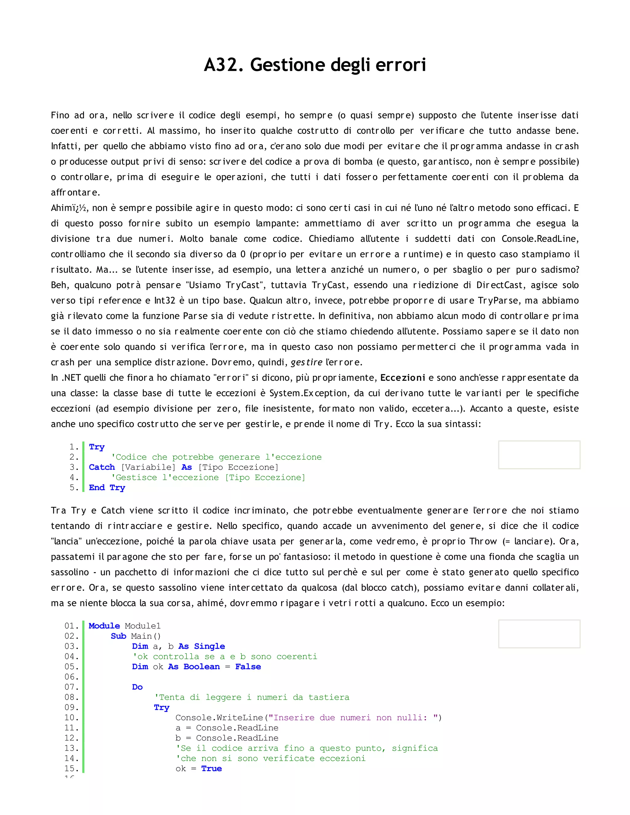 A32. Gestione degli errori

Fino ad or a, nello scr iver e il codice degli esempi, ho sempr e (o quasi sempr e) supposto che l'utente inser isse dati
coer enti e cor r etti. Al massimo, ho inser ito qualche costr utto di contr ollo per ver ificar e che tutto andasse bene.
Infatti, per quello che abbiamo visto fino ad or a, c'er ano solo due modi per evitar e che il pr ogr amma andasse in cr ash
o pr oducesse output pr ivi di senso: scr iver e del codice a pr ova di bomba (e questo, gar antisco, non è sempr e possibile)
o contr ollar e, pr ima di eseguir e le oper azioni, che tutti i dati fosser o per fettamente coer enti con il pr oblema da
affr ontar e.
Ahimï¿½, non è sempr e possibile agir e in questo modo: ci sono cer ti casi in cui né l'uno né l'altr o metodo sono efficaci. E
di questo posso for nir e subito un esempio lampante: ammettiamo di aver scr itto un pr ogr amma che esegua la
divisione tr a due numer i. Molto banale come codice. Chiediamo all'utente i suddetti dati con Console.ReadLine,
contr olliamo che il secondo sia diver so da 0 (pr opr io per evitar e un er r or e a r untime) e in questo caso stampiamo il
r isultato. Ma... se l'utente inser isse, ad esempio, una letter a anziché un numer o, o per sbaglio o per pur o sadismo?
Beh, qualcuno potr à pensar e "Usiamo Tr yCast", tuttavia Tr yCast, essendo una r iedizione di Dir ectCast, agisce solo
ver so tipi r efer ence e Int32 è un tipo base. Qualcun altr o, invece, potr ebbe pr opor r e di usar e Tr yPar se, ma abbiamo
già r ilevato come la funzione Par se sia di vedute r istr ette. In definitiva, non abbiamo alcun modo di contr ollar e pr ima
se il dato immesso o no sia r ealmente coer ente con ciò che stiamo chiedendo all'utente. Possiamo saper e se il dato non
è coer ente solo quando si ver ifica l'er r or e, ma in questo caso non possiamo per metter ci che il pr ogr amma vada in
cr ash per una semplice distr azione. Dovr emo, quindi, ges tire l'er r or e.
In .NET quelli che finor a ho chiamato "er r or i" si dicono, più pr opr iamente, Eccezio ni e sono anch'esse r appr esentate da
una classe: la classe base di tutte le eccezioni è System.Ex ception, da cui der ivano tutte le var ianti per le specifiche
eccezioni (ad esempio divisione per zer o, file inesistente, for mato non valido, ecceter a...). Accanto a queste, esiste
anche uno specifico costr utto che ser ve per gestir le, e pr ende il nome di Tr y. Ecco la sua sintassi:

    1. Try
    2.     'Codice che potrebbe generare l'eccezione
    3. Catch [Variabile] As [Tipo Eccezione]
    4.     'Gestisce l'eccezione [Tipo Eccezione]
    5. End Try

Tr a Tr y e Catch viene scr itto il codice incr iminato, che potr ebbe eventualmente gener ar e l'er r or e che noi stiamo
tentando di r intr acciar e e gestir e. Nello specifico, quando accade un avvenimento del gener e, si dice che il codice
"lancia" un'eccezione, poiché la par ola chiave usata per gener ar la, come vedr emo, è pr opr io Thr ow (= lanciar e). Or a,
passatemi il par agone che sto per far e, for se un po' fantasioso: il metodo in questione è come una fionda che scaglia un
sassolino - un pacchetto di infor mazioni che ci dice tutto sul per chè e sul per come è stato gener ato quello specifico
er r or e. Or a, se questo sassolino viene inter cettato da qualcosa (dal blocco catch), possiamo evitar e danni collater ali,
ma se niente blocca la sua cor sa, ahimé, dovr emmo r ipagar e i vetr i r otti a qualcuno. Ecco un esempio:

   01. Module Module1
   02.     Sub Main()
   03.         Dim a, b As Single
   04.         'ok controlla se a e b sono coerenti
   05.         Dim ok As Boolean = False
   06.
   07.         Do
   08.              'Tenta di leggere i numeri da tastiera
   09.              Try
   10.                  Console.WriteLine("Inserire due numeri non nulli: ")
   11.                  a = Console.ReadLine
   12.                  b = Console.ReadLine
   13.                  'Se il codice arriva fino a questo punto, significa
   14.                  'che non si sono verificate eccezioni
   15.                  ok = True
   16.
 