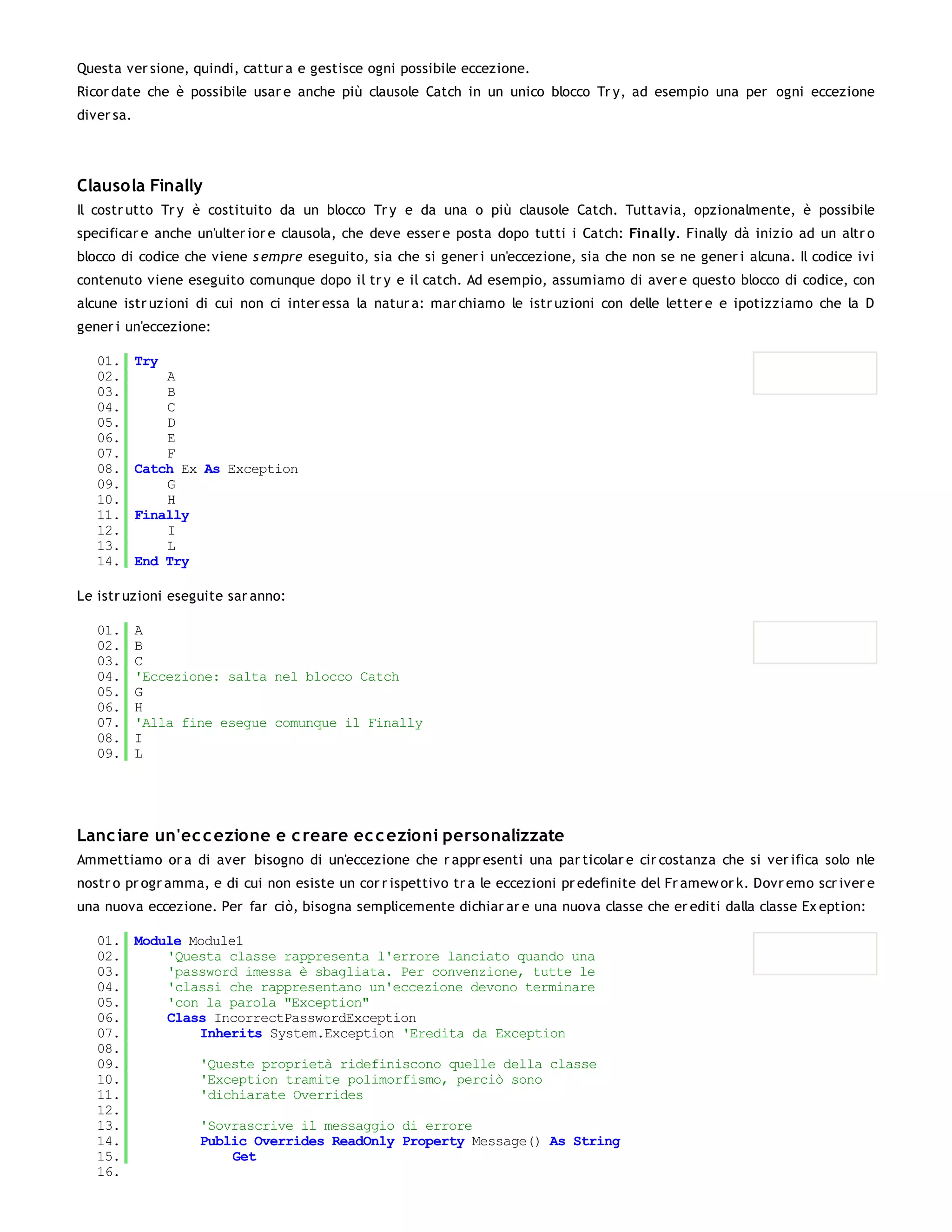 Questa ver sione, quindi, cattur a e gestisce ogni possibile eccezione.
Ricor date che è possibile usar e anche più clausole Catch in un unico blocco Tr y, ad esempio una per ogni eccezione
diver sa.




Clausola Finally
Il costr utto Tr y è costituito da un blocco Tr y e da una o più clausole Catch. Tuttavia, opzionalmente, è possibile
specificar e anche un'ulter ior e clausola, che deve esser e posta dopo tutti i Catch: Finally. Finally dà inizio ad un altr o
blocco di codice che viene s empre eseguito, sia che si gener i un'eccezione, sia che non se ne gener i alcuna. Il codice ivi
contenuto viene eseguito comunque dopo il tr y e il catch. Ad esempio, assumiamo di aver e questo blocco di codice, con
alcune istr uzioni di cui non ci inter essa la natur a: mar chiamo le istr uzioni con delle letter e e ipotizziamo che la D
gener i un'eccezione:

   01.      Try
   02.          A
   03.          B
   04.          C
   05.          D
   06.          E
   07.          F
   08.      Catch Ex As Exception
   09.          G
   10.          H
   11.      Finally
   12.          I
   13.          L
   14.      End Try

Le istr uzioni eseguite sar anno:

   01.      A
   02.      B
   03.      C
   04.      'Eccezione: salta nel blocco Catch
   05.      G
   06.      H
   07.      'Alla fine esegue comunque il Finally
   08.      I
   09.      L




Lanc iare un'ec c ezione e c reare ec c ezioni personalizzate
Ammettiamo or a di aver bisogno di un'eccezione che r appr esenti una par ticolar e cir costanza che si ver ifica solo nle
nostr o pr ogr amma, e di cui non esiste un cor r ispettivo tr a le eccezioni pr edefinite del Fr amew or k. Dovr emo scr iver e
una nuova eccezione. Per far ciò, bisogna semplicemente dichiar ar e una nuova classe che er editi dalla classe Ex eption:

   01. Module Module1
   02.     'Questa classe rappresenta l'errore lanciato quando una
   03.     'password imessa è sbagliata. Per convenzione, tutte le
   04.     'classi che rappresentano un'eccezione devono terminare
   05.     'con la parola "Exception"
   06.     Class IncorrectPasswordException
   07.         Inherits System.Exception 'Eredita da Exception
   08.
   09.         'Queste proprietà ridefiniscono quelle della classe
   10.         'Exception tramite polimorfismo, perciò sono
   11.         'dichiarate Overrides
   12.
   13.         'Sovrascrive il messaggio di errore
   14.         Public Overrides ReadOnly Property Message() As String
   15.              Get
   16.
 