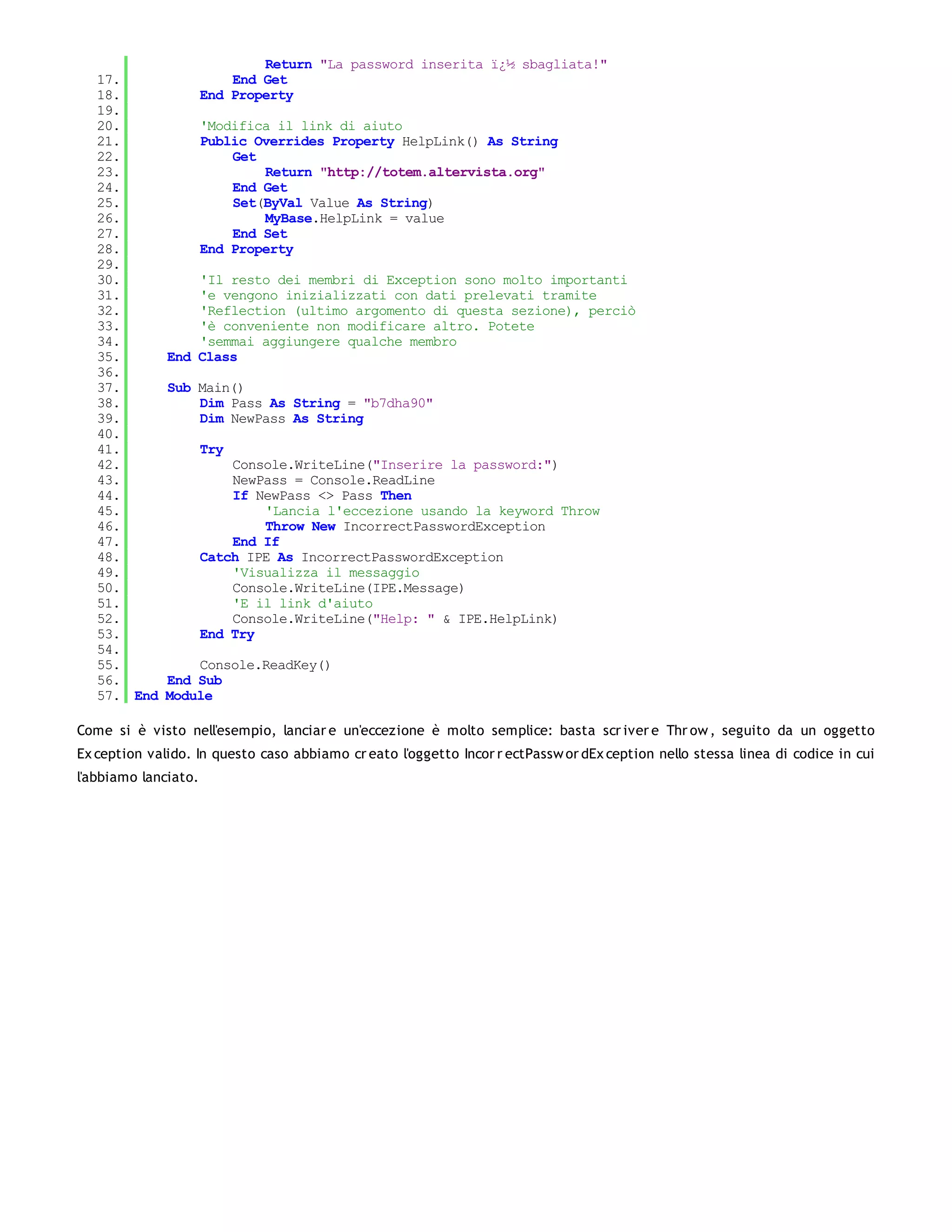 Return "La password inserita ï¿½ sbagliata!"
   17.                    End Get
   18.                End Property
   19.
   20.                'Modifica il link di aiuto
   21.                Public Overrides Property HelpLink() As String
   22.                    Get
   23.                        Return "http://totem.altervista.org"
   24.                    End Get
   25.                    Set(ByVal Value As String)
   26.                        MyBase.HelpLink = value
   27.                    End Set
   28.                End Property
   29.
   30.            'Il resto dei membri di Exception sono molto importanti
   31.            'e vengono inizializzati con dati prelevati tramite
   32.            'Reflection (ultimo argomento di questa sezione), perciò
   33.            'è conveniente non modificare altro. Potete
   34.            'semmai aggiungere qualche membro
   35.        End Class
   36.
   37.        Sub Main()
   38.            Dim Pass As String = "b7dha90"
   39.            Dim NewPass As String
   40.
   41.                Try
   42.                    Console.WriteLine("Inserire la password:")
   43.                    NewPass = Console.ReadLine
   44.                    If NewPass <> Pass Then
   45.                        'Lancia l'eccezione usando la keyword Throw
   46.                        Throw New IncorrectPasswordException
   47.                    End If
   48.                Catch IPE As IncorrectPasswordException
   49.                    'Visualizza il messaggio
   50.                    Console.WriteLine(IPE.Message)
   51.                    'E il link d'aiuto
   52.                    Console.WriteLine("Help: " & IPE.HelpLink)
   53.                End Try
   54.
   55.            Console.ReadKey()
   56.        End Sub
   57. End    Module

Come si è visto nell'esempio, lanciar e un'eccezione è molto semplice: basta scr iver e Thr ow , seguito da un oggetto
Ex ception valido. In questo caso abbiamo cr eato l'oggetto Incor r ectPassw or dEx ception nello stessa linea di codice in cui
l'abbiamo lanciato.
 