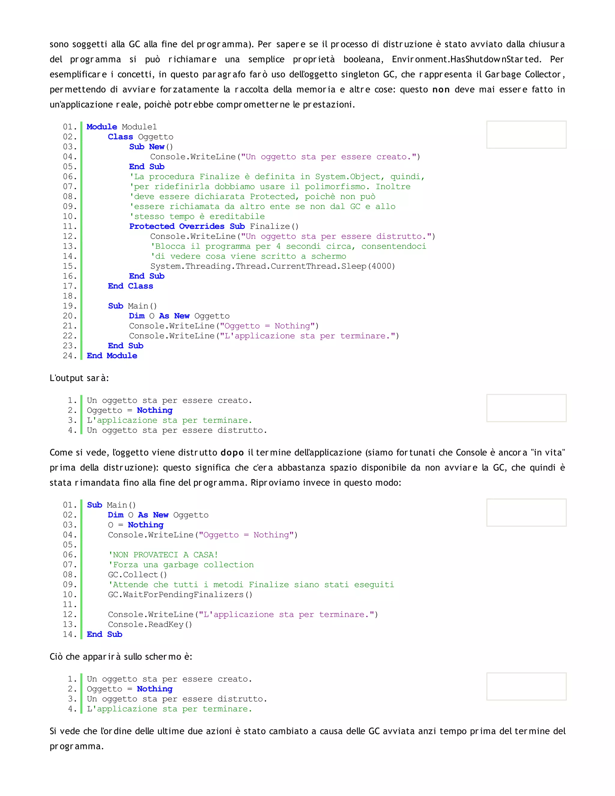 sono soggetti alla GC alla fine del pr ogr amma). Per saper e se il pr ocesso di distr uzione è stato avviato dalla chiusur a
del pr ogr amma si può r ichiamar e una semplice pr opr ietà booleana, Envir onment.HasShutdow nStar ted. Per
esemplificar e i concetti, in questo par agr afo far ò uso dell'oggetto singleton GC, che r appr esenta il Gar bage Collector ,
per mettendo di avviar e for zatamente la r accolta della memor ia e altr e cose: questo no n deve mai esser e fatto in
un'applicazione r eale, poichè potr ebbe compr ometter ne le pr estazioni.

   01. Module Module1
   02.     Class Oggetto
   03.         Sub New()
   04.              Console.WriteLine("Un oggetto sta per essere creato.")
   05.         End Sub
   06.         'La procedura Finalize è definita in System.Object, quindi,
   07.         'per ridefinirla dobbiamo usare il polimorfismo. Inoltre
   08.         'deve essere dichiarata Protected, poichè non può
   09.         'essere richiamata da altro ente se non dal GC e allo
   10.         'stesso tempo è ereditabile
   11.         Protected Overrides Sub Finalize()
   12.              Console.WriteLine("Un oggetto sta per essere distrutto.")
   13.              'Blocca il programma per 4 secondi circa, consentendoci
   14.              'di vedere cosa viene scritto a schermo
   15.              System.Threading.Thread.CurrentThread.Sleep(4000)
   16.         End Sub
   17.     End Class
   18.
   19.     Sub Main()
   20.         Dim O As New Oggetto
   21.         Console.WriteLine("Oggetto = Nothing")
   22.         Console.WriteLine("L'applicazione sta per terminare.")
   23.     End Sub
   24. End Module

L'output sar à:

    1.   Un oggetto sta per essere creato.
    2.   Oggetto = Nothing
    3.   L'applicazione sta per terminare.
    4.   Un oggetto sta per essere distrutto.

Come si vede, l'oggetto viene distr utto do po il ter mine dell'applicazione (siamo for tunati che Console è ancor a "in vita"
pr ima della distr uzione): questo significa che c'er a abbastanza spazio disponibile da non avviar e la GC, che quindi è
stata r imandata fino alla fine del pr ogr amma. Ripr oviamo invece in questo modo:

   01. Sub Main()
   02.     Dim O As New Oggetto
   03.     O = Nothing
   04.     Console.WriteLine("Oggetto = Nothing")
   05.
   06.     'NON PROVATECI A CASA!
   07.     'Forza una garbage collection
   08.     GC.Collect()
   09.     'Attende che tutti i metodi Finalize siano stati eseguiti
   10.     GC.WaitForPendingFinalizers()
   11.
   12.     Console.WriteLine("L'applicazione sta per terminare.")
   13.     Console.ReadKey()
   14. End Sub

Ciò che appar ir à sullo scher mo è:

    1.   Un oggetto sta per essere creato.
    2.   Oggetto = Nothing
    3.   Un oggetto sta per essere distrutto.
    4.   L'applicazione sta per terminare.

Si vede che l'or dine delle ultime due azioni è stato cambiato a causa delle GC avviata anzi tempo pr ima del ter mine del
pr ogr amma.
 