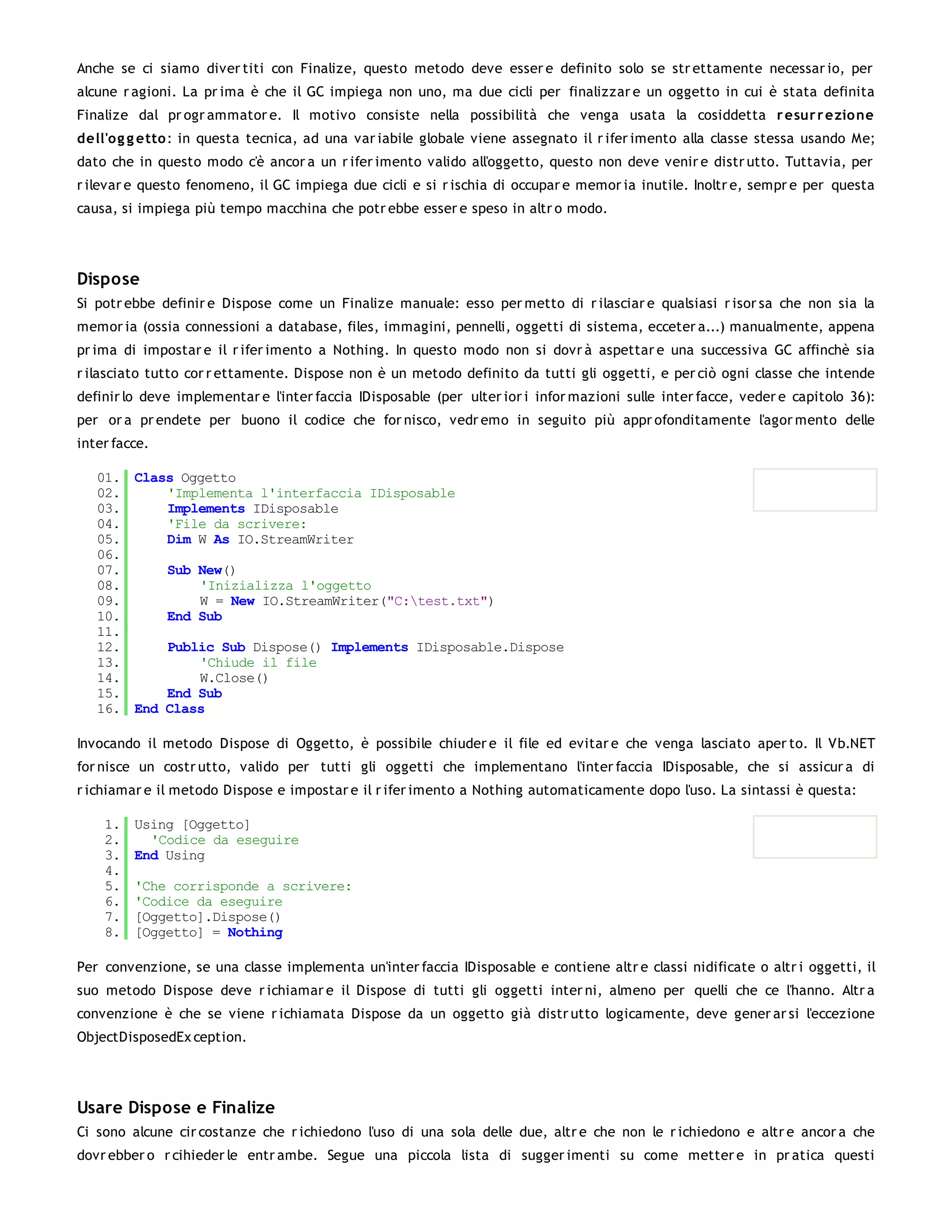 Anche se ci siamo diver titi con Finalize, questo metodo deve esser e definito solo se str ettamente necessar io, per
alcune r agioni. La pr ima è che il GC impiega non uno, ma due cicli per finalizzar e un oggetto in cui è stata definita
Finalize dal pr ogr ammator e. Il motivo consiste nella possibilità che venga usata la cosiddetta r esur r ezio ne
dell'o g g etto : in questa tecnica, ad una var iabile globale viene assegnato il r ifer imento alla classe stessa usando Me;
dato che in questo modo c'è ancor a un r ifer imento valido all'oggetto, questo non deve venir e distr utto. Tuttavia, per
r ilevar e questo fenomeno, il GC impiega due cicli e si r ischia di occupar e memor ia inutile. Inoltr e, sempr e per questa
causa, si impiega più tempo macchina che potr ebbe esser e speso in altr o modo.




Dispose
Si potr ebbe definir e Dispose come un Finalize manuale: esso per metto di r ilasciar e qualsiasi r isor sa che non sia la
memor ia (ossia connessioni a database, files, immagini, pennelli, oggetti di sistema, ecceter a...) manualmente, appena
pr ima di impostar e il r ifer imento a Nothing. In questo modo non si dovr à aspettar e una successiva GC affinchè sia
r ilasciato tutto cor r ettamente. Dispose non è un metodo definito da tutti gli oggetti, e per ciò ogni classe che intende
definir lo deve implementar e l'inter faccia IDisposable (per ulter ior i infor mazioni sulle inter facce, veder e capitolo 36):
per or a pr endete per buono il codice che for nisco, vedr emo in seguito più appr ofonditamente l'agor mento delle
inter facce.

   01. Class Oggetto
   02.     'Implementa l'interfaccia IDisposable
   03.     Implements IDisposable
   04.     'File da scrivere:
   05.     Dim W As IO.StreamWriter
   06.
   07.     Sub New()
   08.         'Inizializza l'oggetto
   09.         W = New IO.StreamWriter("C:test.txt")
   10.     End Sub
   11.
   12.     Public Sub Dispose() Implements IDisposable.Dispose
   13.         'Chiude il file
   14.         W.Close()
   15.     End Sub
   16. End Class

Invocando il metodo Dispose di Oggetto, è possibile chiuder e il file ed evitar e che venga lasciato aper to. Il Vb.NET
for nisce un costr utto, valido per tutti gli oggetti che implementano l'inter faccia IDisposable, che si assicur a di
r ichiamar e il metodo Dispose e impostar e il r ifer imento a Nothing automaticamente dopo l'uso. La sintassi è questa:

    1.   Using [Oggetto]
    2.     'Codice da eseguire
    3.   End Using
    4.
    5.   'Che corrisponde a scrivere:
    6.   'Codice da eseguire
    7.   [Oggetto].Dispose()
    8.   [Oggetto] = Nothing

Per convenzione, se una classe implementa un'inter faccia IDisposable e contiene altr e classi nidificate o altr i oggetti, il
suo metodo Dispose deve r ichiamar e il Dispose di tutti gli oggetti inter ni, almeno per quelli che ce l'hanno. Altr a
convenzione è che se viene r ichiamata Dispose da un oggetto già distr utto logicamente, deve gener ar si l'eccezione
ObjectDisposedEx ception.




Usare Dispose e Finalize
Ci sono alcune cir costanze che r ichiedono l'uso di una sola delle due, altr e che non le r ichiedono e altr e ancor a che
dovr ebber o r cihieder le entr ambe. Segue una piccola lista di sugger imenti su come metter e in pr atica questi
 