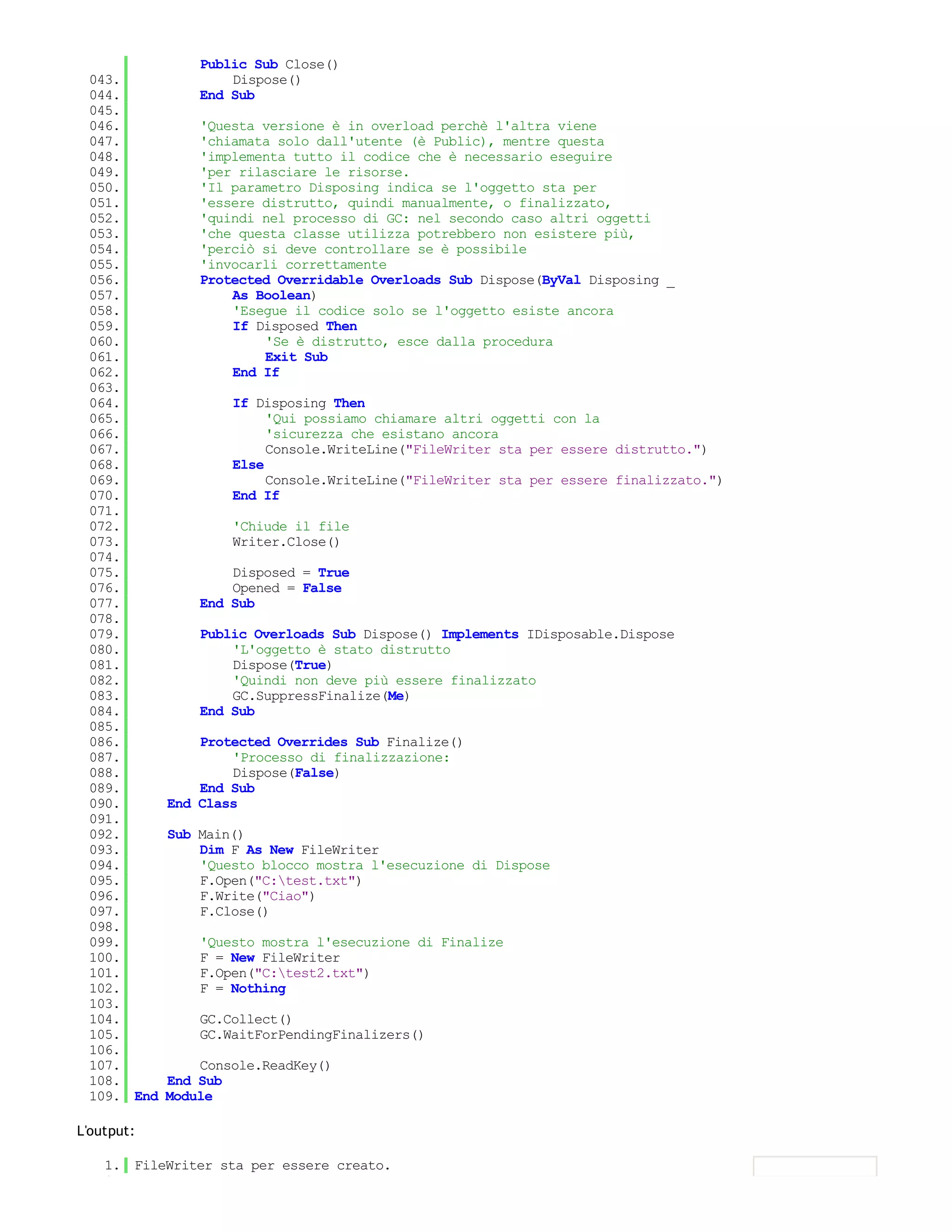 Public Sub Close()
 043.               Dispose()
 044.           End Sub
 045.
 046.           'Questa versione è in overload perchè l'altra viene
 047.           'chiamata solo dall'utente (è Public), mentre questa
 048.           'implementa tutto il codice che è necessario eseguire
 049.           'per rilasciare le risorse.
 050.           'Il parametro Disposing indica se l'oggetto sta per
 051.           'essere distrutto, quindi manualmente, o finalizzato,
 052.           'quindi nel processo di GC: nel secondo caso altri oggetti
 053.           'che questa classe utilizza potrebbero non esistere più,
 054.           'perciò si deve controllare se è possibile
 055.           'invocarli correttamente
 056.           Protected Overridable Overloads Sub Dispose(ByVal Disposing _
 057.               As Boolean)
 058.               'Esegue il codice solo se l'oggetto esiste ancora
 059.               If Disposed Then
 060.                   'Se è distrutto, esce dalla procedura
 061.                   Exit Sub
 062.               End If
 063.
 064.               If Disposing Then
 065.                    'Qui possiamo chiamare altri oggetti con la
 066.                    'sicurezza che esistano ancora
 067.                    Console.WriteLine("FileWriter sta per essere distrutto.")
 068.               Else
 069.                    Console.WriteLine("FileWriter sta per essere finalizzato.")
 070.               End If
 071.
 072.               'Chiude il file
 073.               Writer.Close()
 074.
 075.               Disposed = True
 076.               Opened = False
 077.           End Sub
 078.
 079.           Public Overloads Sub Dispose() Implements IDisposable.Dispose
 080.               'L'oggetto è stato distrutto
 081.               Dispose(True)
 082.               'Quindi non deve più essere finalizzato
 083.               GC.SuppressFinalize(Me)
 084.           End Sub
 085.
 086.           Protected Overrides Sub Finalize()
 087.               'Processo di finalizzazione:
 088.               Dispose(False)
 089.           End Sub
 090.       End Class
 091.
 092.       Sub Main()
 093.           Dim F As New FileWriter
 094.           'Questo blocco mostra l'esecuzione di Dispose
 095.           F.Open("C:test.txt")
 096.           F.Write("Ciao")
 097.           F.Close()
 098.
 099.           'Questo mostra l'esecuzione di Finalize
 100.           F = New FileWriter
 101.           F.Open("C:test2.txt")
 102.           F = Nothing
 103.
 104.           GC.Collect()
 105.           GC.WaitForPendingFinalizers()
 106.
 107.           Console.ReadKey()
 108.       End Sub
 109. End   Module

L'output:

    1. FileWriter sta per essere creato.
    2.
 