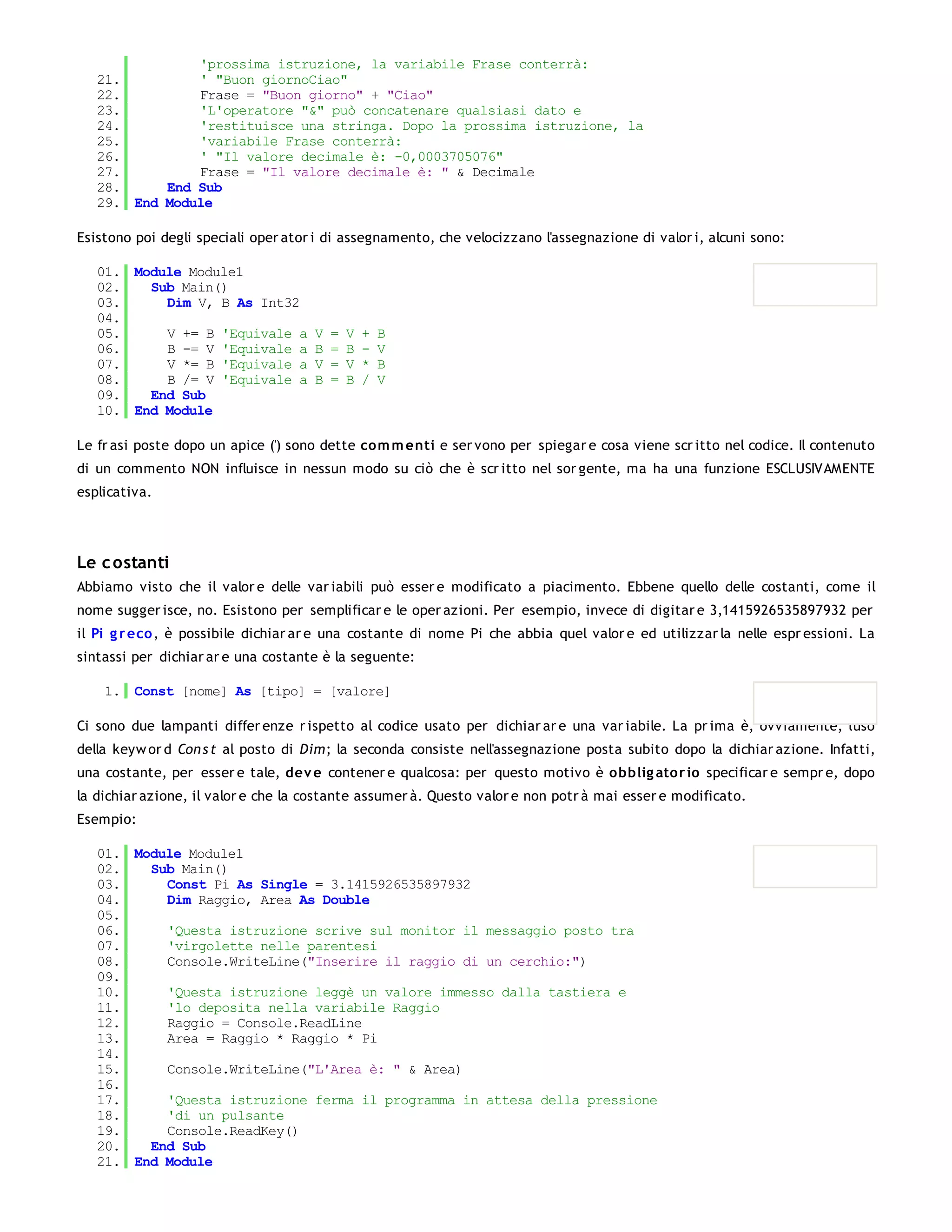 'prossima istruzione, la variabile Frase conterrà:
   21.         ' "Buon giornoCiao"
   22.         Frase = "Buon giorno" + "Ciao"
   23.         'L'operatore "&" può concatenare qualsiasi dato e
   24.         'restituisce una stringa. Dopo la prossima istruzione, la
   25.         'variabile Frase conterrà:
   26.         ' "Il valore decimale è: -0,0003705076"
   27.         Frase = "Il valore decimale è: " & Decimale
   28.     End Sub
   29. End Module

Esistono poi degli speciali oper ator i di assegnamento, che velocizzano l'assegnazione di valor i, alcuni sono:

   01. Module Module1
   02.   Sub Main()
   03.     Dim V, B As Int32
   04.
   05.     V += B 'Equivale a        V   =   V   +   B
   06.     B -= V 'Equivale a        B   =   B   -   V
   07.     V *= B 'Equivale a        V   =   V   *   B
   08.     B /= V 'Equivale a        B   =   B   /   V
   09.   End Sub
   10. End Module

Le fr asi poste dopo un apice (') sono dette co m m enti e ser vono per spiegar e cosa viene scr itto nel codice. Il contenuto
di un commento NON influisce in nessun modo su ciò che è scr itto nel sor gente, ma ha una funzione ESCLUSIVAMENTE
esplicativa.




Le c ostanti
Abbiamo visto che il valor e delle var iabili può esser e modificato a piacimento. Ebbene quello delle costanti, come il
nome sugger isce, no. Esistono per semplificar e le oper azioni. Per esempio, invece di digitar e 3,1415926535897932 per
il Pi g r eco , è possibile dichiar ar e una costante di nome Pi che abbia quel valor e ed utilizzar la nelle espr essioni. La
sintassi per dichiar ar e una costante è la seguente:

    1. Const [nome] As [tipo] = [valore]

Ci sono due lampanti differ enze r ispetto al codice usato per dichiar ar e una var iabile. La pr ima è, ovviamente, l'uso
della keyw or d Con s t al posto di Dim; la seconda consiste nell'assegnazione posta subito dopo la dichiar azione. Infatti,
una costante, per esser e tale, dev e contener e qualcosa: per questo motivo è o bblig ato r io specificar e sempr e, dopo
la dichiar azione, il valor e che la costante assumer à. Questo valor e non potr à mai esser e modificato.
Esempio:

   01. Module Module1
   02.   Sub Main()
   03.     Const Pi As Single = 3.1415926535897932
   04.     Dim Raggio, Area As Double
   05.
   06.     'Questa istruzione scrive sul monitor il messaggio posto tra
   07.     'virgolette nelle parentesi
   08.     Console.WriteLine("Inserire il raggio di un cerchio:")
   09.
   10.     'Questa istruzione leggè un valore immesso dalla tastiera e
   11.     'lo deposita nella variabile Raggio
   12.     Raggio = Console.ReadLine
   13.     Area = Raggio * Raggio * Pi
   14.
   15.     Console.WriteLine("L'Area è: " & Area)
   16.
   17.     'Questa istruzione ferma il programma in attesa della pressione
   18.     'di un pulsante
   19.     Console.ReadKey()
   20.   End Sub
   21. End Module
 