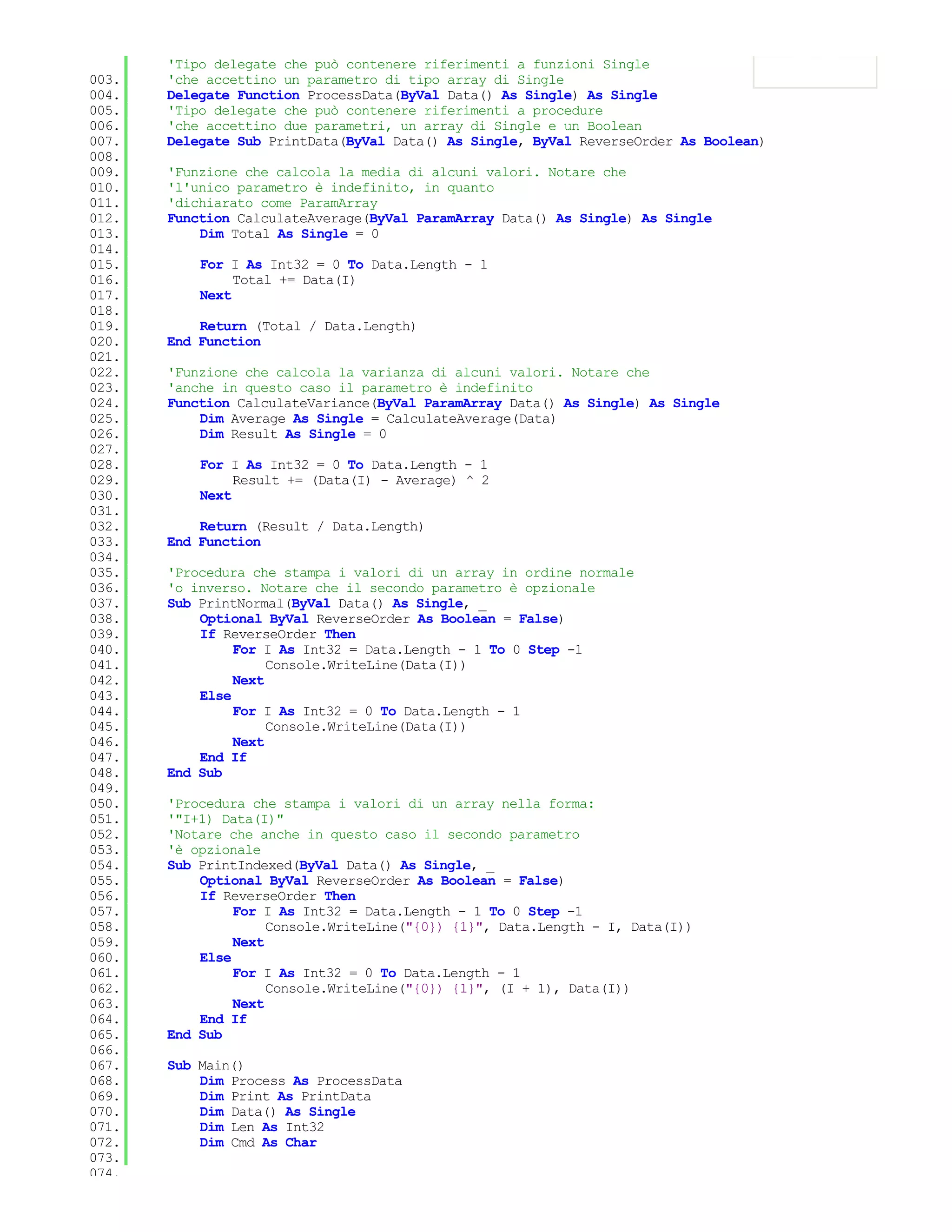 'Tipo delegate che può contenere riferimenti a funzioni Single
003.   'che accettino un parametro di tipo array di Single
004.   Delegate Function ProcessData(ByVal Data() As Single) As Single
005.   'Tipo delegate che può contenere riferimenti a procedure
006.   'che accettino due parametri, un array di Single e un Boolean
007.   Delegate Sub PrintData(ByVal Data() As Single, ByVal ReverseOrder As Boolean)
008.
009.   'Funzione che calcola la media di alcuni valori. Notare che
010.   'l'unico parametro è indefinito, in quanto
011.   'dichiarato come ParamArray
012.   Function CalculateAverage(ByVal ParamArray Data() As Single) As Single
013.       Dim Total As Single = 0
014.
015.       For I As Int32 = 0 To Data.Length - 1
016.            Total += Data(I)
017.       Next
018.
019.       Return (Total / Data.Length)
020.   End Function
021.
022.   'Funzione che calcola la varianza di alcuni valori. Notare che
023.   'anche in questo caso il parametro è indefinito
024.   Function CalculateVariance(ByVal ParamArray Data() As Single) As Single
025.       Dim Average As Single = CalculateAverage(Data)
026.       Dim Result As Single = 0
027.
028.       For I As Int32 = 0 To Data.Length - 1
029.            Result += (Data(I) - Average) ^ 2
030.       Next
031.
032.       Return (Result / Data.Length)
033.   End Function
034.
035.   'Procedura che stampa i valori di un array in ordine normale
036.   'o inverso. Notare che il secondo parametro è opzionale
037.   Sub PrintNormal(ByVal Data() As Single, _
038.       Optional ByVal ReverseOrder As Boolean = False)
039.       If ReverseOrder Then
040.            For I As Int32 = Data.Length - 1 To 0 Step -1
041.                 Console.WriteLine(Data(I))
042.            Next
043.       Else
044.            For I As Int32 = 0 To Data.Length - 1
045.                 Console.WriteLine(Data(I))
046.            Next
047.       End If
048.   End Sub
049.
050.   'Procedura che stampa i valori di un array nella forma:
051.   '"I+1) Data(I)"
052.   'Notare che anche in questo caso il secondo parametro
053.   'è opzionale
054.   Sub PrintIndexed(ByVal Data() As Single, _
055.       Optional ByVal ReverseOrder As Boolean = False)
056.       If ReverseOrder Then
057.            For I As Int32 = Data.Length - 1 To 0 Step -1
058.                 Console.WriteLine("{0}) {1}", Data.Length - I, Data(I))
059.            Next
060.       Else
061.            For I As Int32 = 0 To Data.Length - 1
062.                 Console.WriteLine("{0}) {1}", (I + 1), Data(I))
063.            Next
064.       End If
065.   End Sub
066.
067.   Sub Main()
068.       Dim Process As ProcessData
069.       Dim Print As PrintData
070.       Dim Data() As Single
071.       Dim Len As Int32
072.       Dim Cmd As Char
073.
074.
 