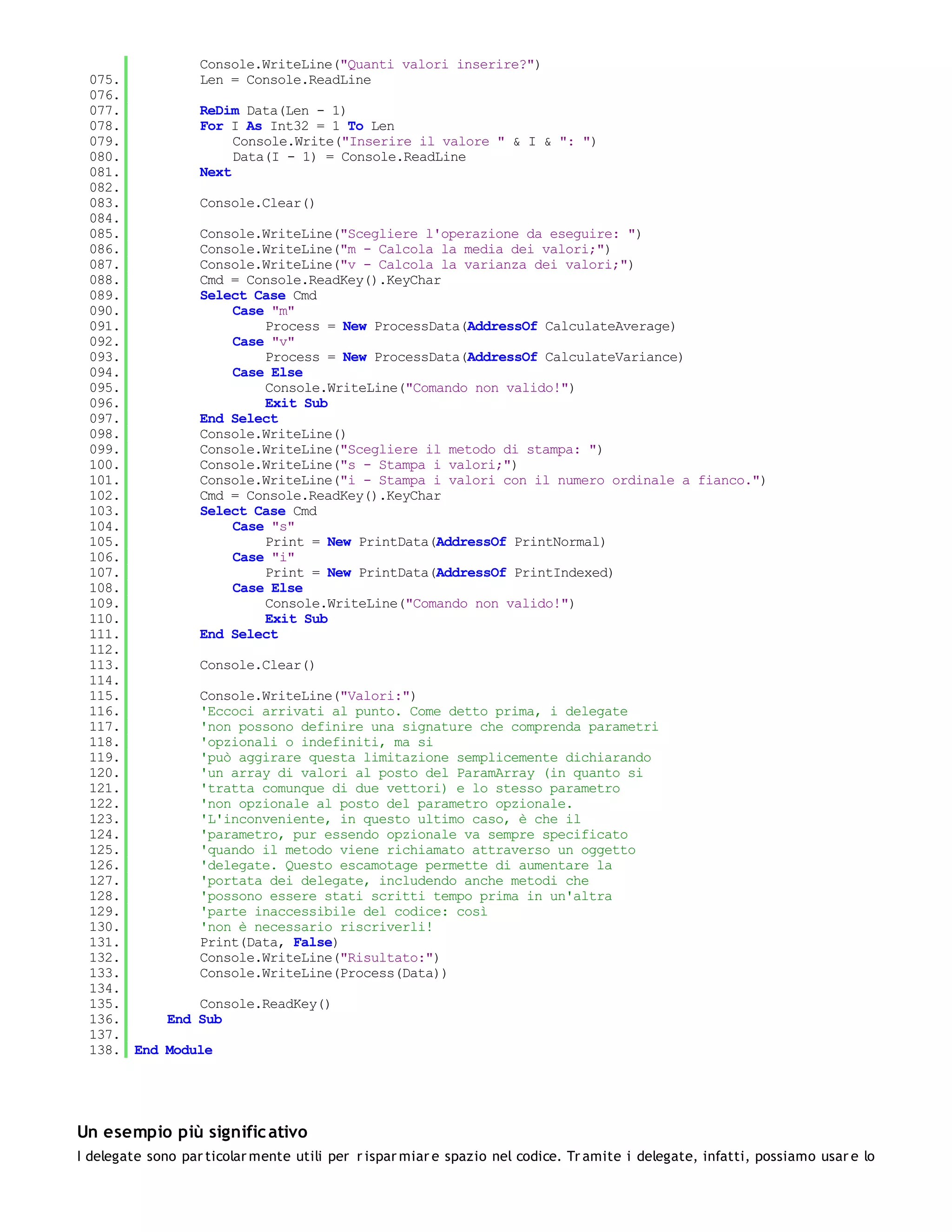 Console.WriteLine("Quanti valori inserire?")
 075.         Len = Console.ReadLine
 076.
 077.         ReDim Data(Len - 1)
 078.         For I As Int32 = 1 To Len
 079.              Console.Write("Inserire il valore " & I & ": ")
 080.              Data(I - 1) = Console.ReadLine
 081.         Next
 082.
 083.         Console.Clear()
 084.
 085.         Console.WriteLine("Scegliere l'operazione da eseguire: ")
 086.         Console.WriteLine("m - Calcola la media dei valori;")
 087.         Console.WriteLine("v - Calcola la varianza dei valori;")
 088.         Cmd = Console.ReadKey().KeyChar
 089.         Select Case Cmd
 090.              Case "m"
 091.                  Process = New ProcessData(AddressOf CalculateAverage)
 092.              Case "v"
 093.                  Process = New ProcessData(AddressOf CalculateVariance)
 094.              Case Else
 095.                  Console.WriteLine("Comando non valido!")
 096.                  Exit Sub
 097.         End Select
 098.         Console.WriteLine()
 099.         Console.WriteLine("Scegliere il metodo di stampa: ")
 100.         Console.WriteLine("s - Stampa i valori;")
 101.         Console.WriteLine("i - Stampa i valori con il numero ordinale a fianco.")
 102.         Cmd = Console.ReadKey().KeyChar
 103.         Select Case Cmd
 104.              Case "s"
 105.                  Print = New PrintData(AddressOf PrintNormal)
 106.              Case "i"
 107.                  Print = New PrintData(AddressOf PrintIndexed)
 108.              Case Else
 109.                  Console.WriteLine("Comando non valido!")
 110.                  Exit Sub
 111.         End Select
 112.
 113.         Console.Clear()
 114.
 115.         Console.WriteLine("Valori:")
 116.         'Eccoci arrivati al punto. Come detto prima, i delegate
 117.         'non possono definire una signature che comprenda parametri
 118.         'opzionali o indefiniti, ma si
 119.         'può aggirare questa limitazione semplicemente dichiarando
 120.         'un array di valori al posto del ParamArray (in quanto si
 121.         'tratta comunque di due vettori) e lo stesso parametro
 122.         'non opzionale al posto del parametro opzionale.
 123.         'L'inconveniente, in questo ultimo caso, è che il
 124.         'parametro, pur essendo opzionale va sempre specificato
 125.         'quando il metodo viene richiamato attraverso un oggetto
 126.         'delegate. Questo escamotage permette di aumentare la
 127.         'portata dei delegate, includendo anche metodi che
 128.         'possono essere stati scritti tempo prima in un'altra
 129.         'parte inaccessibile del codice: così
 130.         'non è necessario riscriverli!
 131.         Print(Data, False)
 132.         Console.WriteLine("Risultato:")
 133.         Console.WriteLine(Process(Data))
 134.
 135.         Console.ReadKey()
 136.     End Sub
 137.
 138. End Module




Un esempio più signific ativo
I delegate sono par ticolar mente utili per r ispar miar e spazio nel codice. Tr amite i delegate, infatti, possiamo usar e lo
 