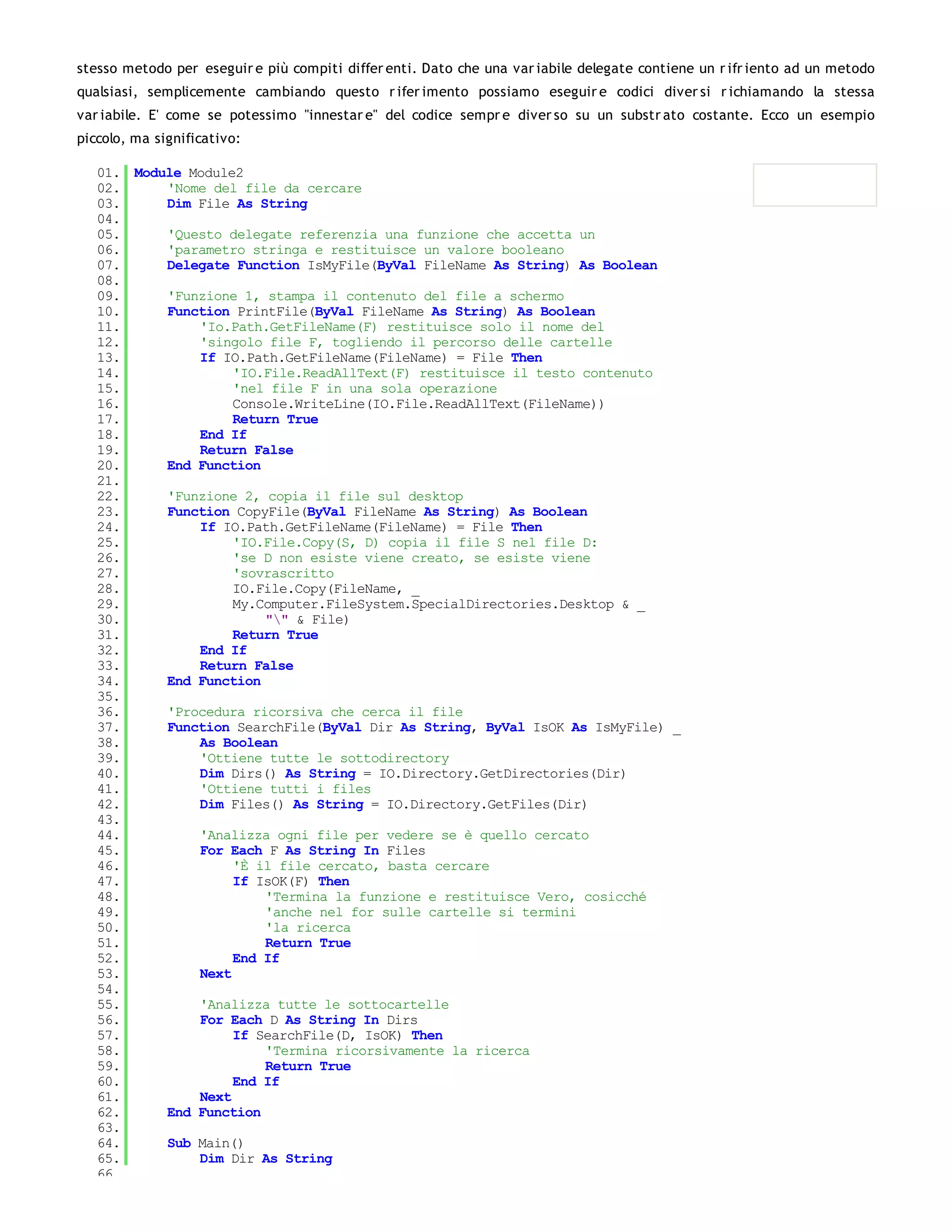 stesso metodo per eseguir e più compiti differ enti. Dato che una var iabile delegate contiene un r ifr iento ad un metodo
qualsiasi, semplicemente cambiando questo r ifer imento possiamo eseguir e codici diver si r ichiamando la stessa
var iabile. E' come se potessimo "innestar e" del codice sempr e diver so su un substr ato costante. Ecco un esempio
piccolo, ma significativo:

   01. Module Module2
   02.     'Nome del file da cercare
   03.     Dim File As String
   04.
   05.     'Questo delegate referenzia una funzione che accetta un
   06.     'parametro stringa e restituisce un valore booleano
   07.     Delegate Function IsMyFile(ByVal FileName As String) As Boolean
   08.
   09.     'Funzione 1, stampa il contenuto del file a schermo
   10.     Function PrintFile(ByVal FileName As String) As Boolean
   11.         'Io.Path.GetFileName(F) restituisce solo il nome del
   12.         'singolo file F, togliendo il percorso delle cartelle
   13.         If IO.Path.GetFileName(FileName) = File Then
   14.              'IO.File.ReadAllText(F) restituisce il testo contenuto
   15.              'nel file F in una sola operazione
   16.              Console.WriteLine(IO.File.ReadAllText(FileName))
   17.              Return True
   18.         End If
   19.         Return False
   20.     End Function
   21.
   22.     'Funzione 2, copia il file sul desktop
   23.     Function CopyFile(ByVal FileName As String) As Boolean
   24.         If IO.Path.GetFileName(FileName) = File Then
   25.              'IO.File.Copy(S, D) copia il file S nel file D:
   26.              'se D non esiste viene creato, se esiste viene
   27.              'sovrascritto
   28.              IO.File.Copy(FileName, _
   29.              My.Computer.FileSystem.SpecialDirectories.Desktop & _
   30.                  "" & File)
   31.              Return True
   32.         End If
   33.         Return False
   34.     End Function
   35.
   36.     'Procedura ricorsiva che cerca il file
   37.     Function SearchFile(ByVal Dir As String, ByVal IsOK As IsMyFile) _
   38.         As Boolean
   39.         'Ottiene tutte le sottodirectory
   40.         Dim Dirs() As String = IO.Directory.GetDirectories(Dir)
   41.         'Ottiene tutti i files
   42.         Dim Files() As String = IO.Directory.GetFiles(Dir)
   43.
   44.         'Analizza ogni file per vedere se è quello cercato
   45.         For Each F As String In Files
   46.              'È il file cercato, basta cercare
   47.              If IsOK(F) Then
   48.                  'Termina la funzione e restituisce Vero, cosicché
   49.                  'anche nel for sulle cartelle si termini
   50.                  'la ricerca
   51.                  Return True
   52.              End If
   53.         Next
   54.
   55.         'Analizza tutte le sottocartelle
   56.         For Each D As String In Dirs
   57.              If SearchFile(D, IsOK) Then
   58.                  'Termina ricorsivamente la ricerca
   59.                  Return True
   60.              End If
   61.         Next
   62.     End Function
   63.
   64.     Sub Main()
   65.         Dim Dir As String
   66.
 