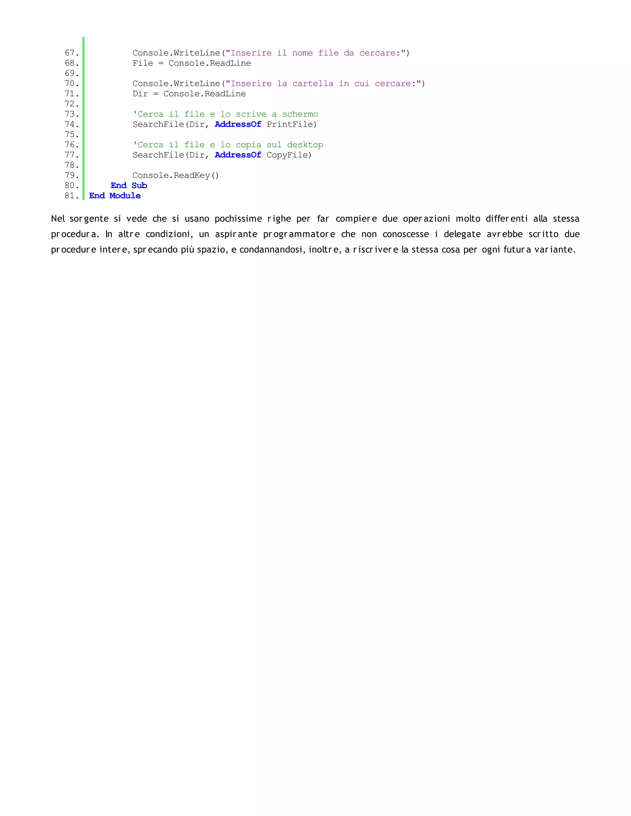 67.         Console.WriteLine("Inserire il nome file da cercare:")
   68.         File = Console.ReadLine
   69.
   70.         Console.WriteLine("Inserire la cartella in cui cercare:")
   71.         Dir = Console.ReadLine
   72.
   73.         'Cerca il file e lo scrive a schermo
   74.         SearchFile(Dir, AddressOf PrintFile)
   75.
   76.         'Cerca il file e lo copia sul desktop
   77.         SearchFile(Dir, AddressOf CopyFile)
   78.
   79.         Console.ReadKey()
   80.     End Sub
   81. End Module

Nel sor gente si vede che si usano pochissime r ighe per far compier e due oper azioni molto differ enti alla stessa
pr ocedur a. In altr e condizioni, un aspir ante pr ogr ammator e che non conoscesse i delegate avr ebbe scr itto due
pr ocedur e inter e, spr ecando più spazio, e condannandosi, inoltr e, a r iscr iver e la stessa cosa per ogni futur a var iante.
 