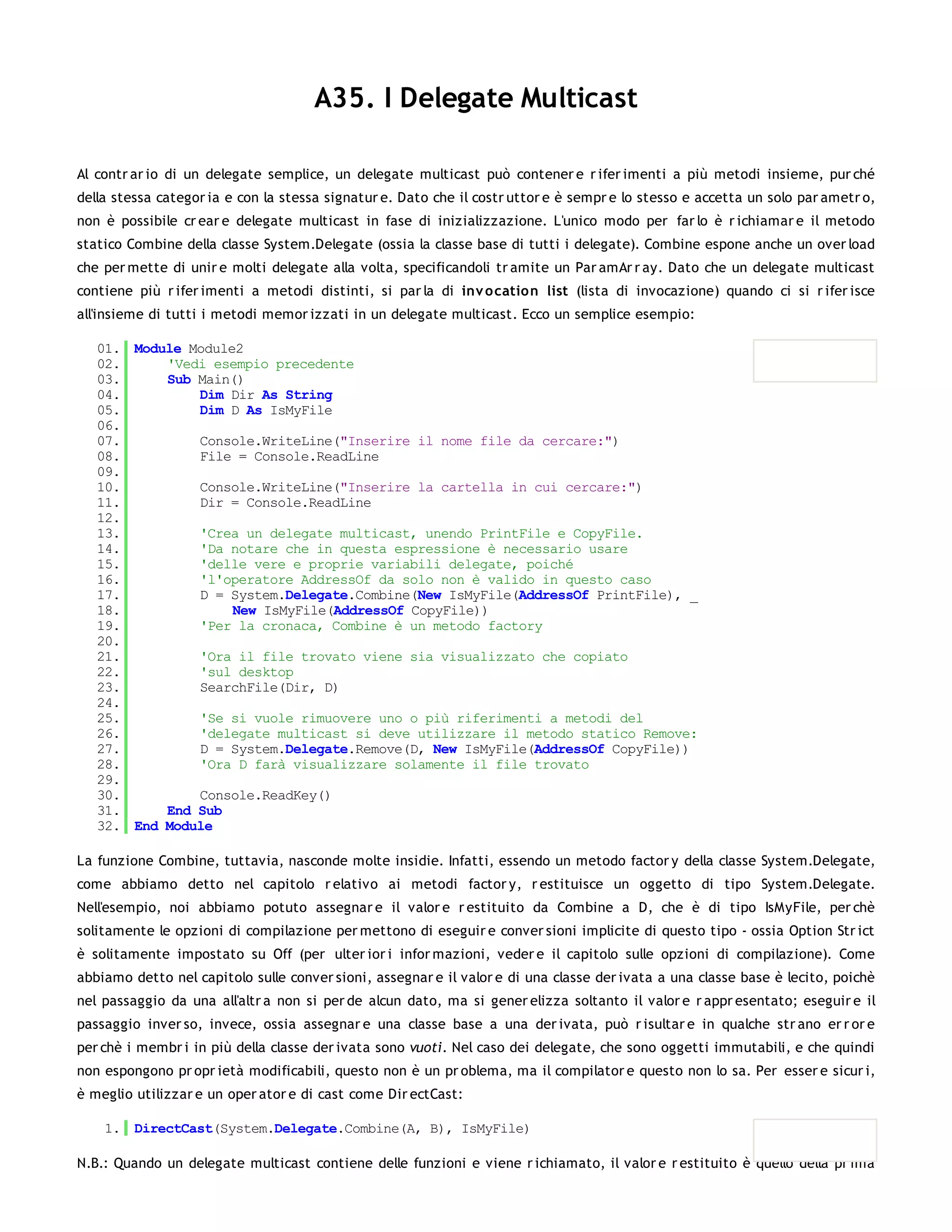 A35. I Delegate Multicast

Al contr ar io di un delegate semplice, un delegate multicast può contener e r ifer imenti a più metodi insieme, pur ché
della stessa categor ia e con la stessa signatur e. Dato che il costr uttor e è sempr e lo stesso e accetta un solo par ametr o,
non è possibile cr ear e delegate multicast in fase di inizializzazione. L'unico modo per far lo è r ichiamar e il metodo
statico Combine della classe System.Delegate (ossia la classe base di tutti i delegate). Combine espone anche un over load
che per mette di unir e molti delegate alla volta, specificandoli tr amite un Par amAr r ay. Dato che un delegate multicast
contiene più r ifer imenti a metodi distinti, si par la di inv o catio n list (lista di invocazione) quando ci si r ifer isce
all'insieme di tutti i metodi memor izzati in un delegate multicast. Ecco un semplice esempio:

   01. Module Module2
   02.     'Vedi esempio precedente
   03.     Sub Main()
   04.         Dim Dir As String
   05.         Dim D As IsMyFile
   06.
   07.         Console.WriteLine("Inserire il nome file da cercare:")
   08.         File = Console.ReadLine
   09.
   10.         Console.WriteLine("Inserire la cartella in cui cercare:")
   11.         Dir = Console.ReadLine
   12.
   13.         'Crea un delegate multicast, unendo PrintFile e CopyFile.
   14.         'Da notare che in questa espressione è necessario usare
   15.         'delle vere e proprie variabili delegate, poiché
   16.         'l'operatore AddressOf da solo non è valido in questo caso
   17.         D = System.Delegate.Combine(New IsMyFile(AddressOf PrintFile), _
   18.              New IsMyFile(AddressOf CopyFile))
   19.         'Per la cronaca, Combine è un metodo factory
   20.
   21.         'Ora il file trovato viene sia visualizzato che copiato
   22.         'sul desktop
   23.         SearchFile(Dir, D)
   24.
   25.         'Se si vuole rimuovere uno o più riferimenti a metodi del
   26.         'delegate multicast si deve utilizzare il metodo statico Remove:
   27.         D = System.Delegate.Remove(D, New IsMyFile(AddressOf CopyFile))
   28.         'Ora D farà visualizzare solamente il file trovato
   29.
   30.         Console.ReadKey()
   31.     End Sub
   32. End Module

La funzione Combine, tuttavia, nasconde molte insidie. Infatti, essendo un metodo factor y della classe System.Delegate,
come abbiamo detto nel capitolo r elativo ai metodi factor y, r estituisce un oggetto di tipo System.Delegate.
Nell'esempio, noi abbiamo potuto assegnar e il valor e r estituito da Combine a D, che è di tipo IsMyFile, per chè
solitamente le opzioni di compilazione per mettono di eseguir e conver sioni implicite di questo tipo - ossia Option Str ict
è solitamente impostato su Off (per ulter ior i infor mazioni, veder e il capitolo sulle opzioni di compilazione). Come
abbiamo detto nel capitolo sulle conver sioni, assegnar e il valor e di una classe der ivata a una classe base è lecito, poichè
nel passaggio da una all'altr a non si per de alcun dato, ma si gener elizza soltanto il valor e r appr esentato; eseguir e il
passaggio inver so, invece, ossia assegnar e una classe base a una der ivata, può r isultar e in qualche str ano er r or e
per chè i membr i in più della classe der ivata sono vuoti. Nel caso dei delegate, che sono oggetti immutabili, e che quindi
non espongono pr opr ietà modificabili, questo non è un pr oblema, ma il compilator e questo non lo sa. Per esser e sicur i,
è meglio utilizzar e un oper ator e di cast come Dir ectCast:

    1. DirectCast(System.Delegate.Combine(A, B), IsMyFile)

N.B.: Quando un delegate multicast contiene delle funzioni e viene r ichiamato, il valor e r estituito è quello della pr ima
 