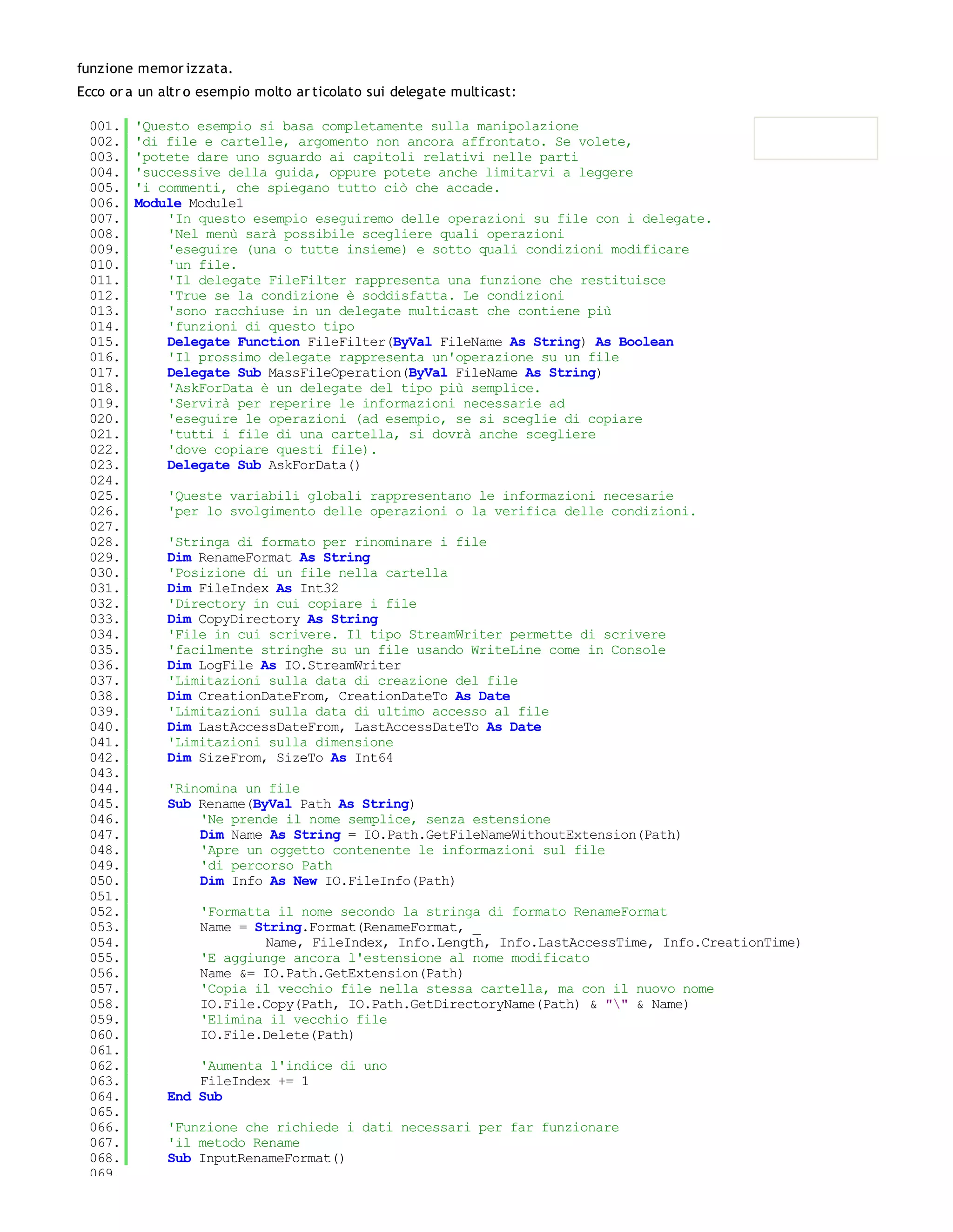 funzione memor izzata.
Ecco or a un altr o esempio molto ar ticolato sui delegate multicast:

 001.    'Questo esempio si basa completamente sulla manipolazione
 002.    'di file e cartelle, argomento non ancora affrontato. Se volete,
 003.    'potete dare uno sguardo ai capitoli relativi nelle parti
 004.    'successive della guida, oppure potete anche limitarvi a leggere
 005.    'i commenti, che spiegano tutto ciò che accade.
 006.    Module Module1
 007.        'In questo esempio eseguiremo delle operazioni su file con i delegate.
 008.        'Nel menù sarà possibile scegliere quali operazioni
 009.        'eseguire (una o tutte insieme) e sotto quali condizioni modificare
 010.        'un file.
 011.        'Il delegate FileFilter rappresenta una funzione che restituisce
 012.        'True se la condizione è soddisfatta. Le condizioni
 013.        'sono racchiuse in un delegate multicast che contiene più
 014.        'funzioni di questo tipo
 015.        Delegate Function FileFilter(ByVal FileName As String) As Boolean
 016.        'Il prossimo delegate rappresenta un'operazione su un file
 017.        Delegate Sub MassFileOperation(ByVal FileName As String)
 018.        'AskForData è un delegate del tipo più semplice.
 019.        'Servirà per reperire le informazioni necessarie ad
 020.        'eseguire le operazioni (ad esempio, se si sceglie di copiare
 021.        'tutti i file di una cartella, si dovrà anche scegliere
 022.        'dove copiare questi file).
 023.        Delegate Sub AskForData()
 024.
 025.         'Queste variabili globali rappresentano le informazioni necesarie
 026.         'per lo svolgimento delle operazioni o la verifica delle condizioni.
 027.
 028.         'Stringa di formato per rinominare i file
 029.         Dim RenameFormat As String
 030.         'Posizione di un file nella cartella
 031.         Dim FileIndex As Int32
 032.         'Directory in cui copiare i file
 033.         Dim CopyDirectory As String
 034.         'File in cui scrivere. Il tipo StreamWriter permette di scrivere
 035.         'facilmente stringhe su un file usando WriteLine come in Console
 036.         Dim LogFile As IO.StreamWriter
 037.         'Limitazioni sulla data di creazione del file
 038.         Dim CreationDateFrom, CreationDateTo As Date
 039.         'Limitazioni sulla data di ultimo accesso al file
 040.         Dim LastAccessDateFrom, LastAccessDateTo As Date
 041.         'Limitazioni sulla dimensione
 042.         Dim SizeFrom, SizeTo As Int64
 043.
 044.         'Rinomina un file
 045.         Sub Rename(ByVal Path As String)
 046.             'Ne prende il nome semplice, senza estensione
 047.             Dim Name As String = IO.Path.GetFileNameWithoutExtension(Path)
 048.             'Apre un oggetto contenente le informazioni sul file
 049.             'di percorso Path
 050.             Dim Info As New IO.FileInfo(Path)
 051.
 052.              'Formatta il nome secondo la stringa di formato RenameFormat
 053.              Name = String.Format(RenameFormat, _
 054.                      Name, FileIndex, Info.Length, Info.LastAccessTime, Info.CreationTime)
 055.              'E aggiunge ancora l'estensione al nome modificato
 056.              Name &= IO.Path.GetExtension(Path)
 057.              'Copia il vecchio file nella stessa cartella, ma con il nuovo nome
 058.              IO.File.Copy(Path, IO.Path.GetDirectoryName(Path) & "" & Name)
 059.              'Elimina il vecchio file
 060.              IO.File.Delete(Path)
 061.
 062.             'Aumenta l'indice di uno
 063.             FileIndex += 1
 064.         End Sub
 065.
 066.         'Funzione che richiede i dati necessari per far funzionare
 067.         'il metodo Rename
 068.         Sub InputRenameFormat()
 069.
 