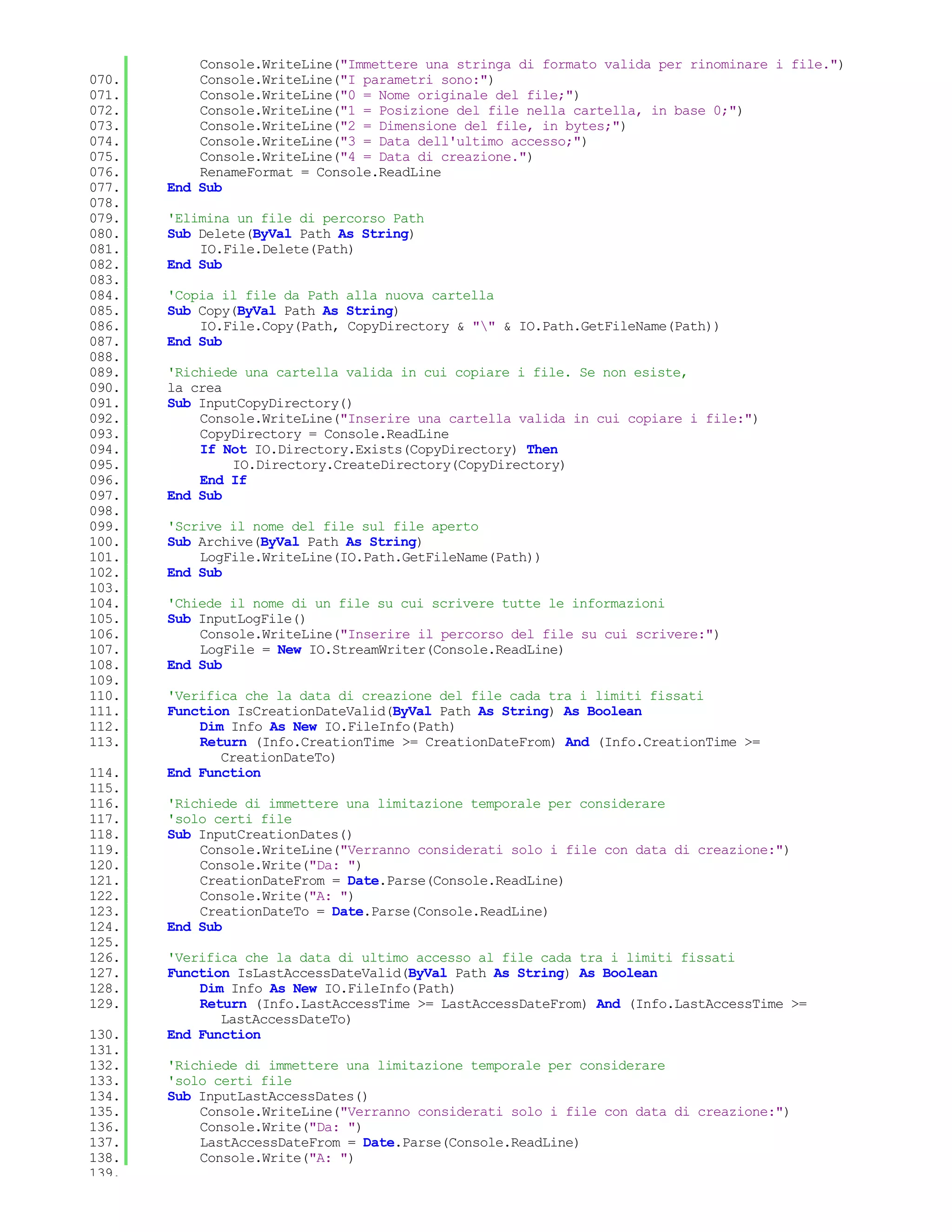 Console.WriteLine("Immettere una stringa di formato valida per rinominare i file.")
070.       Console.WriteLine("I parametri sono:")
071.       Console.WriteLine("0 = Nome originale del file;")
072.       Console.WriteLine("1 = Posizione del file nella cartella, in base 0;")
073.       Console.WriteLine("2 = Dimensione del file, in bytes;")
074.       Console.WriteLine("3 = Data dell'ultimo accesso;")
075.       Console.WriteLine("4 = Data di creazione.")
076.       RenameFormat = Console.ReadLine
077.   End Sub
078.
079.   'Elimina un file di percorso Path
080.   Sub Delete(ByVal Path As String)
081.       IO.File.Delete(Path)
082.   End Sub
083.
084.   'Copia il file da Path alla nuova cartella
085.   Sub Copy(ByVal Path As String)
086.       IO.File.Copy(Path, CopyDirectory & "" & IO.Path.GetFileName(Path))
087.   End Sub
088.
089.   'Richiede una cartella valida in cui copiare i file. Se non esiste,
090.   la crea
091.   Sub InputCopyDirectory()
092.       Console.WriteLine("Inserire una cartella valida in cui copiare i file:")
093.       CopyDirectory = Console.ReadLine
094.       If Not IO.Directory.Exists(CopyDirectory) Then
095.           IO.Directory.CreateDirectory(CopyDirectory)
096.       End If
097.   End Sub
098.
099.   'Scrive il nome del file sul file aperto
100.   Sub Archive(ByVal Path As String)
101.       LogFile.WriteLine(IO.Path.GetFileName(Path))
102.   End Sub
103.
104.   'Chiede il nome di un file su cui scrivere tutte le informazioni
105.   Sub InputLogFile()
106.       Console.WriteLine("Inserire il percorso del file su cui scrivere:")
107.       LogFile = New IO.StreamWriter(Console.ReadLine)
108.   End Sub
109.
110.   'Verifica che la data di creazione del file cada tra i limiti fissati
111.   Function IsCreationDateValid(ByVal Path As String) As Boolean
112.       Dim Info As New IO.FileInfo(Path)
113.       Return (Info.CreationTime >= CreationDateFrom) And (Info.CreationTime >=
              CreationDateTo)
114.   End Function
115.
116.   'Richiede di immettere una limitazione temporale per considerare
117.   'solo certi file
118.   Sub InputCreationDates()
119.       Console.WriteLine("Verranno considerati solo i file con data di creazione:")
120.       Console.Write("Da: ")
121.       CreationDateFrom = Date.Parse(Console.ReadLine)
122.       Console.Write("A: ")
123.       CreationDateTo = Date.Parse(Console.ReadLine)
124.   End Sub
125.
126.   'Verifica che la data di ultimo accesso al file cada tra i limiti fissati
127.   Function IsLastAccessDateValid(ByVal Path As String) As Boolean
128.       Dim Info As New IO.FileInfo(Path)
129.       Return (Info.LastAccessTime >= LastAccessDateFrom) And (Info.LastAccessTime >=
              LastAccessDateTo)
130.   End Function
131.
132.   'Richiede di immettere una limitazione temporale per considerare
133.   'solo certi file
134.   Sub InputLastAccessDates()
135.       Console.WriteLine("Verranno considerati solo i file con data di creazione:")
136.       Console.Write("Da: ")
137.       LastAccessDateFrom = Date.Parse(Console.ReadLine)
138.       Console.Write("A: ")
139.
 