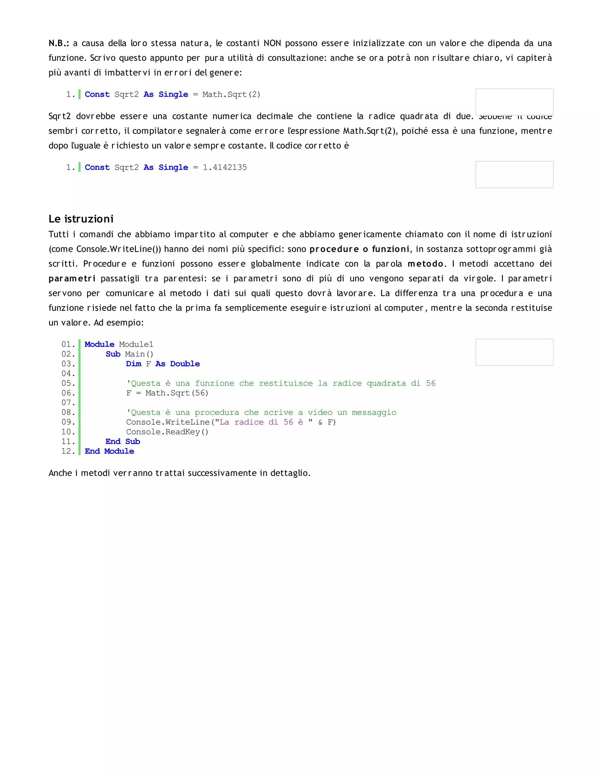 N.B.: a causa della lor o stessa natur a, le costanti NON possono esser e inizializzate con un valor e che dipenda da una
funzione. Scr ivo questo appunto per pur a utilità di consultazione: anche se or a potr à non r isultar e chiar o, vi capiter à
più avanti di imbatter vi in er r or i del gener e:

    1. Const Sqrt2 As Single = Math.Sqrt(2)

Sqr t2 dovr ebbe esser e una costante numer ica decimale che contiene la r adice quadr ata di due. Sebbene il codice
sembr i cor r etto, il compilator e segnaler à come er r or e l'espr essione Math.Sqr t(2), poiché essa è una funzione, mentr e
dopo l'uguale è r ichiesto un valor e sempr e costante. Il codice cor r etto è

    1. Const Sqrt2 As Single = 1.4142135




Le istruzioni
Tutti i comandi che abbiamo impar tito al computer e che abbiamo gener icamente chiamato con il nome di istr uzioni
(come Console.Wr iteLine()) hanno dei nomi più specifici: sono pr o cedur e o funzio ni, in sostanza sottopr ogr ammi già
scr itti. Pr ocedur e e funzioni possono esser e globalmente indicate con la par ola m eto do . I metodi accettano dei
par am etr i passatigli tr a par entesi: se i par ametr i sono di più di uno vengono separ ati da vir gole. I par ametr i
ser vono per comunicar e al metodo i dati sui quali questo dovr à lavor ar e. La differ enza tr a una pr ocedur a e una
funzione r isiede nel fatto che la pr ima fa semplicemente eseguir e istr uzioni al computer , mentr e la seconda r estituise
un valor e. Ad esempio:

   01. Module Module1
   02.     Sub Main()
   03.         Dim F As Double
   04.
   05.         'Questa è una funzione che restituisce la radice quadrata di 56
   06.         F = Math.Sqrt(56)
   07.
   08.         'Questa è una procedura che scrive a video un messaggio
   09.         Console.WriteLine("La radice di 56 è " & F)
   10.         Console.ReadKey()
   11.     End Sub
   12. End Module

Anche i metodi ver r anno tr attai successivamente in dettaglio.
 