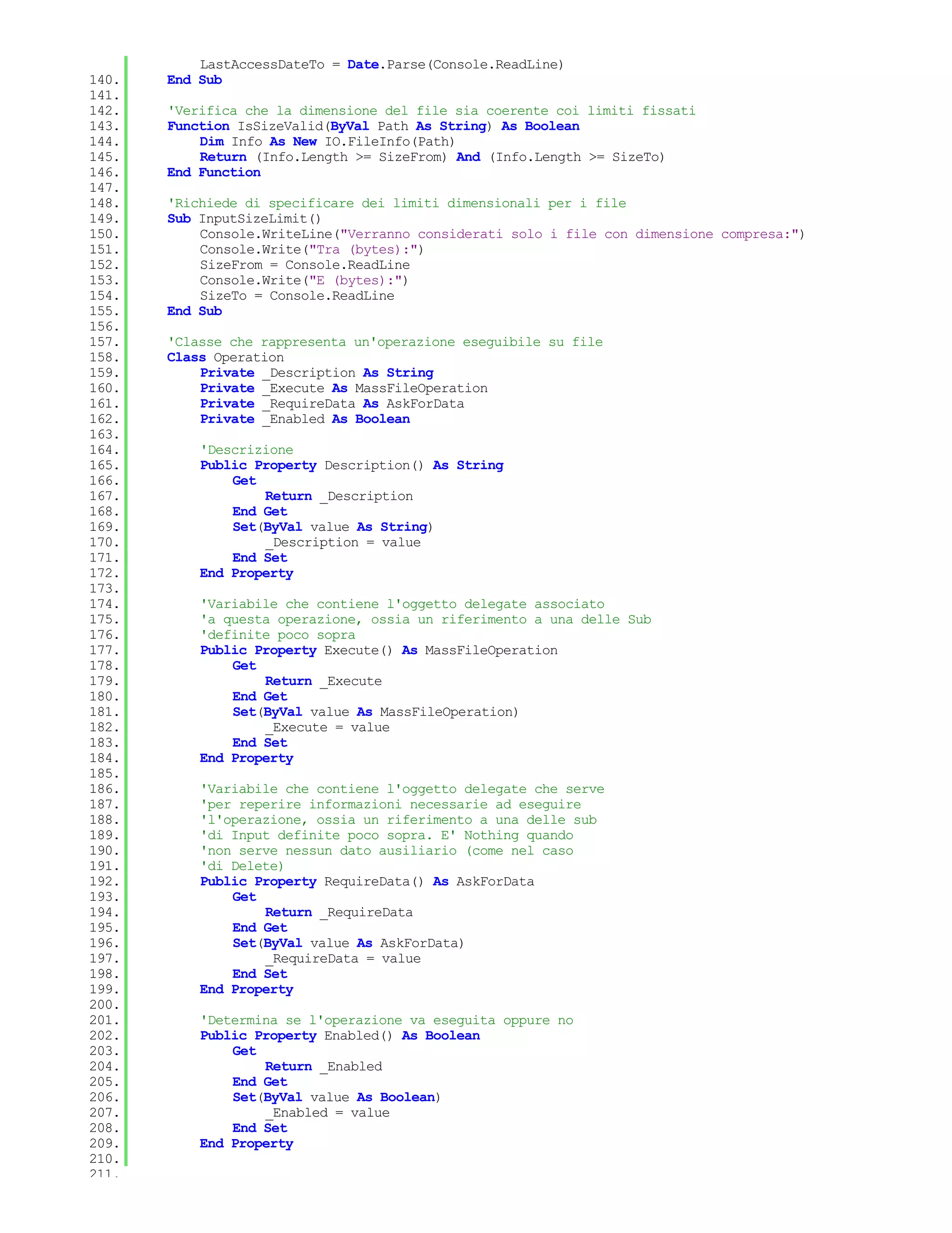 LastAccessDateTo = Date.Parse(Console.ReadLine)
140.   End Sub
141.
142.   'Verifica che la dimensione del file sia coerente coi limiti fissati
143.   Function IsSizeValid(ByVal Path As String) As Boolean
144.       Dim Info As New IO.FileInfo(Path)
145.       Return (Info.Length >= SizeFrom) And (Info.Length >= SizeTo)
146.   End Function
147.
148.   'Richiede di specificare dei limiti dimensionali per i file
149.   Sub InputSizeLimit()
150.       Console.WriteLine("Verranno considerati solo i file con dimensione compresa:")
151.       Console.Write("Tra (bytes):")
152.       SizeFrom = Console.ReadLine
153.       Console.Write("E (bytes):")
154.       SizeTo = Console.ReadLine
155.   End Sub
156.
157.   'Classe che rappresenta un'operazione eseguibile su file
158.   Class Operation
159.       Private _Description As String
160.       Private _Execute As MassFileOperation
161.       Private _RequireData As AskForData
162.       Private _Enabled As Boolean
163.
164.       'Descrizione
165.       Public Property Description() As String
166.           Get
167.               Return _Description
168.           End Get
169.           Set(ByVal value As String)
170.               _Description = value
171.           End Set
172.       End Property
173.
174.       'Variabile che contiene l'oggetto delegate associato
175.       'a questa operazione, ossia un riferimento a una delle Sub
176.       'definite poco sopra
177.       Public Property Execute() As MassFileOperation
178.           Get
179.               Return _Execute
180.           End Get
181.           Set(ByVal value As MassFileOperation)
182.               _Execute = value
183.           End Set
184.       End Property
185.
186.       'Variabile che contiene l'oggetto delegate che serve
187.       'per reperire informazioni necessarie ad eseguire
188.       'l'operazione, ossia un riferimento a una delle sub
189.       'di Input definite poco sopra. E' Nothing quando
190.       'non serve nessun dato ausiliario (come nel caso
191.       'di Delete)
192.       Public Property RequireData() As AskForData
193.           Get
194.               Return _RequireData
195.           End Get
196.           Set(ByVal value As AskForData)
197.               _RequireData = value
198.           End Set
199.       End Property
200.
201.       'Determina se l'operazione va eseguita oppure no
202.       Public Property Enabled() As Boolean
203.           Get
204.               Return _Enabled
205.           End Get
206.           Set(ByVal value As Boolean)
207.               _Enabled = value
208.           End Set
209.       End Property
210.
211.
 