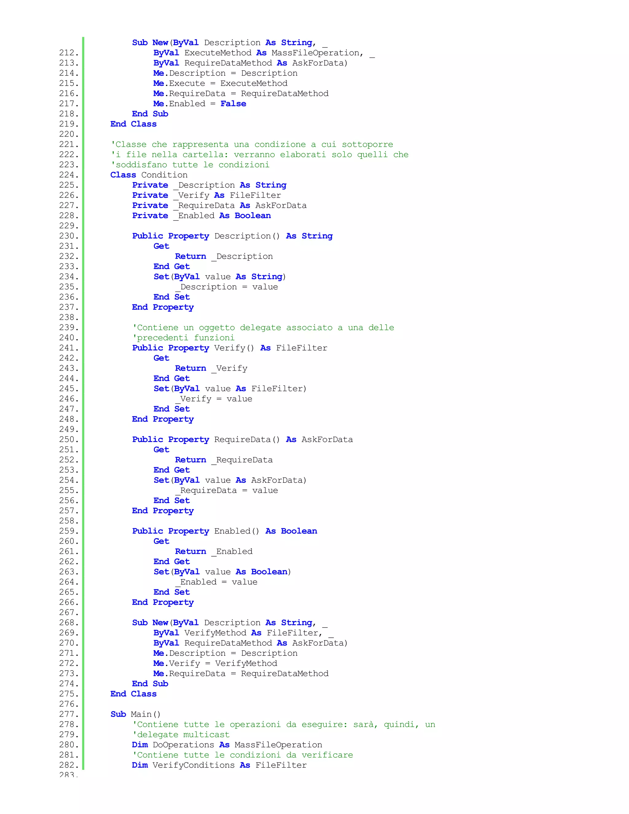Sub New(ByVal Description As String, _
212.           ByVal ExecuteMethod As MassFileOperation, _
213.           ByVal RequireDataMethod As AskForData)
214.           Me.Description = Description
215.           Me.Execute = ExecuteMethod
216.           Me.RequireData = RequireDataMethod
217.           Me.Enabled = False
218.       End Sub
219.   End Class
220.
221.   'Classe che rappresenta una condizione a cui sottoporre
222.   'i file nella cartella: verranno elaborati solo quelli che
223.   'soddisfano tutte le condizioni
224.   Class Condition
225.       Private _Description As String
226.       Private _Verify As FileFilter
227.       Private _RequireData As AskForData
228.       Private _Enabled As Boolean
229.
230.       Public Property Description() As String
231.           Get
232.               Return _Description
233.           End Get
234.           Set(ByVal value As String)
235.               _Description = value
236.           End Set
237.       End Property
238.
239.       'Contiene un oggetto delegate associato a una delle
240.       'precedenti funzioni
241.       Public Property Verify() As FileFilter
242.           Get
243.               Return _Verify
244.           End Get
245.           Set(ByVal value As FileFilter)
246.               _Verify = value
247.           End Set
248.       End Property
249.
250.       Public Property RequireData() As AskForData
251.           Get
252.               Return _RequireData
253.           End Get
254.           Set(ByVal value As AskForData)
255.               _RequireData = value
256.           End Set
257.       End Property
258.
259.       Public Property Enabled() As Boolean
260.           Get
261.               Return _Enabled
262.           End Get
263.           Set(ByVal value As Boolean)
264.               _Enabled = value
265.           End Set
266.       End Property
267.
268.       Sub New(ByVal Description As String, _
269.           ByVal VerifyMethod As FileFilter, _
270.           ByVal RequireDataMethod As AskForData)
271.           Me.Description = Description
272.           Me.Verify = VerifyMethod
273.           Me.RequireData = RequireDataMethod
274.       End Sub
275.   End Class
276.
277.   Sub Main()
278.       'Contiene tutte le operazioni da eseguire: sarà, quindi, un
279.       'delegate multicast
280.       Dim DoOperations As MassFileOperation
281.       'Contiene tutte le condizioni da verificare
282.       Dim VerifyConditions As FileFilter
283.
 